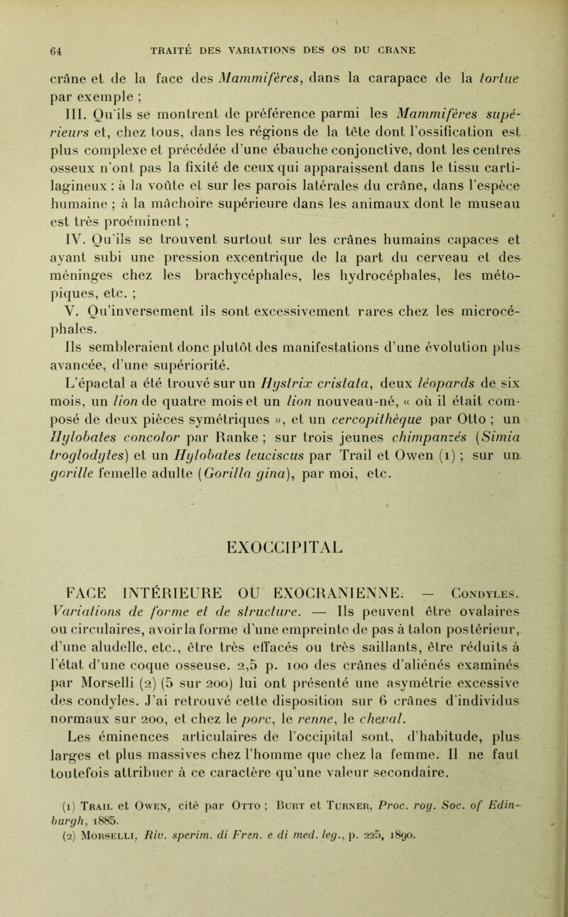crâne et de la face des Mammifères, dans la carapace de la tortue par exemple ; III. Qu'ils se montrent de préférence parmi les Mammifères supé- rieurs et, chez tous, dans les régions de la tête dont Fossifîcation est plus complexe et précédée d’une ébauche conjonctive, dont les centres osseux n’ont pas la fixité de ceux qui apparaissent dans le tissu carti- lagineux : à la voûte et sur les parois latérales du crâne, dans l’espèce humaine ; à la mâchoire supérieure dans les animaux dont le museau est très proéminent ; IV. Qu’ils se trouvent surtout sur les crânes humains capaces et ayant subi une pression excentrique de la part du cerveau et des méninges chez les brachycéphales, les hydrocéphales, les méto- piques, etc. ; V. Qu’inversement ils sont excessivement rares chez les microcé- phales. Ils sembleraient donc plutôt des manifestations d’une évolution plus avancée, d’une supériorité. L’épactal a été trouvé sur un Hijstrix cristata, deux téopards de six mois, un tion de quatre mois et un tion nouveau-né, « où il était com- posé de deux pièces symétriques », et un cercopithèque par Otto ; un Hytobates concotor par Ranke ; sur trois jeunes chimpanzés (Simia trogtodytes) et un Hytobates teuciscus par Trail et Owen (i) ; sur un yoritte femelle adulte (Goritta yina], par moi, etc. EXOCGIPITAL FACE INTÉRIEURE OU EXOGRANIENNE. - Condyles. Variations de forme et de structure. — Ils peuvent être ovalaires ou circulaires, avoir la forme d’une empreinte de pas à talon postérieur, d’une aludelle, etc., être très effacés ou très saillants, être réduits à l’état d’une coque osseuse. 2,5 p. loo des crânes d’aliénés examinés par Morselli (2) (5 sur 200) lui ont présenté une asymétrie excessive des condyles. J’ai retrouvé cette disposition sur 6 crânes d’individus normaux sur 200, et chez le porc, le renne, le chevat. Les éminences articulaires de l’occipilal sont, d’habitude, plus larges et plus massives chez l’homme que chez la femme. Il ne faut toutefois attribuer à ce caractère qu’une valeur secondaire. (1) Trail et Owen, cité par Otto ; Buht et Turner, Proc. roij. Soc. of Edin- burgh, i885. (2) Morselli, Riv. sperim. di Fren. e di med. leg., j). 225, 1890.