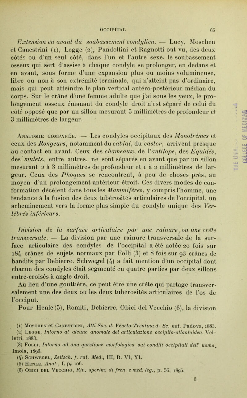 Extension en avant du soubassement condytien. — Lucy, Moschen et Canestrini (i), Legge (2), Pandolfini et Ragnotti ont vu, des deux côtés ou d’un seul côté, dans l’un et l’autre sexe, le soubassement osseux qui sert d’assise à chaque condyle se prolonger, en dedans et en avant, sous forme d’une expansion plus ou moins volumineuse, libre ou non à son extrémité terminale, qui n’atteint pas d’ordinaire, mais qui peut atteindre le plan vertical antéro-postérieur médian du corps. Sur le crâne d’une femme adulte que j’ai sous les yeux, le pro- longement osseux émanant du condyle droit n'est séparé de celui du côté opposé que par un sillon mesurant 5 millimètres de profondeur et 3 millimètres de largeur. Anatomie comparée. — Les condyles occipitaux des Monotrèmes et ceux des Rongeurs^ notamment du cabiai^ du castor^ arrivent presque au contact en avant. Ceux des chameaux., de Vantilope^ des Équidés^ des mn/e/s, entre autres, ne sont séparés en avant que par un sillon mesurant 2 à 3 millimètres de profondeur et 1 à 2 millimètres de lar- geur. Ceux des Phoques se rencontrent, à peu de choses près, au moyen d’un prolongement antérieur étroit. Ces divers modes de con- formation décèlent dans tous les Mammifères, y compris l’homme, une tendance à la fusion des deux tubérosités articulaires de l’occipital, un acheminement vers la forme plus simple du condyle unique des Ver- tébrés inférieurs. Division de ta surface articulaire par une rainure ou une crête transversale. — La division par une rainure transversale de la sur- face articulaire des condyles de l’occipital a été notée 20 fois sur 184 crânes de sujets normaux par Folli (3) et 8 fois sur 98 crânes de bandits par Debierre. Schwegel (4) a fait mention d’un occipital dont chacun des condyles était segmenté en quatre parties par deux sillons entre-croisés à angle droit. Au lieu d’une gouttière, ce peut être une crête qui partage transver- salement une des deux ou les deux tubérosités articulaires de l’os de l’occiput. Pour Henle(5), Romiti, Debierre, Obici del Vecchio (6), la division (1) Moschen et Canestrini, Atti Soc. d. Venelo-Trenlina d. Sc. nat. Padova, i883. (2) Legge, Intorno al alcune anomale del articulazione occipito-atlantoidea. Vel- letri, i883. (3) Folli, Intorno ad una questione morfologica sui condili occipitali del! uonio, Imola, 1896. (4) Schwegel, Zeitsch. /. rat. Med., III, R. VI, XI. (5) Henle, Anal., I, p. 106. (6) Obici del Vecchio, Riv. sperim. di fren. e med. leg., p. 56, 1895. 5 THE i COLLEÈE Of [.lEOlCmE