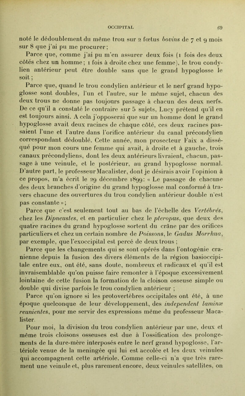 noté le dédoublement du même trou sur 2 fœtus bovins de 7 et 9 mois sur 8 que j’ai pu me procurer; Parce que, comme j’ai pu m’en assurer deux fois (1 fois des deux côtés chez un homme; 1 fois à droite chez une femme), le trou condy- lien antérieur peut être double sans que le grand hypoglosse le soit ; Parce que, quand le trou condylien antérieur et le nerf grand hypo- glosse sont doubles, l’un et l’autre, sur le même sujet, chacun des deux trous ne donne pas toujours passage à chacun des deux nerfs. De ce qu’il a constaté le contraire sur 5 sujets, Lucy prétend qu’il en est toujours ainsi. A cela j’opposerai que sur un homme dont le grand hypoglosse avait deux racines de chaque côté, ces deux racines pas- saient l’une et l’autre dans l’orifice antérieur du canal précondylien correspondant dédoublé. Cette année, mon prosecteur Faix a dissé- qué pour mon cours une femme qui avait, à droite et à gauche, trois canaux précondyliens, dont les deux antérieurs livraient, chacun, pas- sage à une veinule, et le postérieur, au grand hypoglosse normal. D’autre part, le professeur Macalister, dont je désirais avoir l’opinion à ce propos, m’a écrit le 29 décembre 1899: « Le passage de chacune des deux branches d’origine du grand hypoglosse mal conformé à tra- vers chacune des ouvertures du trou condylien antérieur double n’est pas constante » ; Parce que c’est seulement tout au bas de l’échelle des Vertébrés, chez les Dipneustes, et en particulier chez le pteropus, que deux des quatre racines du grand hypoglosse sortent du crâne par des orifices particuliers et chez un certain nombre de Poissons, le Gadus Morrhua, par exemple, que l’exoccipital est percé de deux trous ; Parce que les changements qui se sont opérés dans l’ontogénie crâ- nienne depuis la fusion des divers éléments de la région basioccipi- tale entre eux, ont été, sans doute, nombreux et radicaux et qu’il est invraisemblable qu’on puisse faire remonter à l’époque excessivement lointaine de cette fusion la formation de la cloison osseuse simple ou double qui divise parfois le trou condylien antérieur ; Parce qu’on ignore si les protovertèbres occipitales ont été, à une époque quelconque de leur développement, des independent laniinæ reiinientes, pour me servir des expressions même du professeur Maca- lister. Pour moi, la division du trou condylien antérieur par une, deux et même trois cloisons osseuses est due à l’ossification des prolonge- ments de la dure-mère interposés entre le nerf grand hypoglosse, far- tériole venue de la méningée qui lui est accolée et les deux veinules qui accompagnent cette artériole. Comme celle-ci n’a que très rare- ment une veinule et, plus rarement encore, deux veinules satellites, on