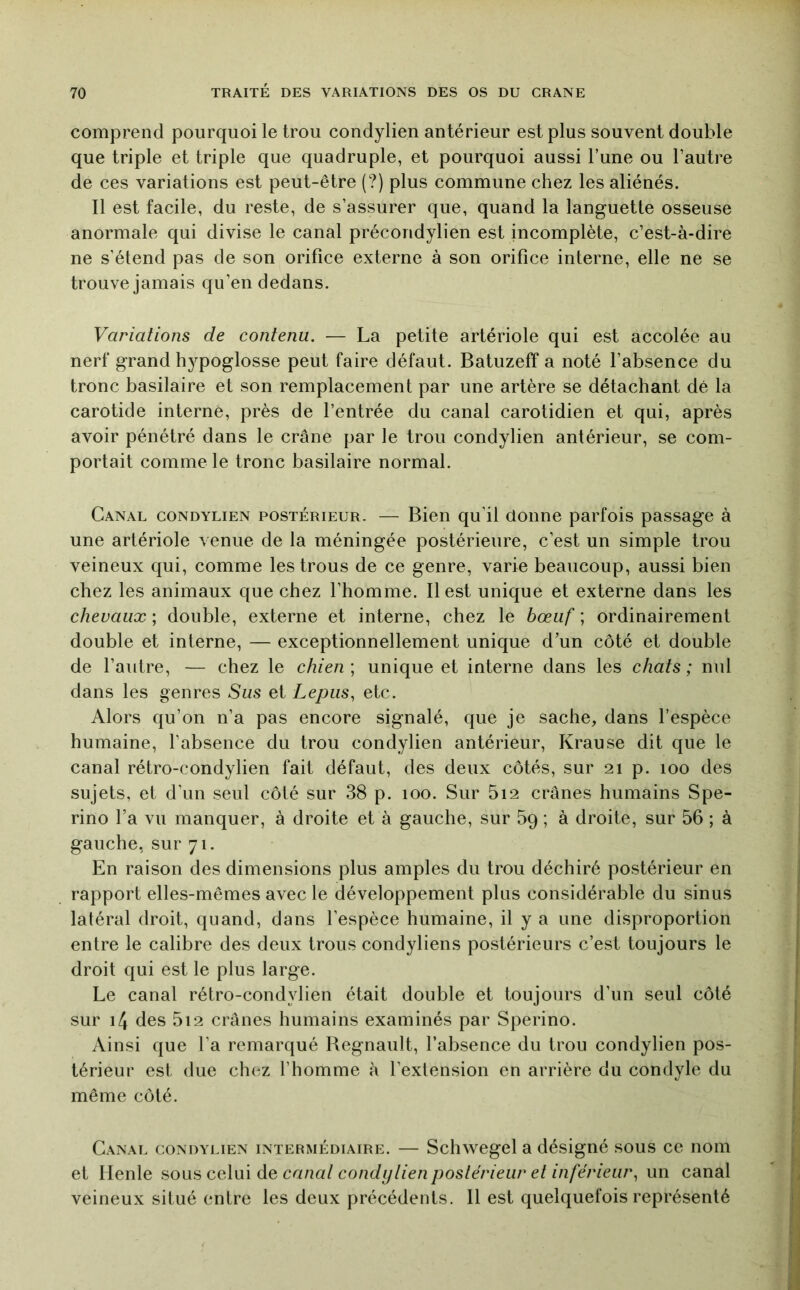 comprend pourquoi le trou condylien antérieur est plus souvent double que triple et triple que quadruple, et pourquoi aussi l’une ou l’autre de ces variations est peut-être (?) plus commune chez les aliénés. Il est facile, du reste, de s’assurer que, quand la languette osseuse anormale qui divise le canal précondylien est incomplète, c’est-à-dire ne s’étend pas de son orifice externe à son orifice interne, elle ne se trouve jamais qu’en dedans. Variations de contenu. — La petite artériole qui est accolée au nerf grand hypoglosse peut faire défaut. Batuzeff a noté l’absence du tronc basilaire et son remplacement par une artère se détachant dé la carotide interne, près de l’entrée du canal carotidien et qui, après avoir pénétré dans le crâne par le trou condylien antérieur, se com- portait comme le tronc basilaire normal. Canal condylien postérieur. — Bien qu’il donne parfois passage à une artériole venue de la méningée postérieure, c’est un simple trou veineux qui, comme les trous de ce genre, varie beaucoup, aussi bien chez les animaux que chez l’homme. Il est unique et externe dans les chevaux ; double, externe et interne, chez le bœuf ; ordinairement double et interne, — exceptionnellement unique d’un côté et double de l’autre, — chez le chien \ unique et interne dans les chats; nul dans les genres Sus et Lepiis^ etc. Alors qu’on n’a pas encore signalé, que je sache, dans l’espèce humaine, l’absence du trou condylien antérieur, Krause dit que le canal rétro-condylien fait défaut, des deux côtés, sur 21 p. 100 des sujets, et d’un seul côté sur 38 p. 100. Sur 5i2 crânes humains Spe- rino l’a vu manquer, à droite et à gauche, sur 5q ; à droite, sur 56 ; à gauche, sur 71. En raison des dimensions plus amples du trou déchiré postérieur en rapport elles-mêmes avec le développement plus considérable du sinus latéral droit, quand, dans l’espèce humaine, il y a une disproportion entre le calibre des deux trous condyliens postérieurs c’est toujours le droit qui est le plus large. Le canal rétro-condylien était double et toujours d’un seul côté sur i4 des 5i2 crânes humains examinés par Sperino. Ainsi que l’a remarqué Régnault, l’absence du trou condylien pos- térieur est due chez l’homme à l’extension en arrière du condyle du même côté. Canal condylien intermédiaire. — Schwegel a désigné sous ce nom et lienle ^00^ ccXm àQ canat condijtien postérieur et inférieur^ un canal veineux situé entre les deux précédents. Il est quelquefois représenté