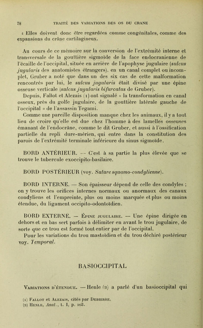 £ Elles doivent donc être regardées comme congénitales, comme des expansions du crâne cartilagineux. Au cours de ce mémoire sur la conversion de l’extrémité interne et transversale de la gouttière sigmoïde de la face endocranienne de l’écaille de l’occipital, située en arrière de l’apophyse jugulaire [sidciis jugularis des anatomistes étrangers), en un canal complet ou incom- plet, Gruber a noté que dans un des six cas de cette malformation rencontrés par lui, le sulciis jugularis était divisé par une épine osseuse verticale [sulcus jugularis bifurcatiis de Gruber). Depuis, Faliot et Alezais (i) ont signalé « la transformation en canal osseux, près du golfe jugulaire, de la gouttière latérale gauche de l’occipital » de l’assassin Tegami. Comme une pareille disposition manque chez les animaux, il y a tout lieu de croire qu’elle est due chez l’homme à des lamelles osseuses émanant de l’endocrâne, comme le dit Gruber, et aussi à l’ossification partielle du repli dure-mérien, qui entre dans la constitution des parois de l’extrémité terminale inférieure du sinus sigmoïde. BORD ANTÉRIEUR. - - C’est à sa partie la plus élevée que se trouve le tubercule exoccipito-basilaire. BORD POSTÉRIEUR (voy. Salure squamo-condglienne). BORD INTERNE. — Son épaisseur dépend de celle des condyles ; on y trouve les orifices internes normaux ou anormaux des canaux condyliens et l’empreinte, plus ou moins marquée et plus ou moins étendue, du ligament occipilo-odontoïdien. BORD EXTERNE. — Épine jugulaire. — Une épine dirigée en dehors et en bas sert parfois à délimiter en avant le trou jugulaire, de sorte que ce trou est formé tout entier par de l’occipital. Pour les variations du trou mastoïdien et du trou déchiré postérieur voy. Temporal. BASIOCGIPITAL Variations d’étendue. —Henle (2) a parlé d’un basioccipital qui (1) Fallot et Alezais, cités par Debierre. (2) Henle, t. 1, p. io3.