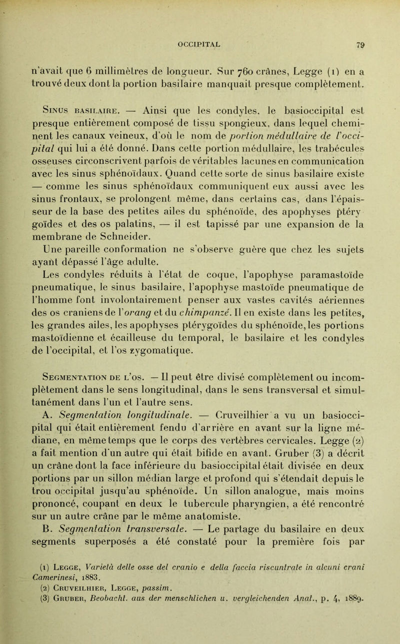 n’àvait que 6 millimètres de longueur. Sur 760 crânes, Legge (1) en a trouvé deux dont la portion basilaire manquait presque complètement. Sinus basilaire. — Ainsi que les condyles. le basioccipital est presque entièrement composé de tissu spongieux, dans lequel chemi- nent les canaux veineux, d’où le nom de portion médullaire de Vocci- pital qui lui a été donné. Dans cette portion médullaire, les trabécules osseuses circonscrivent parfois de véritables lacunes en communication avec les sinus sphénoïdaux. Quand cette sorte de sinus basilaire existe — comme les sinus sphénoïdaux communiquent eux aussi avec les sinus frontaux, se prolongent même, dans certains cas, dans l’épais- seur de la base des petites ailes du sphénoïde, des apophyses ptéry goïdes et des os palatins, — il est tapissé par une expansion de la membrane de Schneider. Une pareille conformation ne s’observe guère que chez les sujets ayant dépassé l’âge adulte. Les condyles réduits à l’état de coque, l’apophyse paramastoïde pneumatique, le sinus basilaire, l’apophyse mastoïde pneumatique de l’homme font involontairement penser aux vastes cavités aériennes des os crâniens de Vorang et du chimpanzé. Il en existe dans les petites, les grandes ailes, les apophyses ptérygoïdes du sphénoïde, les portions mastoïdienne et écailleuse du temporal, le basilaire et les condyles de l’occipital, et l’os zygomatique. Segmentation de los. — Il peut être divisé complètement ou incom- plètement dans le sens longitudinal, dans le sens transversal et simul- tanément dans l’un et l’autre sens. A. Segmentation longitudinale. — Cruveilhier a vu un basiocci- pital qui était entièrement fendu d’arrière en avant sur la ligne mé- diane, en même temps que le corps des vertèbres cervicales. Legge (2) a fait mention d'un autre qui était bifide en avant. Gruber (3) a décrit un crâne dont la face inférieure du basioccipital était divisée en deux portions par un sillon médian large et profond qui s’étendait depuis le trou occipital jusqu’au sphénoïde. Un sillon analogue, mais moins prononcé, coupant en deux le tubercule pharyngien, a été rencontré sur un autre crâne par le même anatomiste. B. Segmentation transversale. — Le partage du basilaire en deux segments superposés a été constaté pour la première fois par (1) Legge, Varielà delle osse del cranio e délia faccia riscuntrate in alcuni crani Camerinesi, i883. (2) Cruveilhier, Legge, passim. (3) Gruber, Beobachl. ans der menschlichen a. vergleichenden Anal.., p. 1889.