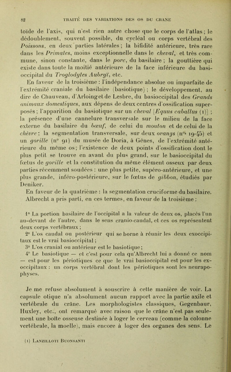 loïde de l’axis, qui n’esl rien autre chose que le corps de l’atlas ; le dédoublement, souvent possible, du cycléal ou corps vertébral des Poissons, en deux parties latérales ; la bifidité antérieure, très rare dans les Primates,, moins exceptionnelle dans le cheval,, et très com- mune, sinon constante, dans le porc, du basilaire ; la gouttière qui existe dans toute la moitié antérieure de la face inférieure du basi- occipital du Troglodytes Aubryï, etc. En faveur de la troisième : l’indépendance absolue ou imparfaite de l’extrémité craniale du basilaire (basiotique) ; le développement, au dire de Chauveau, d’Arloingetde Lesbre, du basioccipital des Grands animaux domestiques, aux dépens de deux centres d’ossification super- posés ; l’apparition du basiotique sur un cheval [Eqiiiis caballus (i)] ; la présence d’uiie cannelure transversale sur le milieu de la face externe du basilaire du bœuf, de celui du mouton et de celui de la chèvre ; la segmentation transversale, sur deux orangs (n°s 19-45) et un gorille (n' 91) du musée de Doria, à Gênes, de l’extrémité anté- rieure du même os; l’existence de deux points d’ossification dont le plus petit se trouve en avant du plus grand, sur le basioccipital du fœtus de gorille et la constitution du même élément osseux par deux parties récemment soudées : une plus petite, supéro-antérieure, et une plus grande, inféro-postérieure, sur le fœtus de gibbon, étudiés par Deniker. En faveur de la quatrième : la segmentation cruciforme du basilaire. Albrecht a pris parti, en ces termes, en faveur de la troisième : 1° La portion basilaire de l’occipital a la valeur de deux os, placés l’un au-devant de l’autre, dans le sens cranio-caudal, et ces os représentent deux corps vertébraux ; 2° L’os caudal ou postérieur qui se borne à réunir les deux exoccipi- taux est le vrai basioccipital ; 3® L’os cranial ou antérieur est le basiotique ; 4” Le basiotique — et c’est pour cela qu’Albrecht lui a donné ce nom — est pour les périotiques ce que le vrai basioccipital est pour les ex- occipitaux ; un Corps vertébral dont les périotiques sont les neurapo- pliyses. Je me refuse absolument à souscrire à cette manière de voir. La capsule otique n’a absolument aucun rapport avec la partie axile et vertébrale du crâne. Les morphologistes classiques, Gegenbaur, Huxley, etc., ont remarqué avec raison que le crâne n’est pas seule- ment une boîte osseuse destinée à loger le cerveau (comme la colonne vertébrale, la moelle), mais encore à loger des organes des sens. Le (1) Lanzilloti Buonsanti