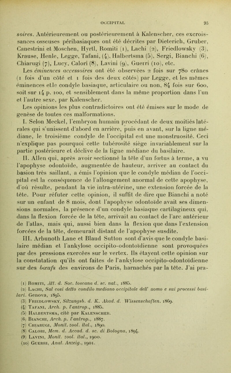 soires. Antérieurement ou postérieurement à Kalenscher, ces excrois- sances osseuses péribasiaques ont été décrites par Dieterich, Gruber, Canestrini et Moschen, Hyrtl, Romiti (i), Lachi (2), Friedlowsky (3), Krause, Henle, Legge, Tafani, (4). Halbertsma (5), Sergi, Bianchi (6), Chiarugi (7), Lucy, Calori (8), Lavini (9), Guerri (10), etc. Les éminences accessoires ont été observées 2 fois sur 780 crânes (1 fois d’un côté et 1 fois des deux côtés) par Legge, et les mêmes éminences etle condyle basiaque, articulaire ou non, 84 fois sur 600, soit sur i4 p. 100, et sensiblement dans la même proportion dans l’iin et l’autre sexe, par Kalenscher. Les opinions les plus contradictoires ont été émises sur le mode de genèse de toutes ces malformations. I. Selon Meckel, l’embryon humain procédant de deux moitiés laté- rales qui s’unissent d'abord en arrière, puis en avant, sur la ligne mé- diane, le troisième condyle de l’occipital est une monstruosité. Ceci n’explique pas pourquoi cette tubérosité siège invariablement sur la partie postérieure et déclive de la ligne médiane du basilaire. IL Allen qui, après avoir sectionné la tête d’un fœtus à terme, a vu l’apophyse odontoïde, augmentée de hauteur, arriver au contact du basion très saillant, a émis l’opinion que le condyle médian de l’occi- pital est la conséquence de l’allongement anormal de cette apophyse, d’oü résulte, pendant la vie intra-utérine, une extension forcée de la tête. Pour réfuter cette opinion, il suffit de dire que Bianchi a noté sur un enfant de 8 mois, dont l’apophyse odontoïde avait ses dimen- sions normales, la présence d’un condyle basiaque cartilagineux qui, dans la flexion forcée de la tête, arrivait au contact de l’arc antérieur de l’atlas, mais qui, aussi bien dans la flexion que dans l’extension forcées de la tête, demeurait distant de l’apophyse susdite. III. Arbunoth Lane et Blaud Sutton sont d’avis que le condyle basi- laire médian et l’ankylose occipito-odontoïdienne sont provoquées par des pressions exercées sur le vertex. Ils étayent cette opinion sur la constatation qu’ils ont faites de l’ankylose occipito-odontoïdienne sur des bœufs des environs de Paris, harnachés par la tête. J’ai pra- (1) Romiti, AU. d. Soc. toscana d. sc. naL, i885, (2) Lachi, Sul cosi detto condilo mediano occipitale deW uomo e sui processi basi- lavi. Genova, 1895. (3) Friedlowsky, Sitzungsb. d. K. Akad. d. Wissenschaften, 1869. (4) Tafani, Arch. p. l'antrop.., i885. (5) Halbertsma, cité par Kalenscher. (6j Bianchi, Arc/ï. p. l'antrop., 1887. (7) Chiarugi, Monil. zool. ital., 1890. (8) Calori, Mem. d. Accad. d. sc. di Bologna, 1894. {9) Lavini, Monil. zool. ital., 1900. {10) Guerri, Anal. Anzeig., 1901.