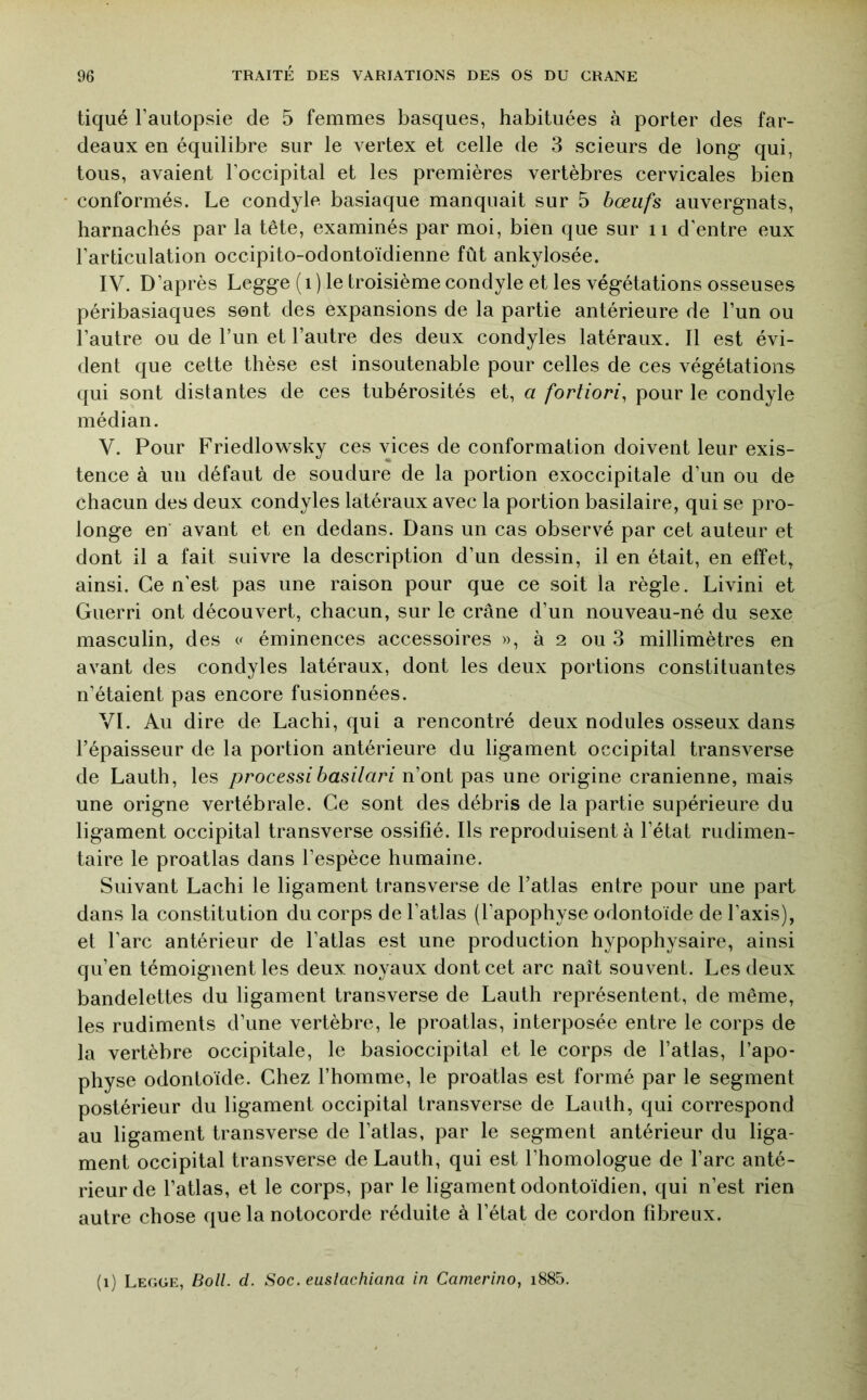 tiqué l’autopsie de 5 femmes basques, habituées à porter des far- deaux en équilibre sur le vertex et celle de 3 scieurs de long qui, tous, avaient l’occipital et les premières vertèbres cervicales bien conformés. Le condyle basiaque manquait sur 5 bœufs auvergnats, harnachés par la tête, examinés par moi, bien que sur ii d'entre eux l’articulation occipito-odontoïdienne fût ankylosée. IV. D’après Legge ( i ) le troisième condyle et les végétations osseuses péribasiaques sont des expansions de la partie antérieure de l’un ou l’autre ou de l’un et l’autre des deux condyles latéraux. Il est évi- dent que cette thèse est insoutenable pour celles de ces végétations qui sont distantes de ces tubérosités et, a fortiori^ pour le condyle médian. V. Pour Friedlovs^sky ces vices de conformation doivent leur exis- tence à un défaut de soudure de la portion exoccipitale d’un ou de chacun des deux condyles latéraux avec la portion basilaire, qui se pro- longe en' avant et en dedans. Dans un cas observé par cet auteur et dont il a fait suivre la description d’un dessin, il en était, en effet, ainsi. Ce n’est pas une raison pour que ce soit la règle. Livini et Guerri ont découvert, chacun, sur le crâne d’un nouveau-né du sexe masculin, des << éminences accessoires », à 2 ou 3 millimètres en avant des condyles latéraux, dont les deux portions constituantes n’étaient pas encore fusionnées. VI. Au dire de Lachi, qui a rencontré deux nodules osseux dans l’épaisseur de la portion antérieure du ligament occipital transverse de Lauth, les processibasilari n’ont pas une origine crânienne, mais une origne vertébrale. Ce sont des débris de la partie supérieure du ligament occipital transverse ossifié. Ils reproduisent à l’état rudimen- taire le proatlas dans l’espèce humaine. Suivant Lachi le ligament transverse de l’atlas entre pour une part dans la constitution du corps de l’atlas (l’apophyse odontoïde de l’axis), et l’arc antérieur de l’atlas est une production hypophysaire, ainsi qu’en témoignent les deux noyaux dont cet arc naît souvent. Les deux bandelettes du ligament transverse de Lauth représentent, de même, les rudiments d’une vertèbre, le proatlas, interposée entre le corps de la vertèbre occipitale, le basioccipital et le corps de l’atlas, l’apo- physe odontoïde. Chez l’homme, le proatlas est formé par le segment postérieur du ligament occipital transverse de Lauth, qui correspond au ligament transverse de l’atlas, par le segment antérieur du liga- ment occipital transverse de Lauth, qui est l’homologue de l’arc anté- rieur de l’atlas, et le corps, par le ligament odontoïdien, qui n’est rien autre chose que la notocorde réduite à l’état de cordon fibreux. (i) Legge, Boll. cl. Soc. euslachiana in Camerino, i885.