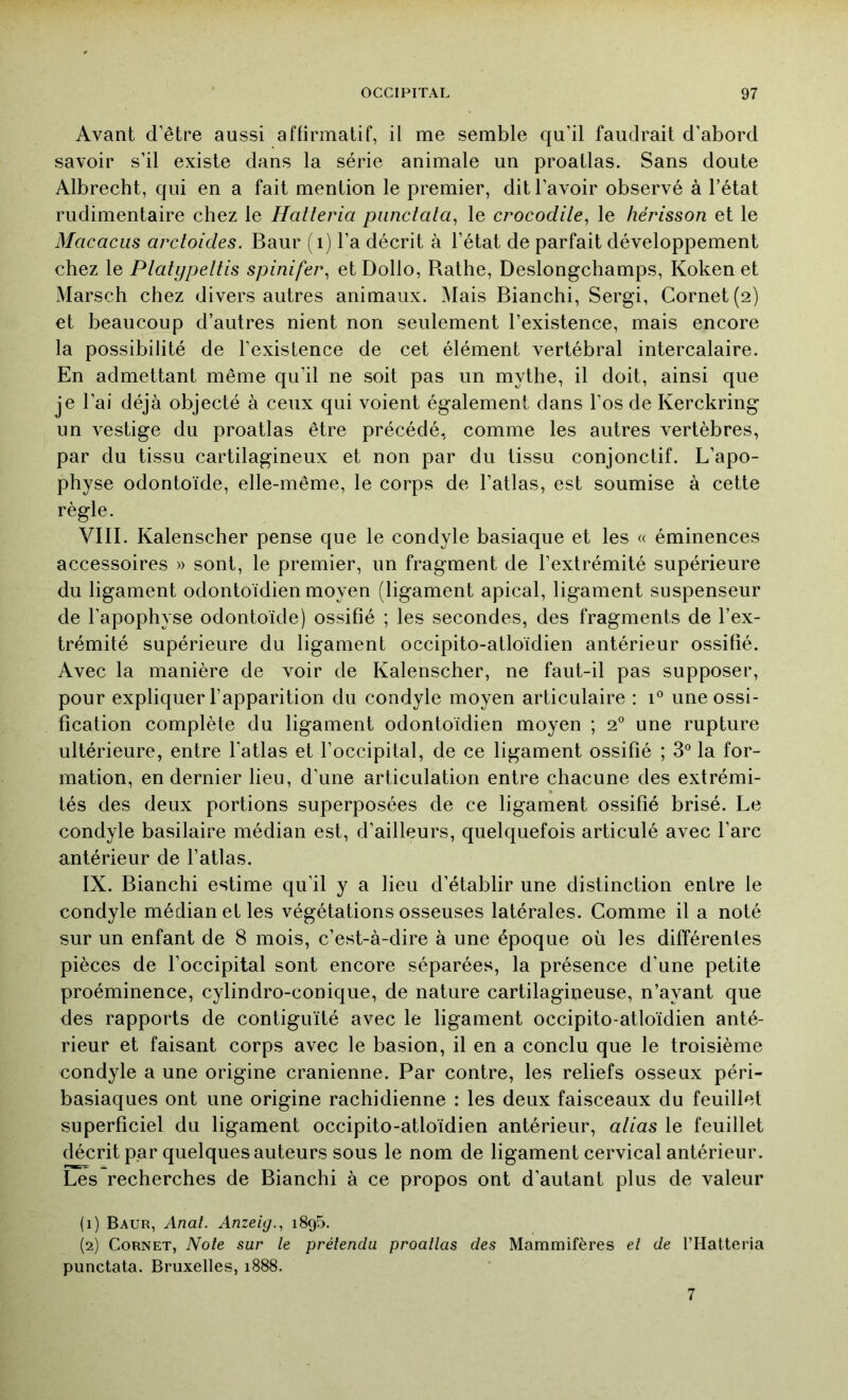 Avant d’être aussi affirmatif, il me semble qu’il faudrait d’abord savoir s’il existe dans la série animale un proatlas. Sans doute Albrecht, qui en a fait mention le premier, dit l’avoir observé à l’état rudimentaire chez le Hatleria pimctata, le crocodile^ le hérisson et le Macacus arctoides. Baur ( i) l’a décrit à l’état de parfait développement chez le Platypeltis spinifei\ et Dollo, Rathe, Deslongchamps, Koken et Marsch chez divers autres animaux. Mais Bianchi, Sergi, Cornet (2) et beaucoup d’autres nient non seulement l’existence, mais encore la possibilité de l’existence de cet élément vertébral intercalaire. En admettant même qu’il ne soit pas un mythe, il doit, ainsi que je l’ai déjà objecté à ceux qui voient également dans l’os de Kerckring un vestige du proatlas être précédé, comme les autres vertèbres, par du tissu cartilagineux et non par du tissu conjonctif. L’apo- physe odontoïde, elle-même, le corps de l’atlas, est soumise à cette règle. VIII. Kalenscher pense que le condyle basiaque et les « éminences accessoires » sont, le premier, un fragment de l’extrémité supérieure du ligament odontoïdien moyen (ligament apical, ligament suspenseur de l’apophyse odontoïde) ossifié ; les secondes, des fragments de l’ex- trémité supérieure du ligament occipito-atloïdien antérieur ossifié. Avec la manière de voir de Kalenscher, ne faut-il pas supposer, pour expliquer l’apparition du condyle moyen articulaire : 1® une ossi- fication complète du ligament odontoïdien moyen ; 2” une rupture ultérieure, entre l’atlas et l’occipital, de ce ligament ossifié ; 3° la for- mation, en dernier lieu, d’une articulation entre chacune des extrémi- tés des deux portions superposées de ce ligament ossifié brisé. Le condyle basilaire médian est, d’ailleurs, quelquefois articulé avec l’arc antérieur de l’atlas. IX. Bianchi estime qu’il y a lieu d’établir une distinction entre le condyle médian et les végétations osseuses latérales. Comme il a noté sur un enfant de 8 mois, c’est-à-dire à une époque où les différentes pièces de l’occipital sont encore séparées, la présence d’une petite proéminence, cylindro-conique, de nature cartilagineuse, n’ayant que des rapports de contiguïté avec le ligament occipito-atloïdien anté- rieur et faisant corps avec le basion, il en a conclu que le troisième condyle a une origine crânienne. Par contre, les reliefs osseux péri- basiaques ont une origine rachidienne : les deux faisceaux du feuillet superficiel du ligament occipito-atloïdien antérieur, alias le feuillet décrit par quelques auteurs sous le nom de ligament cervical antérieur. Les recherches de Bianchi à ce propos ont d’autant plus de valeur (1) Baur, Anal. Anzeig., 1895. (2) Cornet, Noie sur le prélendu proallas des Mammifères el de rtlatteria punctata. Bruxelles, 1888. 7