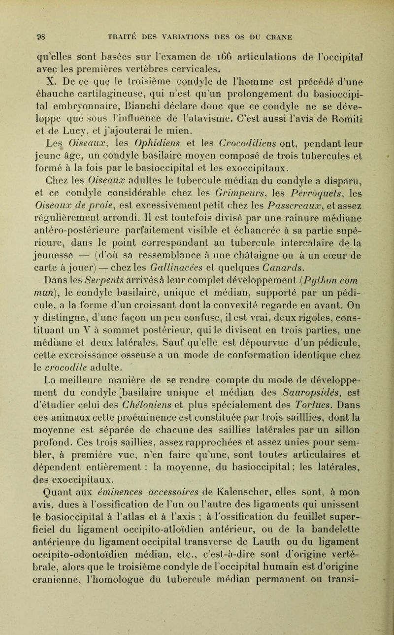 qu’elles sont basées sur l’examen de i66 articulations de l’occipitaî avec les premières vertèbres cervicales. X. De ce que le troisième condyle de l’homme est précédé d’une ébauche cartilagineuse, qui n’est qu’un prolongement du basioccipi- tal embryonnaire, Bianchi déclare donc que ce condyle ne se déve- loppe que sous l’intluence de l’atavisme. C’est aussi l’avis de Romiti et de Lucy, et j’ajouterai le mien. Les Oiseaux^ les Ophidiens et les Crocodiliens ont, pendant leur jeune âge, un condyle basilaire moyen composé de trois tubercules et formé à la fois par le basioccipital et les exoccipitaux. Chez les Oiseaux adultes le tubercule médian du condyle a disparu, et ce condyle considérable chez les Grimpeurs^ les Perroquets, les Oiseaux de proie, est excessivement petit chez les Passereaux, et assez régulièrement arrondi. Il est toutefois divisé par une rainure médiane antéro-postérieure parfaitement visible et échancrée à sa partie supé- rieure, dans le point correspondant au tubercule intercalaire de la jeunesse — (d’où sa ressemblance à une châtaigne ou à un cœur de carte à jouer) — chez les Gallinacées et quelques Canards. Dans les Serpents arrivés à leur complet développement (Python com mun), le condyle basilaire, unique et médian, supporté par un pédi- cule, a la forme d’un croissant dont la convexité regarde en avant. On y distingue, d’une façon un peu confuse, il est vrai, deux rigoles, cons- tituant un V à sommet postérieur, qui le divisent en trois parties, une médiane et deux latérales. Sauf qu’elle est dépourvue d’un pédicule, cette excroissance osseuse a un mode de conformation identique chez le crocodile adulte. La meilleure manière de se rendre compte du mode de développe- ment du condyle (basilaire unique et médian des Sauropsidés, est d’étudier celui des Chéloniens et plus spécialement des Tortues. Dans ces animaux cette proéminence est constituée par trois sailllies, dont la moyenne est séparée de chacune des saillies latérales par un sillon profond. Ces trois saillies, assez rapprochées et assez unies pour sem- bler, à première vue, n’en faire qu’une, sont toutes articulaires et dépendent entièrement : la moyenne, du basioccipital ; les latérales, des exoccipitaux. Quant aux éminences accessoires de Kalenscher, elles sont, à mon avis, dues à l’ossification de l’un ou l’autre des ligaments qui unissent le basioccipital à l’atlas et à l’axis ; à l'ossification du feuillet super- ficiel du ligament occipito-atloïdien antérieur, ou de la bandelette antérieure du ligament occipital transverse de Lauth ou du ligament occipito-odontoïdien médian, etc., c’est-à-dire sont d’origine verté- brale, alors que le troisième condyle de l’occipital humain est d’origine crânienne, l’homologue du tubercule médian permanent ou transi-