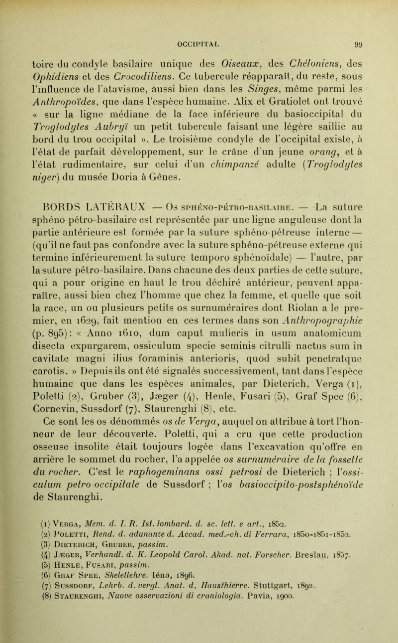 toire du condyle basilaire uaique des Oiseaux, des Chéloniens, des Ophidiens et des Crocodiliens. Ce tubercule réapparaît, du reste, sous l’influence de l’atavisme, aussi bien dans les Singes, même parmi les Anthropoïdes, que dans l’espèce humaine. Alix et Gratiolet ont trouvé « sur la ligne médiane de la face inférieure du basioccipital du Troglodytes Aubryï un petit tubercule faisant une légère saillie au bord du trou occipital ». Le troisième condyle de l'occipital existe, à l’état de parfait développement, sur le crâne d’un jeune orang^ et à l’état rudimentaire, sur celui d’un chimpanzé adulte [Troglodytes niger) du musée Doria à Gênes. BORDS LATÉRAUX — Os sphéno-pétro-basilaire. — La suture sphéno pétro-basilaire est représentée par une ligne anguleuse dont la partie antérieure est formée parla suture sphéno-pétreuse interne — (qu’il ne faut pas confondre avec la suture sphéno-pétreuse externe qui termine inférieurement la suture temporo sphénoïdale) — l’autre, par la suture pétro-basilaire. Dans chacune des deux parties de cette suture, qui a pour origine en haut le trou déchiré antérieur, peuvent appa- raître, aussi bien chez l’homme que chez la femme, et quelle que soit la race, un ou plusieurs petits os surnuméraires dont Riolan a le pre- mier, en 1629, fait mention en ces termes dans son Anthropographie (p. 895) : « Anno 1610, dum caput miilieris in usum anatomicum disecta expurgarem, ossiculum specie seminis citrulli nactus sum in cavitate magni ilius foraminis anterioris, quod subit penetratque carotis. » Depuis ils ont été signalés successivement, tant dans l’espèce humaine que dans les espèces animales, par Dieterich, Verga (i), Poletti (2), Gruber (3), Jæger (4), Henle, Fusari (5), Graf Spee (6), Cornevin, Sussdorf (7), Staurenghi (8), etc. Ce sont les os dénommés os de Verga, auquel on attribue à tort l’hon- neur de leur découverte. Poletti, qui a cru que cette production osseuse insolite était toujours logée dans l’excavation qu’offre en arrière le sommet du rocher, l’a appelée os surnuméraire de la fossette du rocher. C’est le raphogeminans ossi petrosi de Dieterich ; l’oss/- culum petro occipitale de Sussdorf ; l’os basioccipito-postsphénoïde de Staurenghi. (1) Verga, Mem. d. I. R. Ist. lombard, d. sc. lett. e art., i852. (2) }*OLETTi, Rend. d. adunanze d. Accad. med.~ch. di Ferrara, i85o-i85i-i852. (3) Dieterich, Gruber, passim. (4) Jæger, Verhandl. d. K. Léopold Carol. Akad. nat. Forscher. Breslau, 1857. (5) Henle, Fusari, passim. (6) Graf Spee, Skeletlehre. léna, 1896. (7) Sussdorf, Lehrb. d. vergl. Anaf. d. Hausîhierre. Stuttgart, 1892. (8) Staurenghi, Nuove osservazioni di craniologia. Pavia, 1900.