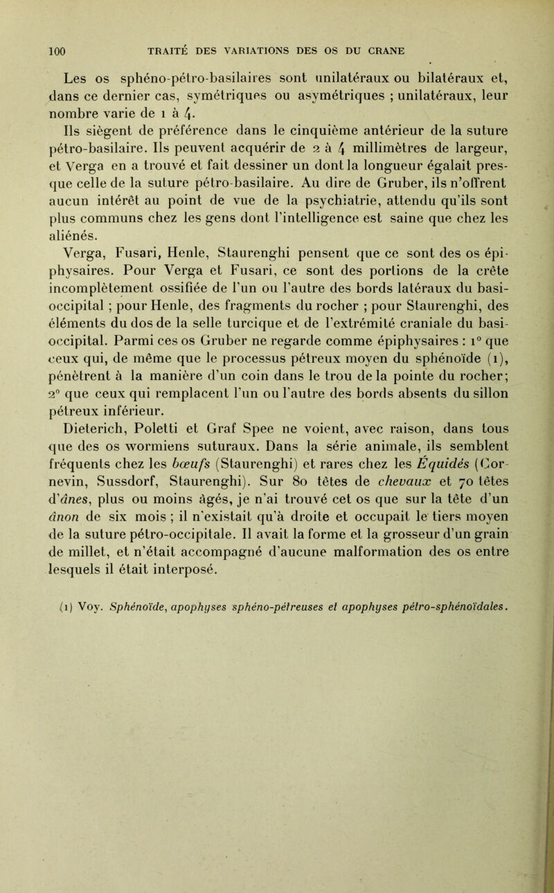 Les OS sphéno-pétro-basilaires sont unilatéraux ou bilatéraux et, clans ce dernier cas, symétriques ou asymétriques ; unilatéraux, leur nombre varie de i à 4- Ils siègent de préférence dans le cinquième antérieur de la suture pétro-basilaire. Ils peuvent acquérir de 2 à 4 millimètres de largeur, et Verga en a trouvé et fait dessiner un dont la longueur égalait pres- que celle de la suture pétro-basilaire. Au dire de Gruber, ils n’offrent aucun intérêt au point de vue de la psychiatrie, attendu qu’ils sont plus communs chez les gens dont l’intelligence est saine que chez les aliénés. Verga, Fusari, Henle, Staurenghi pensent que ce sont des os épi- physaires. Pour Verga et Fusari, ce sont des portions de la crête incomplètement ossifiée de l’un ou l’autre des bords latéraux du basi- occipital ; pour Henle, des fragments du rocher ; pour Staurenghi, des éléments du dos de la selle turcique et de l’extrémité craniale du basi- occipital. Parmi ces os Gruber ne regarde comme épiphysaires : 1° que ceux qui, de même que le processus pétreux moyen du sphénoïde (1), pénètrent à la manière d’un coin dans le trou de la pointe du rocher; 2° que ceux qui remplacent l’un ou l’autre des bords absents du sillon pétreux inférieur. Dieterich, Poletti et Graf Spee ne voient, avec raison, dans tous que des os wormiens suturaux. Dans la série animale, ils semblent fréquents chez les bœufs (Staurenghi) et rares chez les Equidés (Cor- nevin, Sussdorf, Staurenghi). Sur 80 têtes de chevaux et 70 têtes d’dnes, plus ou moins âgés, je n’ai trouvé cet os que sur la tête d’un ânon de six mois ; il n'existait qu’à droite et occupait le tiers moyen de la suture pétro-occipitale. Il avait la forme et la grosseur d’un grain de millet, et n’était accompagné d’aucune malformation des os entre lesquels il était interposé. (1) Voy. Sphénoïde^ apophyses sphéno-péireuses et apophyses pétro-sphénoïdales.