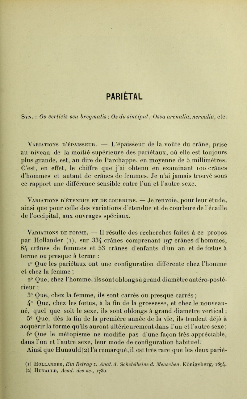 PARIÉTAL Syn. : Os verlicis seu bregmalis; Os du sincipiil; Ossa arenalia^ nerualia, etc. Variations d’épaisseur. — L’épaisseur de la voûte du crâne, prise au niveau de la moitié supérieure des pariétaux, où elle est toujours plus grande, est, au dire de Parchappe, en moyenne de 5 millimètres. C’est, en effet, le chiffre que j’ai obtenu en examinant loo crânes d’hommes et autant de crânes de femmes. Je n’ai jamais trouvé sous ce rapport une différence sensible entre l’un et l’autre sexe. Variations d’étendue et de courbure. — Je renvoie, pour leur étude, ainsi que pour celle des variations d’étendue et de courbure de l’écaille de l’occipital, aux ouvrages spéciaux. Variations de forme. — Il résulte des recherches faites à ce propos par Hollander (i), sur 334 crânes comprenant 197 crânes d’hommes, 84 crânes de femmes et 53 crânes d’enfants d’un an et de fœtus à terme ou presque à terme : I® Que les pariétaux ont une configuration différente chez l’homme et chez la femme ; 2‘^ Que, chez l’homme, ils sontoblongsà grand diamètre antéro-posté- rieur ; 3^^ Que, chez la femme, ils sont carrés ou presque carrés ; 4° Que, chez les fœtus, à la fin de la grossesse, et chez le nouveau- né, quel que soit le sexe, ils sont oblongs à grand diamètre vertical ; 5° Que, dès la fin de la première année de la vie, ils tendent déjà à acquérir la forme qu’ils auront ultérieurement dans l’un et l’autre sexe ; 6° Que le métopisme ne modifie pas d’une façon très appréciable, dans l’un et l’autre sexe, leur mode de configuration habituel. Ainsi que Hunauld(2) l’a remarqué, il est très rare que les deux parié- (1) Hollander, Ein Betrag z. Anat.d. Schetelbeine d. Menschen. Kônigsberg, 1894.