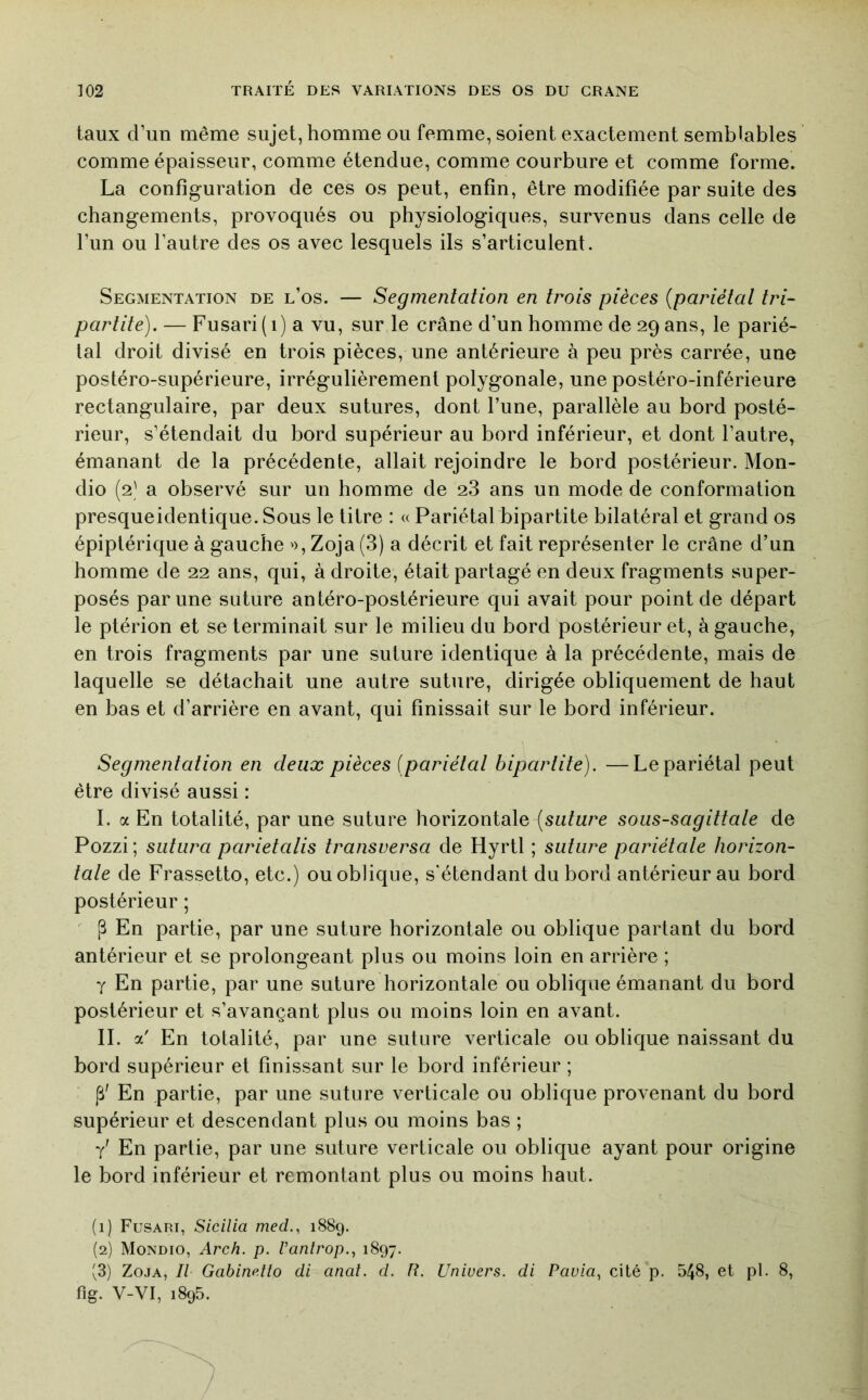 taux d’un même sujet, homme ou femme, soient exactement semblables comme épaisseur, comme étendue, comme courbure et comme forme. La configuration de ces os peut, enfin, être modifiée par suite des changements, provoqués ou physiologiques, survenus dans celle de l’un ou l’autre des os avec lesquels ils s’articulent. Segmentation de l’os. — Segmentation en trois pièces {pariétal tri- parlite). — Fusari(i) a vu, sur le crâne d’un homme de 29 ans, le parié- tal droit divisé en trois pièces, une antérieure à peu près carrée, une postéro-supérieure, irrégulièrement polygonale, une postéro-inférieure rectangulaire, par deux sutures, dont l’une, parallèle au bord posté- rieur, s’étendait du bord supérieur au bord inférieur, et dont l’autre, émanant de la précédente, allait rejoindre le bord postérieur. Mon- dio (2' a observé sur un homme de 28 ans un mode de conformation presqueidentique. Sous le titre : « Pariétal bipartite bilatéral et grand os épiptérique à gauche '), Zoja (3) a décrit et fait représenter le crâne d’un homme de 22 ans, qui, à droite, était partagé en deux fragments super- posés par une suture antéro-postérieure qui avait pour point de départ le ptérion et se terminait sur le milieu du bord postérieur et, à gauche, en trois fragments par une suture identique à la précédente, mais de laquelle se détachait une autre suture, dirigée obliquement de haut en bas et d’arrière en avant, qui finissait sur le bord inférieur. Segmentation en deux pièces {pariétal bipartite). —Le pariétal peut être divisé aussi : I. a En totalité, par une suture horizontale [suture sous-sagittale de Pozzi ; sutura parietalis transversa de Hyrtl ; suture pariétale horizon- tale de Frassetto, etc.) ou oblique, s'étendant du bord antérieur au bord postérieur ; ' [B En partie, par une suture horizontale ou oblique partant du bord antérieur et se prolongeant plus ou moins loin en arrière ; Y En partie, par une suture horizontale ou oblique émanant du bord postérieur et s’avançant plus ou moins loin en avant. IL a' En totalité, par une suture verticale ou oblique naissant du bord supérieur et finissant sur le bord inférieur ; (B' En partie, par une suture verticale ou oblique provenant du bord supérieur et descendant plus ou moins bas ; y' En partie, par une suture verticale ou oblique ayant pour origine le bord inférieur et remontant plus ou moins haut. (1) Fusari, Sicilia med., 1889. (2) Mondio, Arch. p. Pantrop., 1897. (3) Zoja, Il Gabinetîo di anal. d. R. Univers, di Pavia., cité p. 548, et pl. 8, fig. V-VI, 1895.