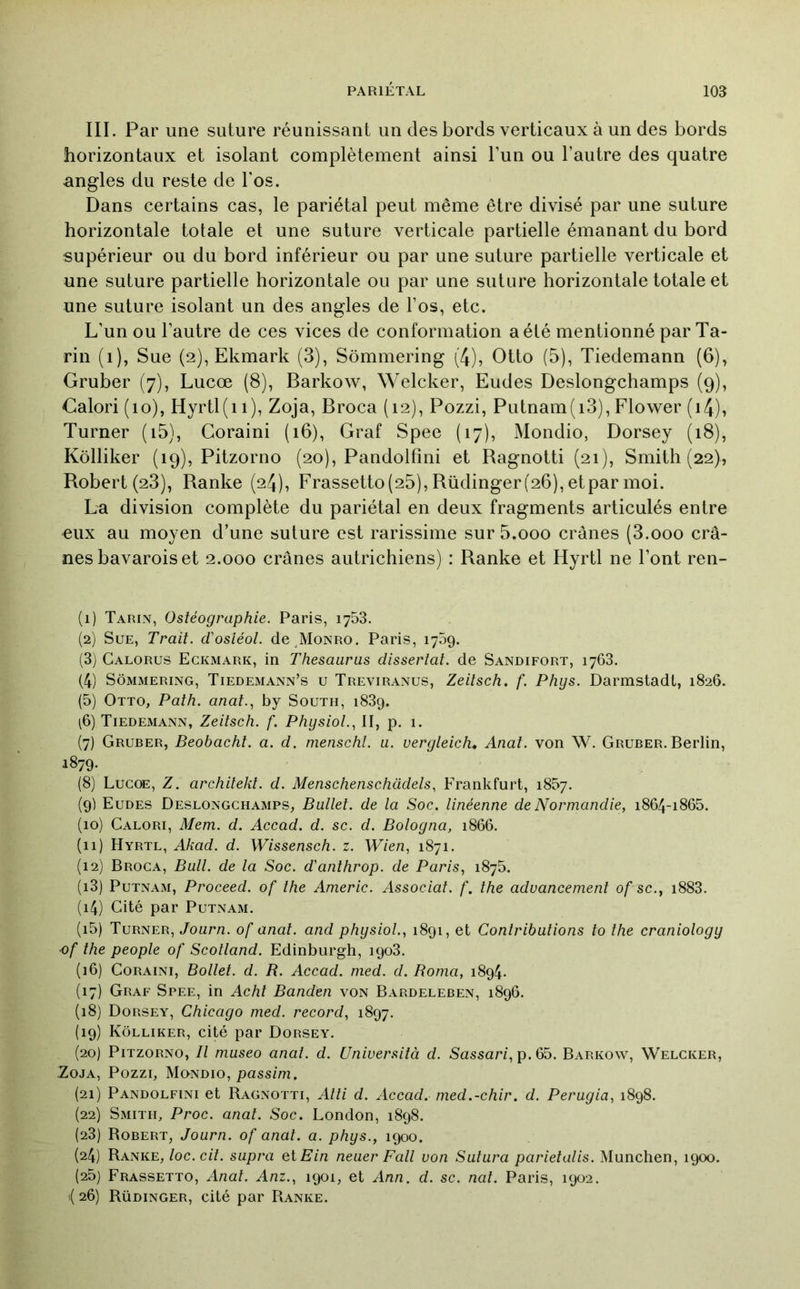 III. Par une suture réunissant un des bords verticaux à un des bords horizontaux et isolant complètement ainsi l’un ou l’autre des quatre angles du reste de l'os. Dans certains cas, le pariétal peut même être divisé par une suture horizontale totale et une suture verticale partielle émanant du bord supérieur ou du bord inférieur ou par une suture partielle verticale et une suture partielle horizontale ou par une suture horizontale totale et une suture isolant un des angles de l’os, etc. L’un ou l’autre de ces vices de conformation a été mentionné par Ta- rin (i), Sue (2), Ekmark (3), Sômmering (4), Otto (5), Tiedemann (6), Gruber (7), Lucœ (8), Barkow, Welcker, Eudes Deslongchamps (9), Calori (10), Hyrtl(ii), Zoja, Broca (12), Pozzi, Putnam(i3), Flower (i4), Turner (i5), Coraini (16), Graf Spee (17), Mondio, Dorsey (18), Kôlliker (19), Pitzorno (20), Pandolfmi et Bagnotti (21), Smith (22), Robert (23), Ranke (24), Frassetto(25), Rüdinger(26), etpar moi. La division complète du pariétal en deux fragments articulés entre eux au moyen d’une suture est rarissime sur 5.000 crânes (3.000 crâ- nes bavarois et 2.000 crânes autrichiens) : Ranke et Hyrtl ne l’ont ren- (1) Tarin, Ostéographie. Paris, 1753. (2) Sue, Trait, d'osléol. de^MoNRO. Paris, 1709. (3) Calorus Eckmark, in Thésaurus dissertai, de Sandifort, 1763. (4) Sômmering, TiedExMann’s u Treviranus, Zeitsch. f. Phys. Darmstadt, 1826. (5) Otto, Path. anat., by South, 183g. (6) Tiedemann, Zeitsch. f. Physiol.., II, p. 1. (7) Gruber, Beobacht. a. d. menschl. u. veryleich. Anal, von W. Gruber. Berlin, 1879. (8) Lucoe, Z. architekl. d. Menschenschadels, Frankfurt, 1857. (9) Eudes Deslongchamps, Ballet, de la Soc. linéenne de Normandie, i864-i865. (10) Calori, Mem. d. Accad. d. sc. d. Boloyna, 1866. (11) Hyrtl, Akad. d. Wissensch. z. Wien, 1871. (12) Broca, Bull, de la Soc. d'anthrop. de Paris, 187b. (13) PuTNAM, Proceed. of the Americ. Associât, f. the aduancement of sc., i883. (14) Cité par Putnam. (15) Turner, Journ. of anal, and physiol., 1891, et Contributions to the craniology ■of the people of Scotland. Edinburgh, 1903. (16) Coraini, Bollet. d. R. Accad. med. d. Borna, 1894. (17) Graf Spee, in Acht Banden von Bardeleben, 1896. (18) Dorsey, Chicago med. record, 1897. (19) Kôlliker, cité par Dorsey. (20) Pitzorno, Il museo anal. d. Uniuersità d. Sassari,p.Gb. Barkow, Welcker, Zoja, Pozzi, Mondio, passim. (21) Pandolfini et Bagnotti, Alti d. Accad. med.-chir. d. Perugia, 1898. (22) Smith, Proc. anal. Soc. London, 1898. (23) Bobert, Journ. of anal. a. phys., 1900. (24) Ranke, loc.cil. supra et£'m neuer Fall von Sutura parietalis. München, 1900. (25) Frassetto, Anat. Anz., 1901, et Ann. d. sc. nat. Paris, 1902. i( 26) Rüdinger, cité par Ranke.