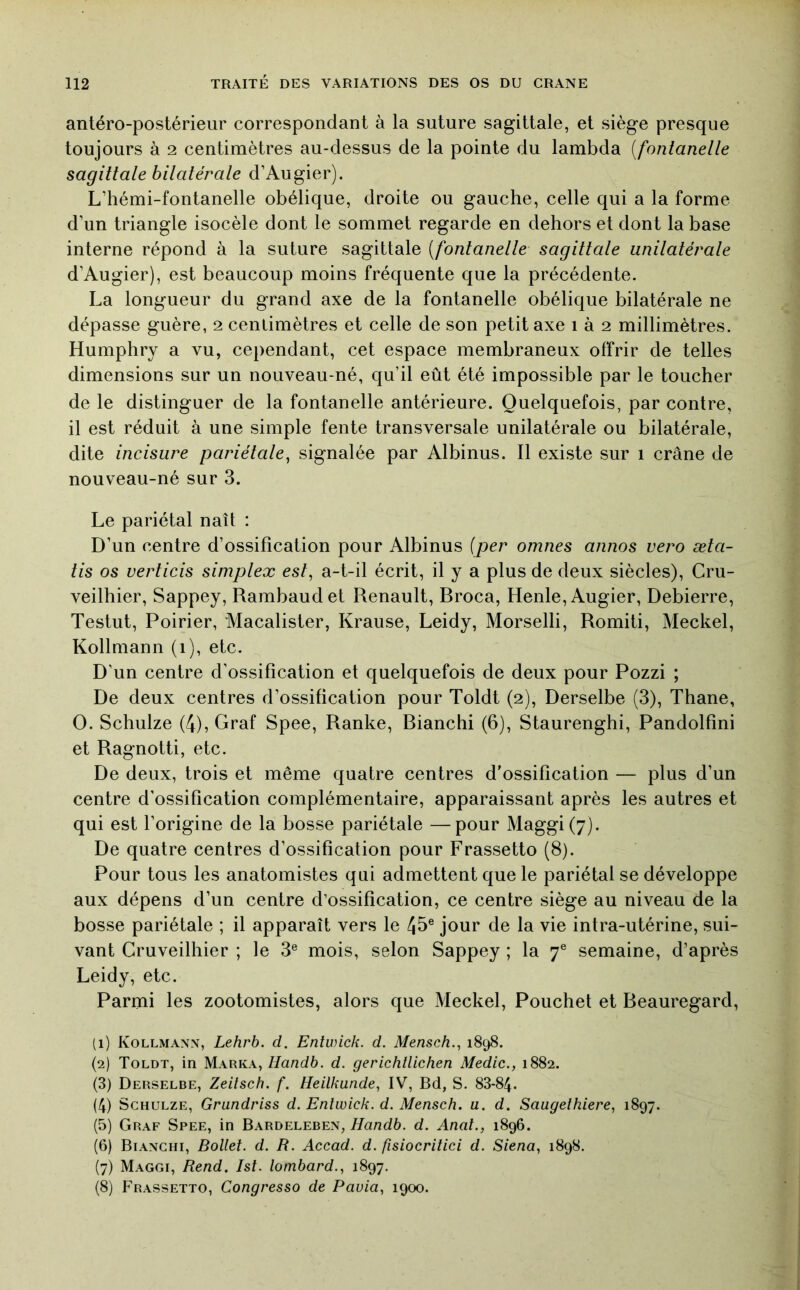 antéro-postérieur correspondant à la suture sagittale, et siège presque toujours à 2 centimètres au-dessus de la pointe du lambda [fontanelle sagittale bilatérale d’Augier). L’hémi-fontanelle obélique, droite ou gauche, celle qui a la forme d’un triangle isocèle dont le sommet regarde en dehors et dont la base interne répond à la suture sagittale [fontanelle sagittale unilatérale d’Augier), est beaucoup moins fréquente que la précédente. La longueur du grand axe de la fontanelle obélique bilatérale ne dépasse guère, 2 centimètres et celle de son petit axe i à 2 millimètres. Humphry a vu, cependant, cet espace membraneux offrir de telles dimensions sur un nouveau-né, qu’il eût été impossible par le toucher de le distinguer de la fontanelle antérieure. Quelquefois, par contre, il est réduit à une simple fente transversale unilatérale ou bilatérale, dite incisure pariétale^ signalée par Albinus. Il existe sur 1 crâne de nouveau-né sur 3. Le pariétal naît : D’un centre d’ossification pour Albinus [per omnes annos vero æta- tis os verticis simplex est, a-t-il écrit, il y a plus de deux siècles), Cru- veilhier, Sappey, Rambaudet Renault, Rroca, Henle, Augier, Debierre, Testut, Poirier, Macalister, Krause, Leidy, Morselli, Romiti, Meckel, Kollmann (i), etc. D’un centre d’ossification et quelquefois de deux pour Pozzi ; De deux centres d’ossification pour Toldt (2), Derselbe (3), Thane, O. Schulze (4), Graf Spee, Ranke, Rianchi (6), Staurenghi, Pandolfmi et Ragnotti, etc. De deux, trois et même quatre centres d'ossification — plus d’un centre d’ossification complémentaire, apparaissant après les autres et qui est l’origine de la bosse pariétale —pour Maggi(7). De quatre centres d’ossification pour Frassetto (8). Pour tous les anatomistes qui admettent que le pariétal se développe aux dépens d’un centre d’ossification, ce centre siège au niveau de la bosse pariétale ; il apparaît vers le 45® jour de la vie intra-utérine, sui- vant Cruveilhier ; le 3® mois, selon Sappey ; la 7® semaine, d’après Leidy, etc. Parmi les zootomistes, alors que Meckel, Pouchet et Beauregard, (1) Kollmann, Lehrb. d. Entwick. d. Mensch., 1898. (2) Toldt, in Marka,d. gerichtlichen Medic., 1882. (3) Derselbe, Zeitsch. f. Heilkunde, IV, Bd, S. 88-84. (4) Schulze, Grundriss d. Entwick. d. Mensch. a. d. Saugethiere, 1897. (5) Graf Spee, in Bardeleben, Handb. d. Anal., 1896. (6) Bianchi, Ballet, d. R. Accad. d. fisiocritici d. Siena, 1898. (7) Maggi, Rend. Ist. lombard., 1897. (8) Frassetto, Congresso de Pauia, 1900.