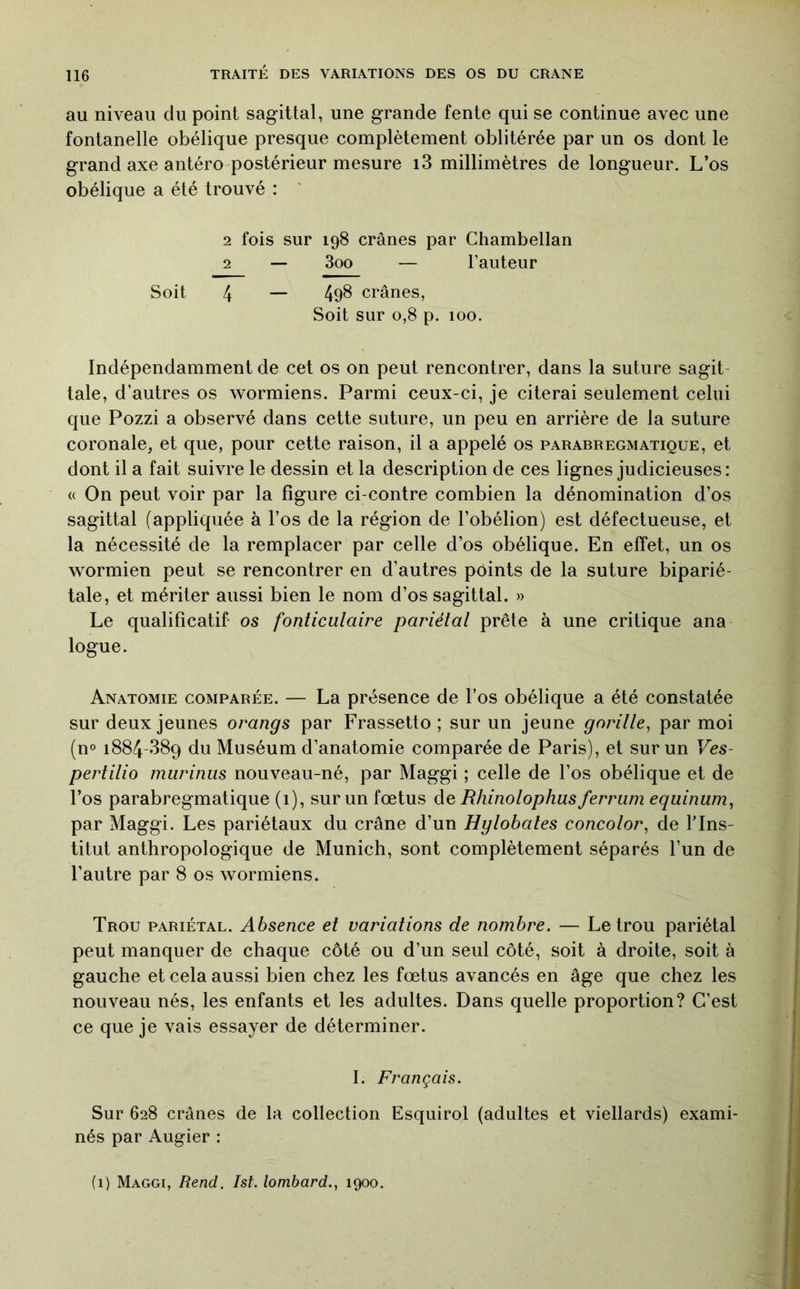 au niveau du point sagittal, une grande fente qui se continue avec une fontanelle obélique presque complètement oblitérée par un os dont le grand axe antéro postérieur mesure i3 millimètres de longueur. L’os obélique a été trouvé : ' 2 fois sur 198 crânes par Chambellan 2 — 3oo — l’auteur Soit 4 — 498 crânes, Soit sur 0,8 p. 100. Indépendamment de cet os on peut rencontrer, dans la suture sagit- tale, d’autres os wormiens. Parmi ceux-ci, je citerai seulement celui que Pozzi a observé dans cette suture, un peu en arrière de la suture coronale, et que, pour cette raison, il a appelé os parabregmatique, et dont il a fait suivre le dessin et la description de ces lignes judicieuses : « On peut voir par la figure ci-contre combien la dénomination d’os sagittal (appliquée à l’os de la région de l’obélion) est défectueuse, et la nécessité de la remplacer par celle d’os obélique. En effet, un os wormien peut se rencontrer en d’autres points de la suture biparié- tale, et mériter aussi bien le nom d’os sagittal. » Le qualificatif os fonticulaire pariétal prête à une critique ana logue. Anatomie comparée. — La présence de l’os obélique a été constatée sur deux jeunes orangs par Frassetto ; sur un jeune gorille^ par moi (n° 1884-389 du Muséum d’anatomie comparée de Paris), et sur un Ves- pertilio marinas nouveau-né, par Maggi ; celle de l’os obélique et de l’os parabregmatique (1), sur un fœtus de Rhinolophas ferram eqainam, par Maggi. Les pariétaux du crâne d’un Hglobales concolor, de l'Ins- titut anthropologique de Munich, sont complètement séparés l’un de l’autre par 8 os wormiens. Trou pariétal. Absence et variations de nombre. — Le trou pariétal peut manquer de chaque côté ou d’un seul côté, soit à droite, soit à gauche et cela aussi bien chez les fœtus avancés en âge que chez les nouveau nés, les enfants et les adultes. Dans quelle proportion? C’est ce que je vais essayer de déterminer. I. Français. Sur 628 crânes de la collection Esquirol (adultes et viellards) exami- nés par Augier : (1) Maggi, Rend. Ist. lombard., 1900.