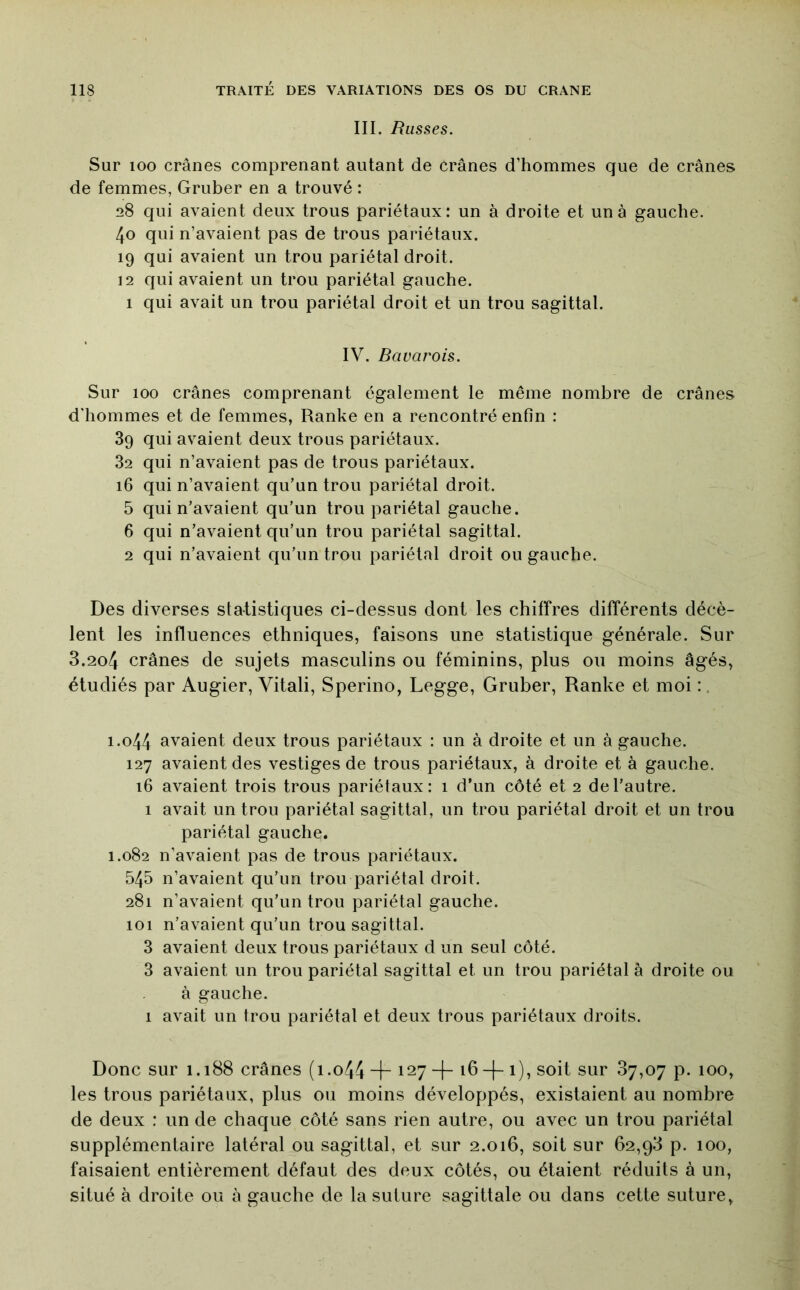 III. Russes. Sur 100 crânes comprenant autant de crânes d’hommes que de crânes de femmes, Gruber en a trouvé : 28 qui avaient deux trous pariétaux: un à droite et un à gauche. 40 qui n’avaient pas de trous pariétaux. 19 qui avaient un trou pariétal droit. 12 qui avaient un trou pariétal gauche. 1 qui avait un trou pariétal droit et un trou sagittal. IV. Bavarois. Sur 100 crânes comprenant également le même nombre de crânes d'hommes et de femmes, Ranke en a rencontré enfin : 39 qui avaient deux trous pariétaux. 32 qui n’avaient pas de trous pariétaux. 16 qui n’avaient qu’un trou pariétal droit. 5 qui n’avaient qu’un trou pariétal gauche. 6 qui n’avaient qu’un trou pariétal sagittal. 2 qui n’avaient qu’un trou pariétal droit ou gauche. Des diverses statistiques ci-dessus dont les chiffres différents décè- lent les influences ethniques, faisons une statistique générale. Sur 3.2o4 crânes de sujets masculins ou féminins, plus ou moins âgés, étudiés par Augier, Vitali, Sperino, Legge, Gruber, Ranke et moi :, 1.044 avaient deux trous pariétaux : un à droite et un à gauche. 127 avaient des vestiges de trous pariétaux, à droite et à gauche. 16 avaient trois trous pariétaux: 1 d’un côté et 2 de l’autre. 1 avait un trou pariétal sagittal, un trou pariétal droit et un trou pariétal gauche. 1.082 n’avaient pas de trous pariétaux. 545 n’avaient qu’un trou pariétal droit. 281 n’avaient qu’un trou pariétal gauche. 101 n’avaient qu’un trou sagittal. 3 avaient deux trous pariétaux d un seul côté. 3 avaient un trou pariétal sagittal et un trou pariétal à droite ou à gauche. 1 avait un trou pariétal et deux trous pariétaux droits. Donc sur 1.188 crânes (i.o44 “h 127 -|- 16-f-1), soit sur 87,07 p. 100, les trous pariétaux, plus ou moins développés, existaient au nombre de deux : un de chaque côté sans rien autre, ou avec un trou pariétal supplémentaire latéral ou sagittal, et sur 2.016, soit sur 62,98 p. 100, faisaient entièrement défaut des deux côtés, ou étaient réduits à un, situé à droite ou à gauche de la suture sagittale ou dans cette suture.