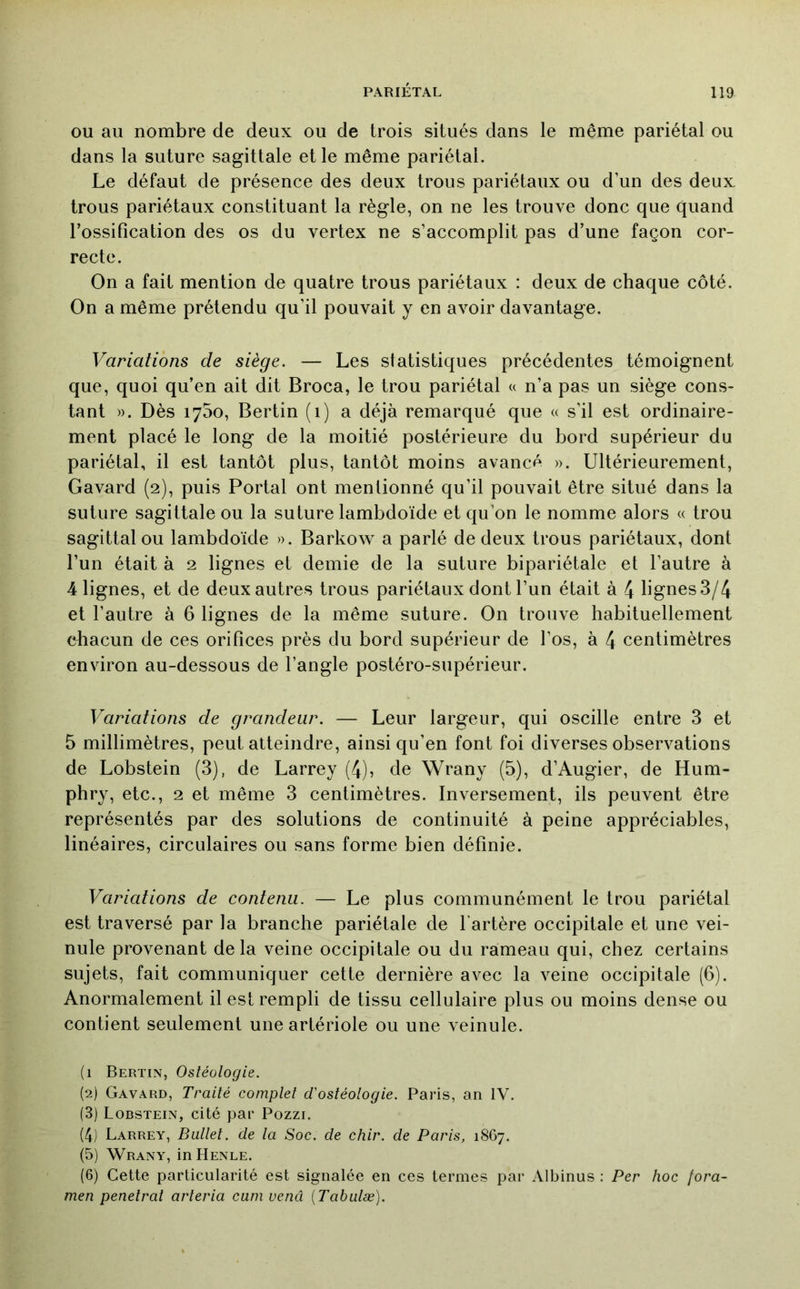 OU au nombre de deux ou de trois situés dans le même pariétal ou dans la suture sagittale et le même pariétal. Le défaut de présence des deux trous pariétaux ou d’un des deux trous pariétaux constituant la règle, on ne les trouve donc que quand l’ossification des os du vertex ne s’accomplit pas d’une façon cor- recte. On a fait mention de quatre trous pariétaux : deux de chaque côté. On a même prétendu qu’il pouvait y en avoir davantage. Variations de siège. — Les statistiques précédentes témoignent que, quoi qu’en ait dit Broca, le trou pariétal « n’a pas un siège cons- tant ». Dès 1750, Bertin (1) a déjà remarqué que « s’il est ordinaire- ment placé le long de la moitié postérieure du bord supérieur du pariétal, il est tantôt plus, tantôt moins avancé ». Ultérieurement, Gavard (2), puis Portai ont mentionné qu’il pouvait être situé dans la suture sagittale ou la suture lambdoïde et qu’on le nomme alors « trou sagittal ou lambdoïde ». Barkow a parlé de deux trous pariétaux, dont l’un était à 2 lignes et demie de la suture bipariétale et l’autre à 4 lignes, et de deux autres trous pariétaux dont l’un était à 4 lignes 3/4 et l’autre à 6 lignes de la même suture. On trouve habituellement diacun de ces orifices près du bord supérieur de l’os, à 4 centimètres environ au-dessous de l’angle postéro-supérieur. Variations de grandeur. — Leur largeur, qui oscille entre 3 et 5 millimètres, peut atteindre, ainsi qu’en font foi diverses observations de Lobstein (3), de Larrey (4), de Wrany (5), d’Augier, de Hum- phry, etc., 2 et même 3 centimètres. Inversement, ils peuvent être représentés par des solutions de continuité à peine appréciables, linéaires, circulaires ou sans forme bien définie. Variations de contenu. — Le plus communément le trou pariétal est traversé par la branche pariétale de l'artère occipitale et une vei- nule provenant delà veine occipitale ou du rameau qui, chez certains sujets, fait communiquer cette dernière avec la veine occipitale (6). Anormalement il est rempli de tissu cellulaire plus ou moins dense ou contient seulement une artériole ou une veinule. (1 Bertin, Ostéologie. (2) Gavard, Traité complet d'ostéologie. Paris, an IV. (3) Lobstein, cité par Pozzi. (4) Larrey, Ballet, de la Soc. de chir. de Paris, 18G7. (5) Wrany, in Henle. (6) Cette particularité est signalée en ces termes par Albinus : Per hoc fora- men pénétrât arteria cuni vend {Tabulæ).
