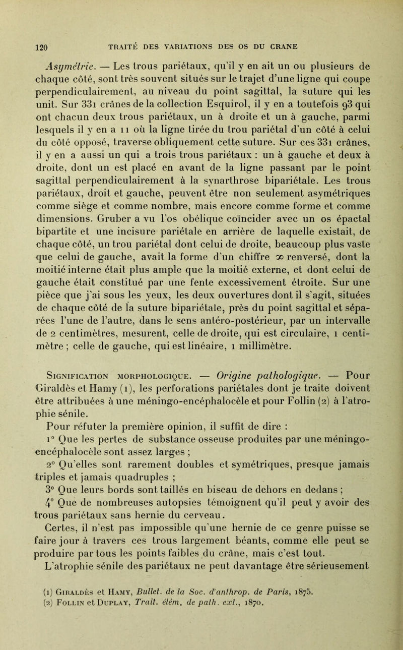 Asymétrie, — Les trous pariétaux, qu’il y en ait un ou plusieurs de chaque côté, sont très souvent situés sur le trajet d’une ligne qui coupe perpendiculairement, au niveau du point sagittal, la suture qui les unit. Sur 33i crânes de la collection Esquirol, il y en a toutefois q3 qui ont chacun deux trous pariétaux, un à droite et un à gauche, parmi lesquels il y en a 11 où la ligne tirée du trou pariétal d'un côté à celui du côté opposé, traverse obliquement cette suture. Sur ces33i crânes, il y en a aussi un qui a trois trous pariétaux : un à gauche et deux à droite, dont un est placé en avant de la ligne passant par le point sagittal perpendiculairement à la synarthrose bipariétale. Les trous pariétaux, droit et gauche, peuvent être non seulement asymétriques comme siège et comme nombre, mais encore comme forme et comme dimensions. Gruber a vu l’os obélique coïncider avec un os épactal bipartite et une incisure pariétale en arrière de laquelle existait, de chaque côté, un trou pariétal dont celui de droite, beaucoup plus vaste que celui de gauche, avait la forme d’un chiffre oo renversé, dont la moitié interne était plus ample que la moitié externe, et dont celui de gauche était constitué par une fente excessivement étroite. Sur une pièce que j’ai sous les yeux, les deux ouvertures dont il s’agit, situées de chaque côté de la suture bipariétale, près du point sagittal et sépa- rées l’une de l’autre, dans le sens antéro-postérieur, par un intervalle de 2 centimètres, mesurent, celle de droite, qui est circulaire, i centi- mètre ; celle de gauche, qui est linéaire, i millimètre. Signification morphologique. — Origine pathologique. — Pour Giraldès et Hamy (i), les perforations pariétales dont je traite doivent être attribuées à une méningo-encéphalocèle et pour Follin (2) à l’atro- phie sénile. Pour réfuter la première opinion, il suffit de dire : 1° Que les pertes de substance osseuse produites par uneméningo- cncéphalocèle sont assez larges ; 2° Qu’elles sont rarement doubles et symétriques, presque jamais triples et jamais quadruples ; 3° Que leurs bords sont taillés en biseau de dehors en dedans ; Que de nombreuses autopsies témoignent qu’il peut y avoir des trous pariétaux sans hernie du cerveau. Certes, il n’est pas impossible qu’une hernie de ce genre puisse se faire jour à travers ces trous largement béants, comme elle peut se produire par tous les points faibles du crâne, mais c’est tout. L’atrophie sénile des pariétaux ne peut davantage être sérieusement (1) Giraldès et Hamy, Ballet, de la Soc. d’anlhrop. de Paris, 1875. {2) Follin et Duplay, Trait, élém. de palh. ext., 1870.