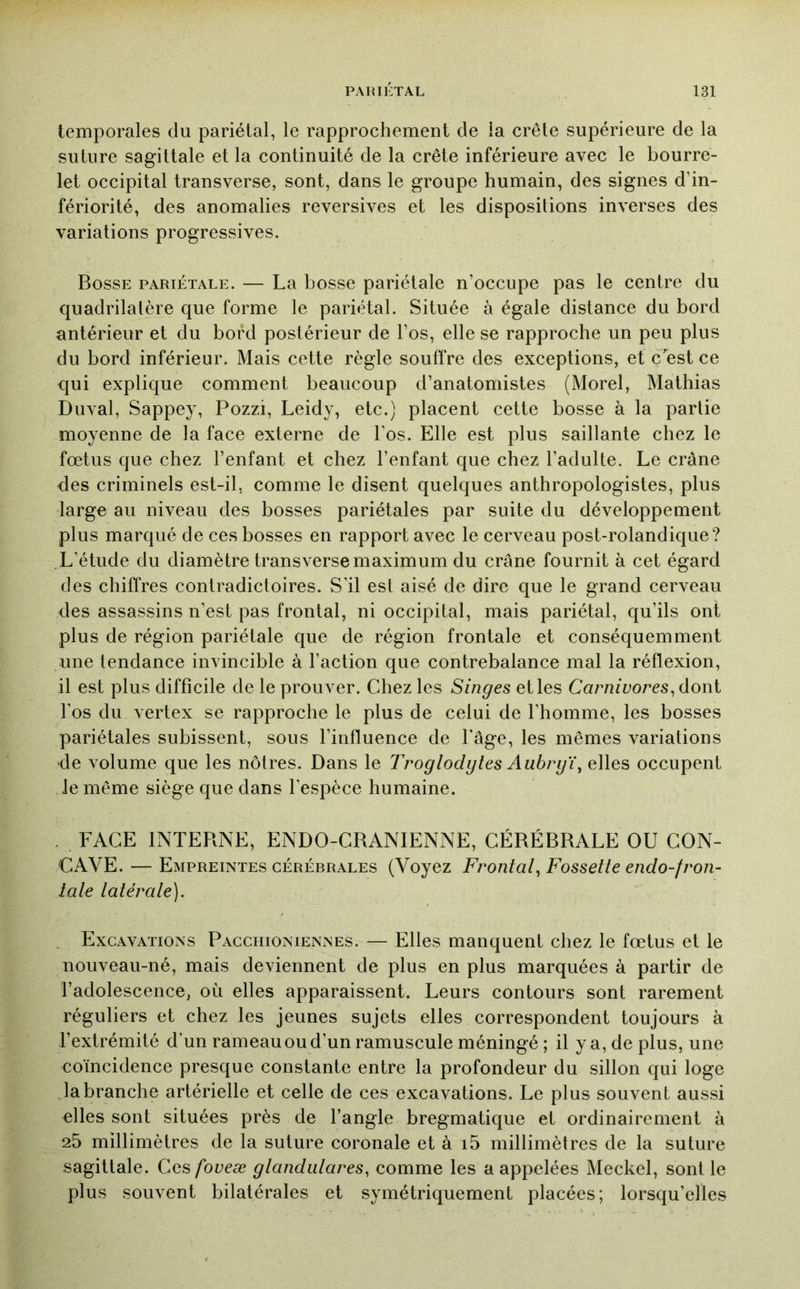 temporales du pariétal, le rapprochement de la crête supérieure de la suture sagittale et la continuité de la crête inférieure avec le bourre- let occipital transverse, sont, dans le groupe humain, des signes d’in- fériorité, des anomalies reversives et les dispositions inverses des variations progressives. Bosse pariétale. — La bosse pariétale n’occupe pas le centre du quadrilatère que forme le pariétal. Située à égale distance du bord antérieur et du bord postérieur de l’os, elle se rapproche un peu plus du bord inférieur. Mais cette règle souffre des exceptions, et c est ce qui explique comment beaucoup d’anatomistes (Morel, Mathias Duval, Sappey, Pozzi, Leidy, etc.) placent cette bosse à la partie moyenne de la face externe de l’os. Elle est plus saillante chez le fœtus que chez l’enfant et chez l’enfant que chez l’adulte. Le crâne des criminels est-il, comme le disent quelques anthropologistes, plus large au niveau des bosses pariétales par suite du développement plus marqué de ces bosses en rapport avec le cerveau post-rolandique? L’étude du diamètre transverse maximum du crâne fournit à cet égard des chiffres contradictoires. S’il est aisé de dire que le grand cerveau des assassins n’est pas frontal, ni occipital, mais pariétal, qu’ils ont plus de région pariétale que de région frontale et conséquemment une tendance invincible à l’action que contrebalance mal la réflexion, il est plus difficile de le prouver. Chez les Singes et les Ca?mivores^ dont l’os du vertex se rapproche le plus de celui de l’homme, les bosses pariétales subissent, sous l’influence de l’âge, les mêmes variations de volume que les nôtres. Dans le Troglodytes Aubryï\ elles occupent le même siège que dans l’espèce humaine. . FACE INTERNE, ENDO-CRANIENNE, CÉRÉBRALE OU CON- CAVE. — Empreintes cérébrales (Voyez Frontal^ Fossette endo-fron- lale latérale). ^ Excavations Pacchioniennes. — Elles manquent chez le fœtus et le nouveau-né, mais deviennent de plus en plus marquées à partir de l’adolescence, où elles apparaissent. Leurs contours sont rarement réguliers et chez les jeunes sujets elles correspondent toujours à l’extrémité d’un rameau ou d’un ramuscule méningé ; il y a, de plus, une coïncidence presque constante entre la profondeur du sillon qui loge la branche artérielle et celle de ces excavations. Le plus souvent aussi elles sont situées près de l’angle bregmatique et ordinairement à 25 millimètres de la suture coronale et à i5 millimètres de la suture sagittale. Ces/bncæ glandidares, comme les a appelées Meckel, sont le plus souvent bilatérales et symétriquement placées; lorsqu’elles