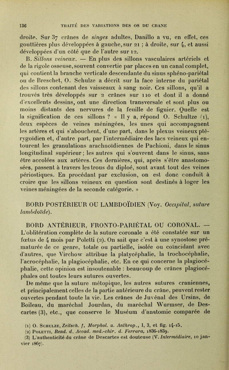 droite. Sur 87 crânes de singes adultes, Danillo a vu, en effet, ces gouttières plus développées à gauche, sur 21 ; à droite, sur 4» et aussi développées d’un côté que de l’autre sur 12. B. Sillons veineux. — En plus des sillons vasculaires artériels et de la rigole osseuse, souvent convertie par places en un canal complet, qui contient la branche verticale descendante du sinus sphéno-pariétal ou de Breschet, O. Schulze a décrit sur la face interne du pariétal des sillons contenant des vaisseaux à sang noir. Ces sillons, qu’il a trouvés très développés sur 2 crânes sur 110 et dont il a donné d’excellents dessins, ont une direction transversale et sont plus ou moins distants des nervures de la feuille de figuier. Quelle est la signification de ces sillons ? « Il y a, répond O. Schultze (i), deux espèces de veines méningées, les unes qui accompagnent les artères et qui s’abouchent, d’une part, dans le plexus veineux pté- rygoïdien et, d’autre part, par l’intermédiaire des lacs veineux qui en- tourent les granulations arachnoïdiennes de Pachioni, dans le sinus longitudinal supérieur ; les autres qui s’ouvrent dans le sinus, sans être accolées aux artères. Ces dernières, qui, après s’être anastomo- sées, passent à travers les trous du diploé, sont avant tout des veines périostiques. En procédant par exclusion, on est donc conduit à croire que les sillons veineux en question sont destinés à loger les veines méningées de la seconde catégorie. » BORD POSTÉRIEUR OU LAMBDOÏDIEN (Voy. Occipital, suture lanihdoïde). BORD ANTÉRIEUR, FRONTO-PARIÉTAL OU CORONAL. — L’oblitération complète de la suture coronale a été constatée sur un fœtus de 4 mois par Poletti (2). On sait que c’est à une synostose pré- maturée de ce genre, totale ou partielle, isolée ou coïncidant avec d’autres, que Virchow attribue la platycéphalie, la trochocéphalie, l’acrocéphalie, la plagiocéphalie, etc. En ce qui concerne la plagiocé- phalie, cette opinion est insoutenable : beaucoup de crânes plagiocé- phales ont toutes leurs sutures ouvertes. De même que la suture métopique, les autres sutures crâniennes, et principalement celles de la partie antérieure du crâne, peuvent rester ouvertes pendant toute la vie. Les crânes de Juvénal des Ursins, de Boileau, du maréchal Jourdan, du maréchal Wurmser, de Des- caries (3), etc., que conserve le Muséum d’anatomie comparée de (1) O. Schulze, Ze//sc/i. /. Morphol. u. Anthrop., I, 3, et fig. i4-i5. (2) Poletti, Rend. d. Accad. nied.-chir. d. Ferrara, i836-i839. (3) L'authenticité du crâne de Descartes est douteuse (V. Intermédiaire, 10 jan- vier 18G7).