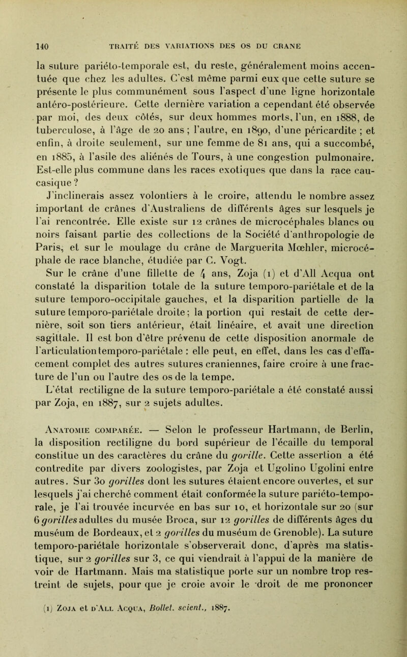 la suture pariéto-temporale est, du reste, généralement moins accen- tuée que chez les adultes. C’est même parmi eux que cette suture se présente le plus communément sous l’aspect d’une ligne horizontale antéro-postérieure. Cette dernière variation a cependant été observée par moi, des deux côtés, sur deux hommes morts, l’un, en 1888, de tuberculose, à l’âge de 20 ans ; l’autre, en 1890, d’une péricardite ; et enfin, à droite seulement, sur une femme de 81 ans, qui a succombé, en i885, à l’asile des aliénés de Tours, à une congestion pulmonaire. Est-elle plus commune dans les races exotiques que dans la race cau- casique ? J’inclinerais assez volontiers à le croire, attendu le nombre assez important de crânes d’Australiens de différents âges sur lesquels je l’ai rencontrée. Elle existe sur 12 crânes de microcéphales blancs ou noirs faisant partie des collections de la Société d’anthropologie de Paris, et sur le moulage du crâne de Marguerita Mœhler, microcé- phale de race blanche, étudiée par G. Vogt. Sur le crâne d’une fillette de 4 ans, Zoja (1) et d’All Acqua ont constaté la disparition totale de la suture temporo-pariétale et de la suture temporo-occipitale gauches, et la disparition partielle de la suture temporo-pariétale droite ; la portion qui restait de cette der- nière, soit son tiers antérieur, était linéaire, et avait une direction sagittale. Il est bon d’être prévenu de cette disposition anormale de l'articulation temporo-pariétale : elle peut, en effet, dans les cas d’effa- cement complet des autres sutures crâniennes, faire croire à une frac- ture de l’im ou l’autre des os de la tempe. L’état rectiligne de la suture temporo-pariétale a été constaté aussi par Zoja, en 1887, sur 2 sujets adultes. Anatomie comparée. — Selon le professeur Hartmann, de Berlin, la disposition rectiligne du bord supérieur de l’écaille du temporal constitue un des caractères du crâne du gorille. Cette assertion a été contredite par divers zoologistes, par Zoja et Ugolino Ugolini entre autres. Sur 3o gorilles dont les sutures étaient encore ouvertes, et sur lesquels j’ai cherché comment était conformée la suture pariéto-tempo- rale, je l’ai trouvée incurvée en bas sur 10, et horizontale sur 20 (sur 6 ^o/vY/es adultes du musée Broca, sur 12 gorilles de différents âges du muséum de Bordeaux, et 2 gorilles du muséum de Grenoble). La suture temporo-pariétale horizontale s’observerait donc, d’après ma statis- tique, sur 2 gorilles sur 3, ce qui viendrait à l’appui de la manière de voir de Hartmann. Mais ma statistique porte sur un nombre trop res- treint de sujets, pour que je croie avoir le droit de me prononcer (ij Zoja et d’All Acqua, Dollel. scient., 1887.