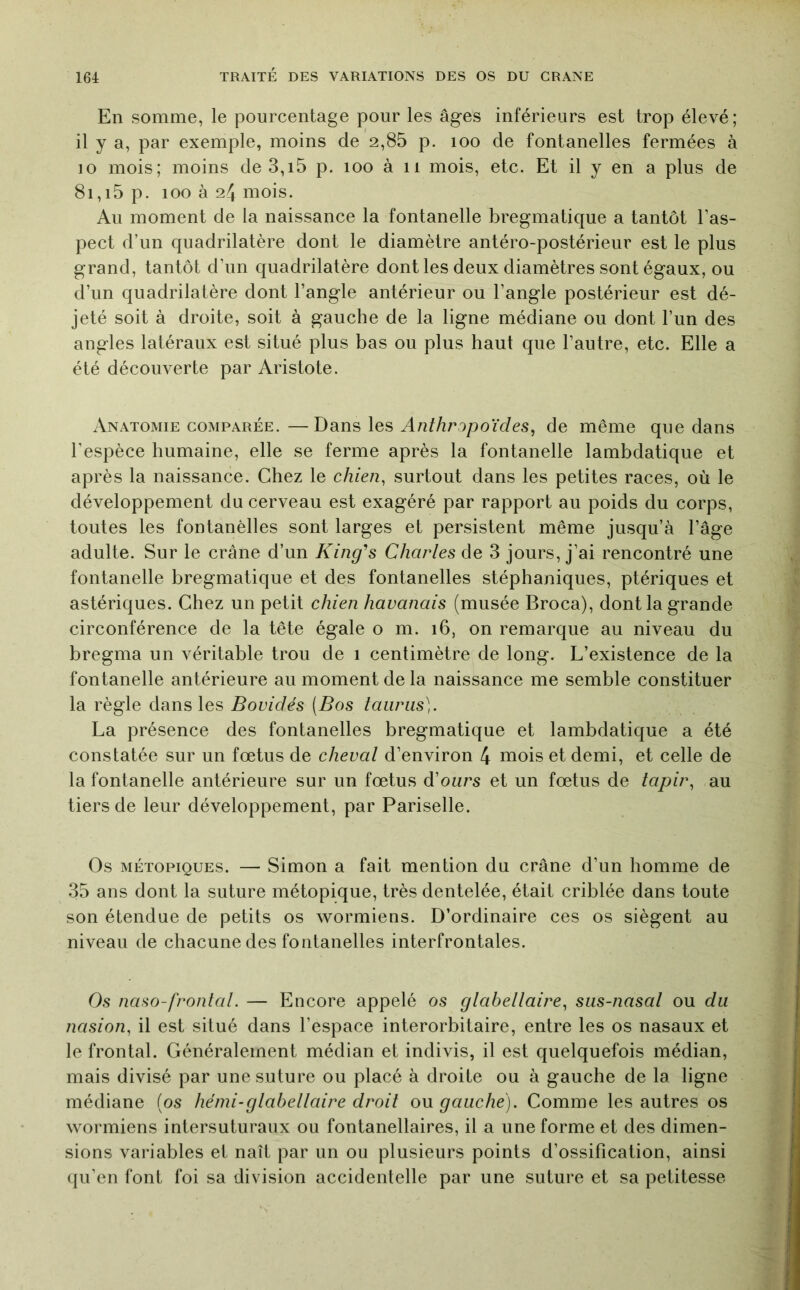 En somme, le pourcentage pour les âges inférieurs est trop élevé; il y a, par exemple, moins de 2,85 p. loo de fontanelles fermées à 10 mois; moins de3,i5 p. lOo à ii mois, etc. Et il y en a plus de 8i,i5 p. 100 à 24 mois. Au moment de la naissance la fontanelle bregmatique a tantôt l’as- pect d’un quadrilatère dont le diamètre antéro-postérieur est le plus grand, tantôt d’un quadrilatère dont les deux diamètres sont égaux, ou d’un quadrilatère dont l’angle antérieur ou l’angle postérieur est dé- jeté soit à droite, soit à gauche de la ligne médiane ou dont l’un des angles latéraux est situé plus bas ou plus haut que l’autre, etc. Elle a été découverte par Aristote. Anatomie comparée. —Dans les Anthripoïdes^ de même que dans l’espèce humaine, elle se ferme après la fontanelle lambdatique et après la naissance. Chez le chien, surtout dans les petites races, où le développement du cerveau est exagéré par rapport au poids du corps, toutes les fontanèlles sont larges et persistent même jusqu’à l’âge adulte. Sur le crâne d’un King's Charles de 3 jours, j’ai rencontré une fontanelle bregmatique et des fontanelles stéphaniques, ptériques et astériques. Chez un petit chien havanais (musée Broca), dont la grande circonférence de la tête égale o m. 16, on remarque au niveau du bregma un véritable trou de 1 centimètre de long. L’existence de la fontanelle antérieure au moment de la naissance me semble constituer la règle dans les Bovidés (Bos taiiras). La présence des fontanelles bregmatique et lambdatique a été constatée sur un fœtus de cheval d’environ 4 mois et demi, et celle de la fontanelle antérieure sur un fœtus d’ours et un fœtus de tapir, au tiers de leur développement, par Pariselle. Os MÉTOPiQUES. — Simon a fait mention du crâne d’un homme de 35 ans dont la suture métopique, très dentelée, était criblée dans toute son étendue de petits os ’svormiens. D’ordinaire ces os siègent au niveau de chacune des fontanelles interfrontales. Os naso-frontal. — Encore appelé os glabellaire, sus-nasal ou du nasion, il est situé dans l’espace interorbitaire, entre les os nasaux et le frontal. Généralement médian et indivis, il est quelquefois médian, mais divisé par une suture ou placé à droite ou à gauche de la ligne médiane (os hémi-glabellaire droit ou gauche). Comme les autres os wormiens intersuturaux ou fontanellaires, il a une forme et des dimen- sions variables et naît par un ou plusieurs points d’ossification, ainsi qu’en font foi sa division accidentelle par une suture et sa petitesse