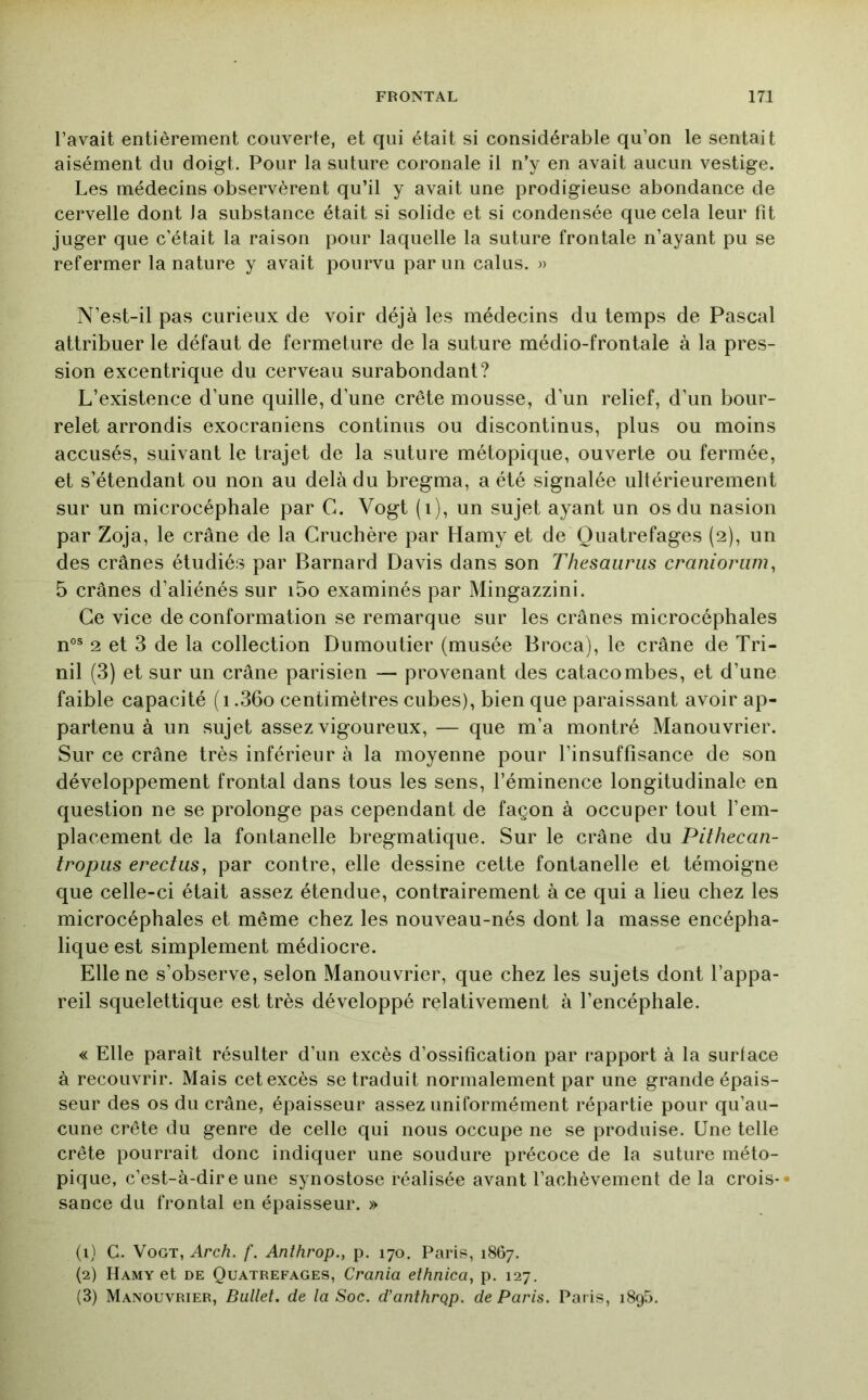 l’avait entièrement couverte, et qui était si considérable qu’on le sentait aisément du doigt. Pour la suture coronale il n’y en avait aucun vestige. Les médecins observèrent qu’il y avait une prodigieuse abondance de cervelle dont la substance était si solide et si condensée que cela leur fit juger que c’était la raison pour laquelle la suture frontale n’ayant pu se refermer la nature y avait pourvu par un calus. » N’est-il pas curieux de voir déjà les médecins du temps de Pascal attribuer le défaut de fermeture de la suture médio-frontale à la pres- sion excentrique du cerveau surabondant? L’existence d’une quille, d’une crête mousse, d’un relief, d’un bour- relet arrondis exocraniens continus ou discontinus, plus ou moins accusés, suivant le trajet de la suture métopique, ouverte ou fermée, et s’étendant ou non au delà du bregma, a été signalée ultérieurement sur un microcéphale par C. Vogt (i), un sujet ayant un os du nasion par Zoja, le crâne de la Cruchère par Hamy et de Quatrefages (2), un des crânes étudiés par Barnard Davis dans son Thésaurus cranioriim, 5 crânes d’aliénés sur i5o examinés par Mingazzini. Ce vice de conformation se remarque sur les crânes microcéphales n°® 2 et 3 de la collection Dumontier (musée Broca), le crâne de Tri- nil (3) et sur un crâne parisien — provenant des catacombes, et d’une faible capacité ( 1.36o centimètres cubes), bien que paraissant avoir ap- partenu à un sujet assez vigoureux, — que m’a montré Manouvrier. Sur ce crâne très inférieur à la moyenne pour l’insuffisance de son développement frontal dans tous les sens, l’éminence longitudinale en question ne se prolonge pas cependant de façon à occuper tout l’em- placement de la fontanelle bregmatique. Sur le crâne du Pithecan- tropus erectus, par contre, elle dessine cette fontanelle et témoigne que celle-ci était assez étendue, contrairement à ce qui a lieu chez les microcéphales et même chez les nouveau-nés dont la masse encépha- lique est simplement médiocre. Elle ne s’observe, selon Manouvrier, que chez les sujets dont l’appa- reil squelettique est très développé relativement à l’encéphale. « Elle paraît résulter d’un excès d’ossification par rapport à la surface à recouvrir. Mais cet excès se traduit normalement par une grande épais- seur des os du crâne, épaisseur assez uniformément répartie pour qu’au- cune crête du genre de celle qui nous occupe ne se produise. Une telle crête pourrait donc indiquer une soudure précoce de la suture méto- pique, c’est-à-dire une synostose réalisée avant l’achèvement de la crois-» sance du frontal en épaisseur. » (1) C. Vogt, Arch. f. Anîhrop., p. 170. Paris, 1867. (2) Hamy et de Quatrefages, Crania ethnica, p. 127. (3) Manouvrier, Bullet. de la Soc. d’anthrqp. de Paris. Paris, 1890.