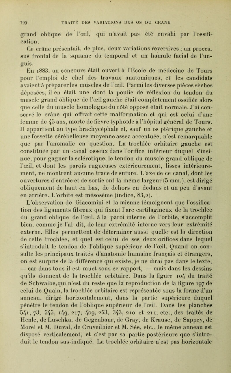 grand oblique de l’œil, qui n’avait pas été envahi par l’ossifi- cation. Ce crâne présentait, de plus, deux variations reversives : un proces- sus frontal de la squame du temporal et un hamule facial de l’un- guis. En i883, un concours était ouvert à l’École de médecine de Tours pour l’emploi de chef des travaux anatomiques, et les candidats avaient à préparer les muscles de l’œil. Parmi les diverses pièces sèches déposées, il en était une dont la poulie de réflexion du tendon du muscle grand oblique de l’œil gauche était complètement ossifiée alors que celle du muscle homologue du côté opposé était normale. J’ai con- servé le crâne qui offrait cette malformation et qui est celui d’une femme de 45 ans, morte de fièvre typhoïde à l’hôpital général de Tours. Il appartient au type brachycéphale et, sauf un os ptérique gauche et une fossette cérébelleuse moyenne assez accentuée, n’est remarquable que par l’anomalie en question. La trochlée orbitaire gauche est constituée par un canal osseux dans l'orifice inférieur duquel s’insi- nue, pour gagner la sclérotique, le tendon du muscle grand oblique de l’œil, et dont les parois rugueuses extérieurement, lisses intérieure- ment, ne montrent aucune trace de suture. L’axe de ce canal, dont les ouvertures d’entrée et de sortie ont la même largeur (5 mm.), est dirigé obliquement de haut en bas, de dehors en dedans et un peu d’avant en arrière. L’orbite est mésosème (indice, 83,2). L’observation de Giacomini et la mienne témoignent que l’ossifica- tion des ligaments fibreux qui fixent l’arc cartilagineux de la trochlée du grand oblique de l’œil, à la paroi interne de l’orbite, s’accomplit bien, comme je l’ai dit, de leur extrémité interne vers leur extrémité externe. Elles permettent de déterminer aussi quelle est la direction de cette trochlée, et quel est celui de ses deux orifices dans lequel s’introduit le tendon de foblique supérieur de l’œil. Quand on con- sulte les principaux traités d’anatomie humaine français et étrangers, on est surpris de la différence qui existe, je ne dirai pas dans le texte, — car dans tous il est muet sous ce rapport, — mais dans les dessins qu’ils donnent de la trochlée orbitaire. Dans la figure io4 du traité de Schwalbe,qui n’est du reste que la reproduction de la figure 197 de celui de Quain, la trochlée orbitaire est représentée sous la forme d’un anneau, dirigé horizontalement, dans la partie supérieure duquel pénètre le tendon de l’oblique supérieur de l’œil. Dans les planches 541, 73, 545, i4q, 217, 409? 253, 343, 210 et 211, etc., des traités de Henle, de Luschka, de Gegenbaur, de Gray, de Krause, de Sappey, de Morel et M. Duval, de Gruveilhier et M. Sée, etc., le même anneau est disposé verticalement, et c’est par sa partie postérieure que s’intro- duit le tendon sus-indiqué. La trochlée orbitaire n’est pas horizontale