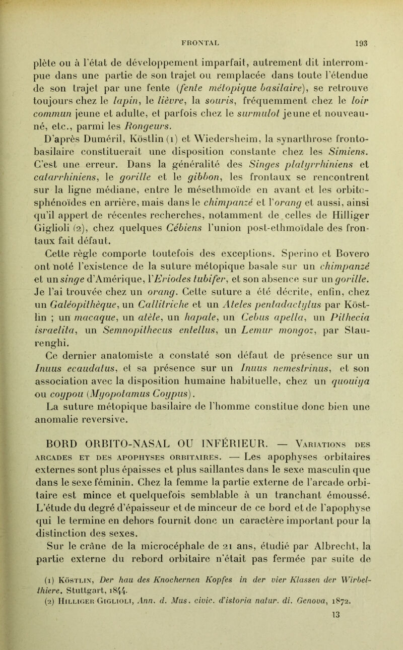 plète ou à l’état de développement imparfait, autrement dit interrom- pue dans une partie de son trajet ou remplacée dans toute l’étendue de son trajet par une fente {fente niélopique basilaire)^ se retrouve toujours chez le lapin, le lièvre, la souris, fréquemment chez le loir commun jeune et adulte, et parfois chez le surmulot jeune et nouveau- né, etc., parmi les Rongeurs. D’après Duméril, Kôstlin(i) et Wiedersheim, la synarthrose fronto- basilaire constituerait une disposition constante chez les Simiens. C’est une erreur. Dans la généralité des Singes platyrrhiniens et catarrhiniens, le gorille et le gibbon, les frontaux se rencontrent sur la ligne médiane, entre le mésethmoïde en avant et les orbite- sphénoïdes en arrière, mais dans le chimpanzé et Vorang et aussi, ainsi qu’il appert de récentes recherches, notamment de celles de Hilliger Giglioli (2), chez quelques Cébiens l’union post-ethmoïdale des fron- taux fait défaut. Cette règle comporte toutefois des exceptions. Sperino et Bovero ont noté l’existence de la suture métopique basale sur un chimpanzé et msinge d’Amérique, VEriodes tubifer, et son absence sur un gorille. Je l’ai trouvée chez un orang. Cette suture a été décrite, enfin, chez un Galéopithèque, un Callitriche et un Ateles pentadactglus par Kôst- lin ; un macaque, un atèle, un hapale, un Cebiis apella, un Pithecia israelita, un Semnopitheciis entelliis, un Lemur mongoz, par Stau- renghi. Ce dernier anatomiste a constaté son défaut de présence sur un Inuus ecaudatus, et sa présence sur un Inuus nemestrinus, et son association avec la disposition humaine habituelle, chez un quouiga ou coypou {Mgopotamus Cogpus). La suture métopique basilaire de l’homme constitue donc bien une anomalie reversive. BORD ORBITO-NASAL OU INFÉRIEUR. — Variations des ARCADES ET DES APOPHYSES ORBITAIRES. — Les apopliyses orbitaires externes sont plus épaisses et plus saillantes dans le sexe masculin que dans le sexe féminin. Chez la femme la partie externe de l’arcade orbi- taire est mince et quelquefois semblable à un tranchant émoussé. L’étude du degré d’épaisseur et de minceur de ce bord et de l’apophyse qui le termine en dehors fournit donc un caractère important pour la distinction des sexes. Sur le crâne de la microcéphale de 21 ans, étudié par Albrecht, la partie externe du rebord orbitaire n’était pas fermée par suite de (1) KÔstlin, Dec haa des Knochernen Kopfes in der vier Klassen der Wirbel- ihiere. Stuttgart, i844- (2) Hilliger Giglioli, Ann. d. Mus. ciuic. d’istoria naîur. di. Genoua, 1872. 13