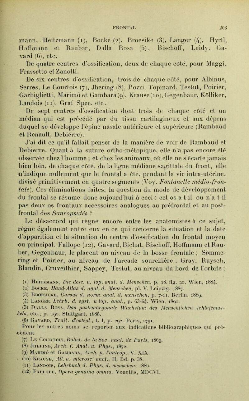 mann, Heitzmann (i), Bocke (2), Broesike (3), Langer (4), Hyrtl, Hoffmann et Ranber, Dalla Rosa (5), Bischoff, Leidy, Ga- vard (6), etc. De quatre centres d'ossification, deux de chaque côté, pour Maggi, Frassetto etZanotti. De six centres d’ossification, trois de chaque côté, pour Albinus, Serres, Le Courtois (7), Jhering (8), Pozzi, Topinard, Testait, Poirier, Garbiglietti, Marimô et Gambara(ç)), Krause(io), Gegenbaur, Kôlliker, Landois (11), Graf Spee, etc. De sept centres d'ossification dont trois de chaque côté et un médian qui est précédé par du tissu cartilagineux et aux dépens duquel se développe l’épine nasale antérieure et supérieure (Rambaud et Renault, Debierre). J’ai dit ce qu’il fallait penser de la manière de voir de Rambaud et Debierre. Quant à la suture ortho-métopique, elle n’a pas encore été observée chez l’homme ; et chez les animaux, où elle ne s’écarte jamais bien loin, de chaque côté, de la ligne médiane sagittale du front, elle n’indique nullement que le frontal a été, pendant la vie intra-utérine, divisé primitivement en quatre segments (Voy. Fontanelle inédio-fron- tale). Ces éliminations faites, la question du mode de développement du frontal se résume donc aujourd’hui à ceci : cet os a-t-il ou n’a-t-il pas deux os frontaux accessoires analogues au préfrontal et au post- frontal des Saiiropsidés ? Le désaccord qui règne encore entre les anatomistes à ce sujet, règne également entre eux en ce qui concerne la situation et la date d’apparition et la situation du centre d’ossification du frontal moyen ou principal. Fallope (12), Gavard, Bichat, Bischoff, Holïmann etRau- ber, Gegenbaur, le placent au niveau de la bosse frontale ; Somme- ring et Poirier, au niveau de l’arcade sourcilière ; Gray, Ruysch, Blandin, Cruveilhier, Sappey, Testut, au niveau du bord de l'orbite ; (1) Heitzmann, Die desc. u. top. anal. d. Menschen., p. 18, fig. 20. Wien, 1884. (2) Bocke, Hand-Allas d. anal. d. Menschen, pl. V. Leipzig, 1887. (3) Broesicke, Cursus d. norni. anal. d. menschen, p. 7-11. Berlin, 1889. (4) Langer, Leèrè. d. syst. u lop. anal.., p. 63-G4- Wien, 1890. (5) Dalla Rosa, Das postenibryonale Wachstuni des Menschlichen schlafenius- kels., etc., p. 190. Stuttgart, 188G. (G) Gavard, Trait, d’ostéol.., t. I, p. 292. Paris, 1791. Pour les autres noms se reporter aux indications bibliographiques qui pré- cèdent. (7) Le Courtois, Ballet, de la Soc. anal, de Paris., 18G9. (8) Jhering, Arch. f. Anal. u. Phys., 1872. (9) Marimô et Gambara, Arch. p. l'antrop.^Y. XIX. ■ (10) Krause, Ali u. microsc. anal., II, Bd. p. 38. (il) Landois, Lehrbuch d. Phys. d. menschen, i885. <i2) Fallope, Opéra genuina onmia. Venetiis, MDCM.