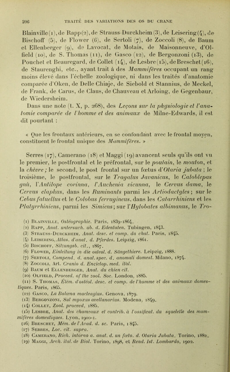 Blainville(i),de Rapp(2),de Strauss-Diirckheim(3),de Leisering(4), de Bischoff (5), de Flower (G), de Sertoli (7), de Zoccoli (8), de Baum et Ellenberger (9), de Lavocat, de Motais, de Maisonneuve, d’Ol- field (10), de S. Thomas (ii), de Gasco (12), de Bergonzoni (i3), de Pouchet et Beaiiregard, de Collet (i4), de Lesbre(i5), deBrescliet(i6), de Staurenghi, etc., ayant trait à des diamm?/eues occupant un rang moins élevé dans l’échelle zoologique, ni dans les traités d’anatomie comparée d’Oken, de Belle Chiaje, de Siebold et Stannius, de Meckel, de Frank, de Carus, de Clans, de Chauveau et Arloing, de Gegenbaur, de Wiedersheim. Dans une note (t. X, p. 268), des Leçons sur la physiologie et l’ana- tomie comparée de l'homme et des animaux de Milne-Edwards, il est dit pourtant : « Que les frontaux antérieurs, en se confondant avec le frontal moyen, constituent le frontal unique des Mammifères. » Serres (17), Camerano (18) et Maggi (19) avancent seuls qu’ils ont vu le premier, le postfrontal et le préfrontal, sur le poulain, le mouton, et la chèvre ; le second, le post frontal sur un fœtus à’Otaria jubata ; le troisième, le postfrontal, sur le Tragalus Javanicus, le Catoblepas gnii, VAntilope corinna, rAuchenia vicunna, le Cerviis dama, le Cervus elaphus, dans les Ruminants parmi les Artiodactijtes ; sur le Cebus fatuellus et le Colobiis ferrugineiis, dans les Catarrhiniens et les Platyrrhiniens, parmi les Simiens; sur VHylobates albimanus, le Tro- (1) Blainville, Ostéographie. Paris, 1839-1864. (2) Kapp, Ancit. Linlersiich. ub. d. Edenlalen. Tubingen, i843. (3) Strauss-Durckiieim, Anal. desc. et conip. du chat. Paris, i845. (4) Leisering, A//as. d'anat. d. Pferdes. Leipzig, 1861. (5) Bischoff, Sitzungsb. cit., 1867, (6) Flower, Einteitung in die osteol. d. Sdngethiere. Leipzig, 1888. (7) Sertoli, Compend. d. anat.spec. d. anomali domest. Milano, 1874. (8) Zoccoli, Art. Cranio d. Enciclop. med. itdl. (9) Baum et Ellenberger, Anat. du chien cit. (10) Olfield, Proceed. of the zool. Soc. London, i885. (11) S. Thomas, Élém. d'ostéol. desc. et comp. de l'homme et des animaux domes- tiques. Paris, i865. (12) Gasco, La Balœna macleagius. Genova, 1879. (13) Bergonzoni, Sut myoxus auellanarius. Modena, 1849. (14) Collet, Zool. proceed, i885. (15) Lesbre, Anat. des chameaux et conlrib. ci l'ossificat. du squelette des mam- mifères domestiques. Lyon, 1900-1. (16) Bresciiet, Méni. de l'Acad. d. sc. Paris, 1 845. (17) Serres, Loc. cit. supra. (18) Camerano, Rich. intorno a. anat. d. un fœto. d. Otaria Jubata. Torino, 1882^ (19) Maggi, Arch. ital.de Biot. Torino, 1898, et Rend. Jst. Lombardo, 1902.