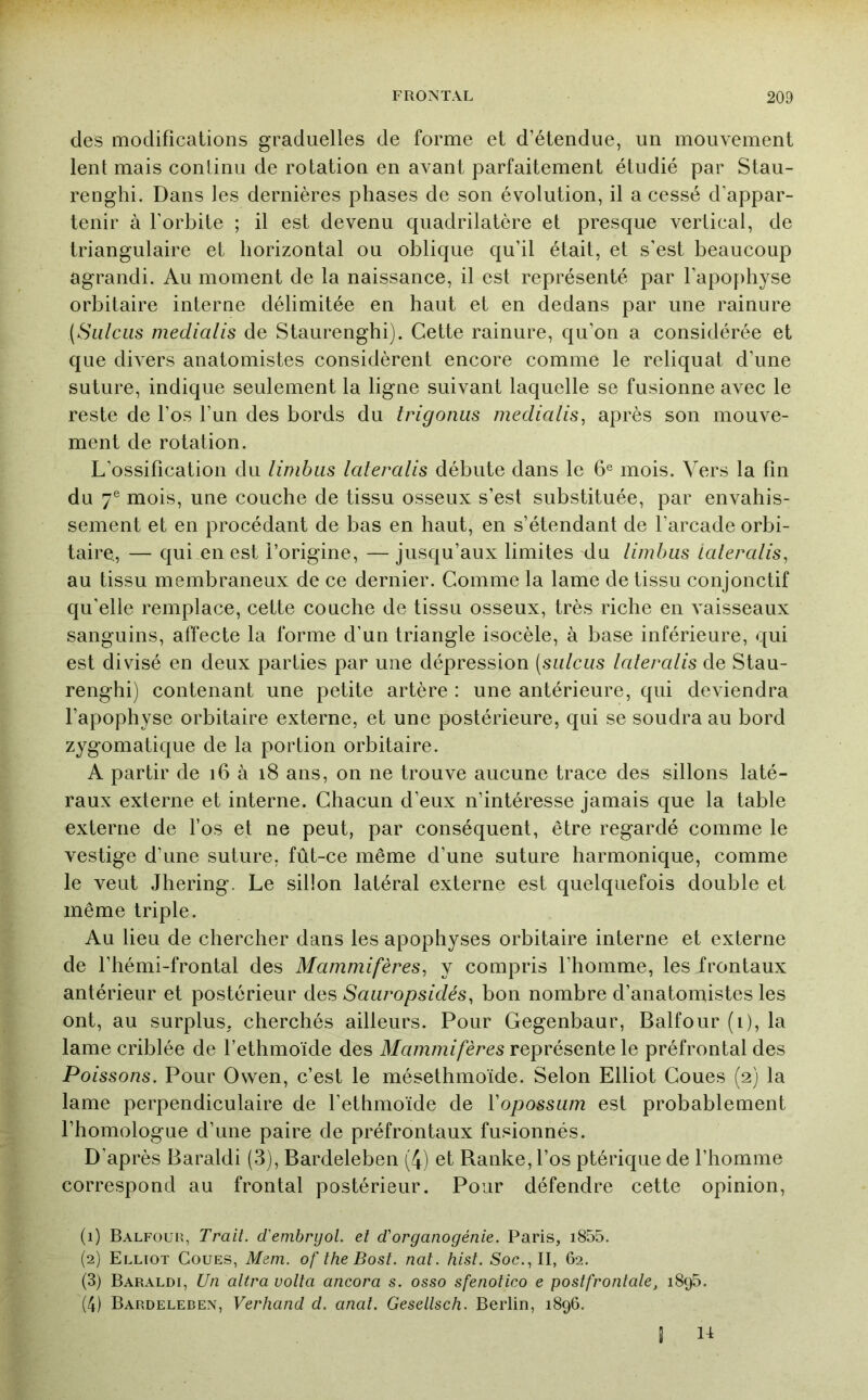 des modifications graduelles de forme et d’étendue, un mouvement lent mais conlinu de rotation en avant parfaitement étudié par Stau- renghi. Dans les dernières phases de son évolution, il a cessé d’appar- tenir à l’orbite ; il est devenu quadrilatère et presque vertical, de triangulaire et horizontal ou oblique qu’il était, et s’est beaucoup agrandi. Au moment de la naissance, il est représenté par l’apophyse orbitaire interne délimitée en haut et en dedans par une rainure (Siilciis medialis de Staurenghi). Cette rainure, qu’on a considérée et que divers anatomistes considèrent encore comme le reliquat d’une suture, indique seulement la ligne suivant laquelle se fusionne avec le reste de l’os l’un des bords du trigonus medialis^ après son mouve- ment de rotation. L’ossification du limbus lateralis débute dans le 6® mois. Vers la fin du 7® mois, une couche de tissu osseux s’est substituée, par envahis- sement et en procédant de bas en haut, en s’étendant de l’arcade orbi- taire., — qui en est l’origine, — jusqu’aux limites du limbus Lateralis^ au tissu membraneux de ce dernier. Comme la lame de tissu conjonctif qu’elle remplace, cette couche de tissu osseux, très riche en vaisseaux sanguins, affecte la forme d’un triangle isocèle, à base inférieure, qui est divisé en deux parties par une dépression (sulcus lateralis de Stau- renghi) contenant une petite artère : une antérieure, qui deviendra l’apophyse orbitaire externe, et une postérieure, qui se soudra au bord zygomatique de la portion orbitaire. A partir de i6 à i8 ans, on ne trouve aucune trace des sillons laté- raux externe et interne. Chacun d’eux n’intéresse jamais que la table externe de l’os et ne peut, par conséquent, être regardé comme le vestige d’une suture, fût-ce même d’une suture harmonique, comme le veut Jhering. Le sillon latéral externe est quelquefois double et même triple. Au lieu de chercher dans les apophyses orbitaire interne et externe de l’hémi-frontal des Mammifères^ y compris l’homme, les frontaux antérieur et postérieur des Saiiropsidés, bon nombre d’anatomistes les ont, au surplus, cherchés ailleurs. Pour Gegenbaur, Balfour (i), la lame criblée de l’ethmoïde des Mammifères représente le préfrontal des Poissons. Pour Owen, c’est le mésethmoïde. Selon Elliot Coues (2) la lame perpendiculaire de l’ethmoïde de Vopossum est probablement l’homologue d’une paire de préfrontaux fusionnés. D’après Baraldi (3), Bardeleben (4) et Ranke, l’os ptérique de l’homme correspond au frontal postérieur. Pour défendre cette opinion, (1) Balfouk, Trait, d'emhryol. et d'organogénie. Paris, i855. (2) Elliot Coues, Meni. of the Bost. nat. hist. Soc., II, 62. (3) Baraldi, Un altra voila ancora s. osso sfenolico e postfrontale, 1895. (4) Bardeleben, Verhand d. anal. Gesellsch. Berlin, 1896, I