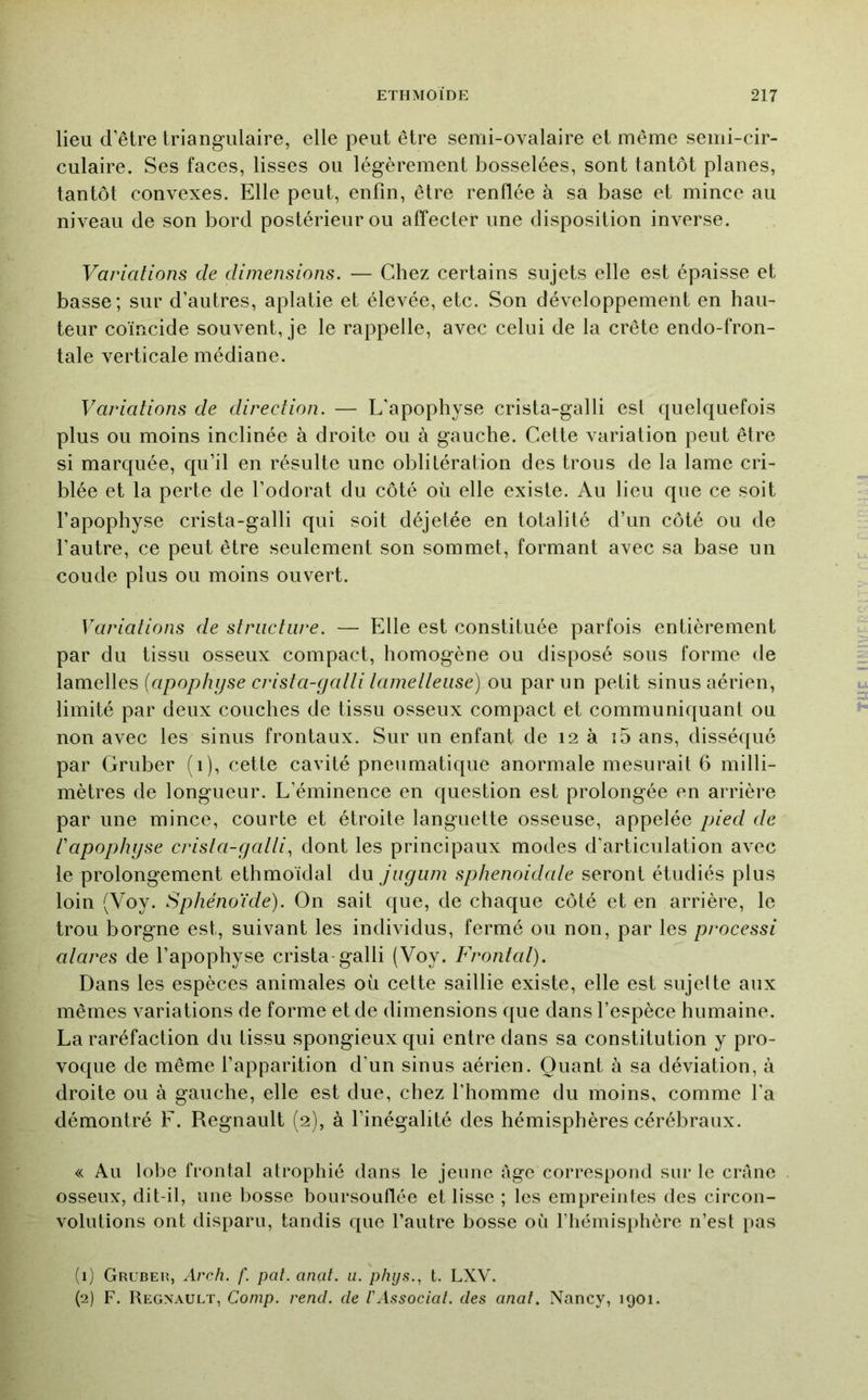 lieu d’être triangulaire, elle peut être semi-ovalaire et même semi-cir- culaire. Ses faces, lisses ou légèrement bosselées, sont tantôt planes, tantôt convexes. Elle peut, enfin, être renflée à sa base et mince au niveau de son bord postérieur ou affecter une disposition inverse. Variations de dimensions. — Chez certains sujets elle est épaisse et basse; sur d’autres, aplatie et élevée, etc. Son développement en hau- teur coïncide souvent, je le rappelle, avec celui de la crête endo-fron- tale verticale médiane. Variations de direction. — L’apophyse crista-galli est quelquefois plus ou moins inclinée à droite ou à gauche. Cette variation peut être si marquée, qu’il en résulte une oblitération des trous de la lame cri- blée et la perte de l’odorat du côté où elle existe. Au lieu que ce soit l’apophyse crista-galli qui soit déjetée en totalité d’un côté ou de l’autre, ce peut être seulement son sommet, formant avec sa base un coude plus ou moins ouvert. Variations de structure. — Elle est constituée parfois entièrement par du tissu osseux compact, homogène ou disposé sous forme de lamelles [apophyse crista-gatti tametleuse) ou par un petit sinus aérien, limité par deux couches de tissu osseux compact et communiquant ou non avec les sinus frontaux. Sur un enfant de 12 à i5 ans, disséqué par Gruber (1), cette cavité pneumatique anormale mesurait 6 milli- mètres de longueur. L’éminence en question est prolongée en arrière par une mince, courte et étroite languette osseuse, appelée piect de t'apophyse crista-galli^ dont les principaux modes d'articulation avec le prolongement ethmoïdal du jugiini sphenoidale seront étudiés plus loin (Voy. Sphénoïde). On sait que, de chaque côté et en arrière, le trou borgne est, suivant les individus, fermé ou non, par les processi alares de l’apophyse crista galli (Voy. Frontal). Dans les espèces animales où cette saillie existe, elle est sujette aux mêmes variations de forme et de dimensions que dans l’espèce humaine. La raréfaction du tissu spongieux qui entre dans sa constitution y pro- voque de même l’apparition d’un sinus aérien. Quant à sa déviation, à droite ou à gauche, elle est due, chez l’homme du moins, comme l’a démontré F. Régnault (2), à l’inégalité des hémisphères cérébraux. « Au lobe frontal atrophié dans le jeune âge correspond sur le crâne osseux, dit-il, une bosse boursouflée et lisse ; les empreintes des circon- volutions ont disparu, tandis que l’autre bosse où riiémisiihère n’est pas (1) Grubeh, Arch. f. pat. anal. u. phijs., t. LXV. (2) F. Régnault, Conip. rend, de ïAssociai, des anal. Nancy, 1901.