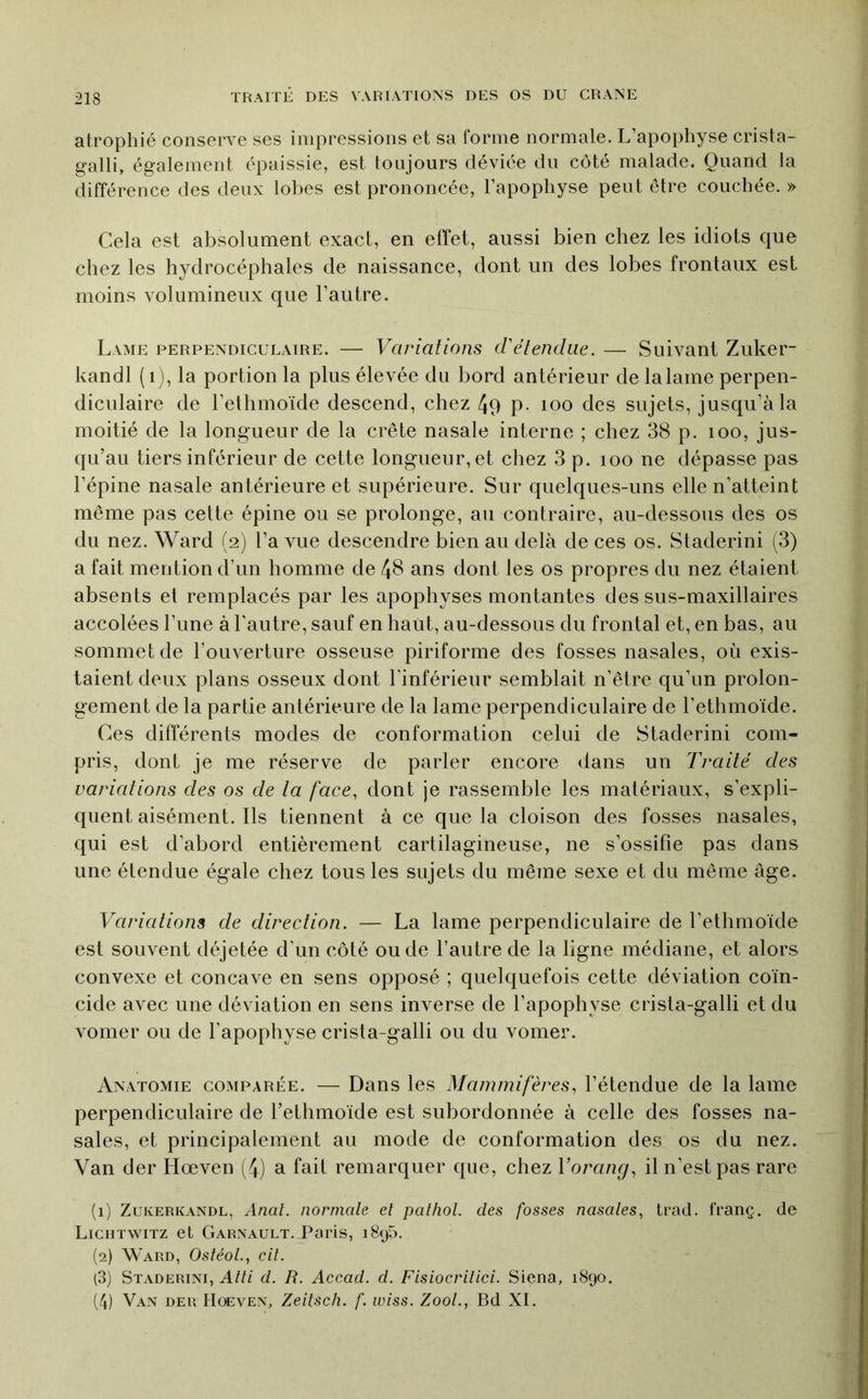 atrophié conserve ses impressions et sa forme normale. L’apophyse crista- galli, également épaissie, est toujours déviée du côté malade. Quand la différence des deux lobes est prononcée, l’apophyse peut être couchée. » Cela est absolument exact, en effet, aussi bien chez les idiots que chez les hydrocéphales de naissance, dont un des lobes frontaux est moins volumineux que l’autre. Lame perpendiculaire. — Variations cVétendue. — Suivant Zuker- kandl ( i), la portion la plus élevée du bord antérieur de la lame perpen- diculaire de l’ethmoïde descend, chez 49 p- loo des sujets, jusqu’à la moitié de la longueur de la crête nasale interne ; chez 38 p. loo, jus- qu’au tiers inférieur de cette longueur, et chez 3 p. loo ne dépasse pas l’épine nasale antérieure et supérieure. Sur quelques-uns elle n’atteint même pas cette épine ou se prolonge, au contraire, au-dessous des os du nez. Ward (2) l’a vue descendre bien au delà de ces os. Staderini (3) a fait mention d’un homme de 48 ans dont les os propres du nez étaient absents et remplacés par les apophyses montantes des sus-maxillaires accolées l’une à l'autre, sauf en haut, au-dessous du frontal et, en bas, au sommet de l’ouverture osseuse piriforme des fosses nasales, où exis- taient deux plans osseux dont l’inférieur semblait n’être qu’un prolon- gement de la partie antérieure de la lame perpendiculaire de l’ethmoïde. Ces différents modes de conformation celui de Staderini com- pris, dont je me réserve de parler encore dans un Traité des variations des os de la face, dont je rassemble les matériaux, s’expli- quent aisément. Ils tiennent à ce que la cloison des fosses nasales, qui est d’abord entièrement cartilagineuse, ne s’ossifie pas dans une étendue égale chez tous les sujets du même sexe et du même âge. Variations de direction. — La lame perpendiculaire de l’ethmoïde est souvent déjetée d’un côté ou de l’autre de la ligne médiane, et alors convexe et concave en sens opposé ; quelquefois cette déviation coïn- cide avec une déviation en sens inverse de l’apophyse crista-galli et du vomer ou de l’apophyse crista-galli ou du vomer. Anatomie comparée. — Dans les Mammifères, l’étendue de la lame perpendiculaire de l’ethmoïde est subordonnée à celle des fosses na- sales, et principalement au mode de conformation des os du nez. Van der Hœven (4) a fait remarquer que, chez Vorang, il n’est pas rare (1) Zukerkandl, Anal, normale el paîhol. des fosses nasales, trad. franç. de Lichtwitz et Garnault. Paris, i8y5. (2) Ward, OsléoL, cil. (3) Staderini, Atti cl. R. Accad. cl. Fislocrllicl. Siena, 1890. (4) Van der IIoeven, Zeilsch. f. wiss. ZooL, Bd XL