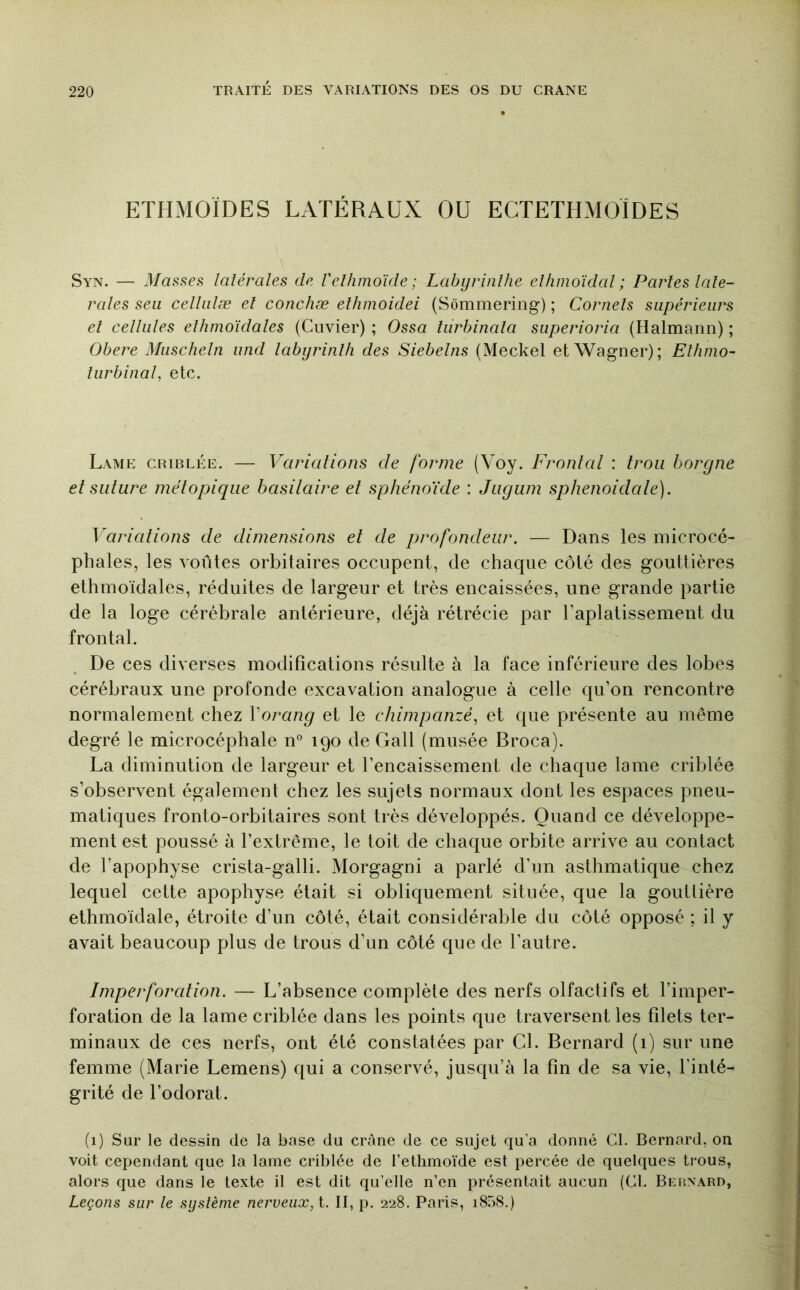 ETHMOÏDES LATÉRAUX OU ECTETHMOÏDES Syn. — Masses latérales de Velhmoïde; Labyrinlhe elhmoîdal ; Partes laté- rales seii celhilæ et conchæ elhmoidei (Sômmering) ; Cornets supérieurs et celtules ethinoïdates (Cuvier) ; Ossa turhinata superioria (Halmann) ; Obéré Muschetn und tabijrinth des Siebetns (Meckel et Wagner); Ethnio- tiirbinai, etc. Lame criblée. — Variations de forme (Voy. Frontal : trou borgne et suture métopique basilaire et sphénoïde : Juguni sphenoidale). Variations de dimensions et de profondeur. — Dans les microcé- phales, les voûtes orbitaires occupent, de chaque côté des gouttières ethinoïdales, réduites de largeur et très encaissées, une grande partie de la loge cérébrale antérieure, déjà rétrécie par l’aplatissement du frontal. De ces diverses modifications résulte à la face inférieure des lobes cérébraux une profonde excavation analogue à celle qu’on rencontre normalement chez Vorang et le ehimpanzé, et que présente au même degré le microcéphale n° 190 de Gall (musée Broca). La diminution de largeur et l’encaissement de chaque lame criblée s’observent également chez les sujets normaux dont les espaces pneu- matiques fronto-orbitaires sont très développés. Quand ce développe- ment est poussé à l’extrême, le toit de chaque orbite arrive au contact de l’apophyse crista-galli. Morgagni a parlé d’un asthmatique chez lequel cette apophyse était si obliquement située, que la gouttière ethmoïdale, étroite d’un côté, était considérable du côté opposé ; il y avait beaucoup plus de trous d’un côté que de l’autre. Imperforation. — L’absence complète des nerfs olfactifs et l’imper- foration de la lame criblée dans les points que traversent les filets ter- minaux de ces nerfs, ont été constatées par Cl. Bernard (i) sur une femme (Marie Lemens) qui a conservé, jusqu’à la fin de sa vie, l’inté- grité de l’odorat. (1) Sur le dessin de la base du crâne de ce sujet qu’a donné Cl. Bernard, on voit cependant que la lame criblée de l’ethmoïde est percée de quelques trous, alors que dans le texte il est dit qu’elle n’en présentait aucun (Cl. BEitNARD, Leçons sur le système nerveux, i. II, p. 228. Paris, i858.)