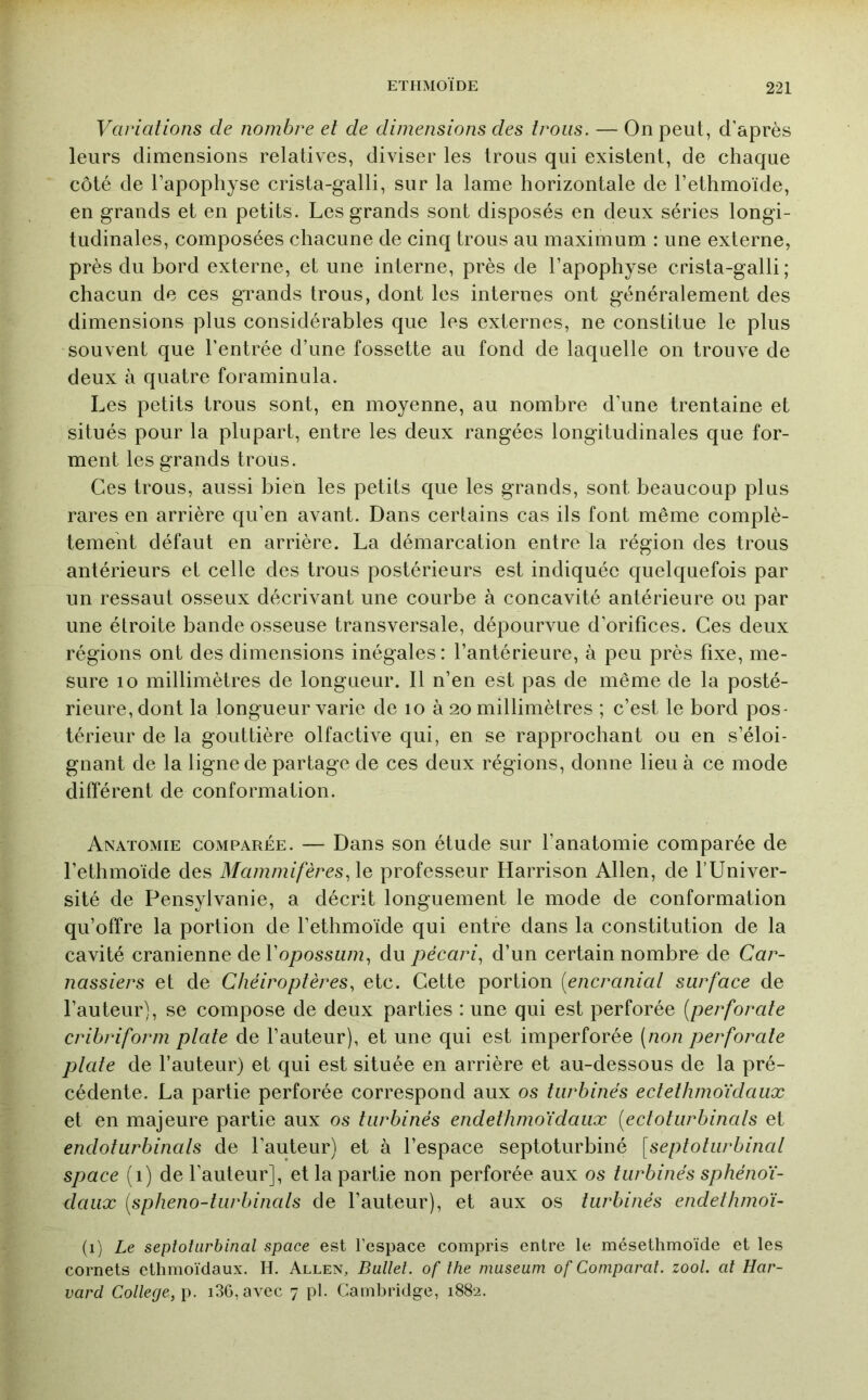 Variations de nombre et de dimensions des trous. — On peut, d’après leurs dimensions relatives, diviser les trous qui existent, de chaque côté de l’apophyse crista-galli, sur la lame horizontale de l’ethmoïde, en grands et en petits. Les grands sont disposés en deux séries longi- tudinales, composées chacune de cinq trous au maximum : une externe, près du bord externe, et une interne, près de l’apophyse crista-galli ; chacun de ces grands trous, dont les internes ont généralement des dimensions plus considérables que les externes, ne constitue le plus souvent que l’entrée d’une fossette au fond de laquelle on trouve de deux à quatre foraminula. Les petits trous sont, en moyenne, au nombre d’une trentaine et situés pour la plupart, entre les deux rangées longitudinales que for- ment les grands trous. Ces trous, aussi bien les petits que les grands, sont beaucoup plus rares en arrière qu’en avant. Dans certains cas ils font même complè- tement défaut en arrière. La démarcation entre la région des trous antérieurs et celle des trous postérieurs est indiquée quelquefois par un ressaut osseux décrivant une courbe à concavité antérieure ou par une étroite bande osseuse transversale, dépourvue d’orifices. Ces deux régions ont des dimensions inégales: l’antérieure, à peu près fixe, me- sure 10 millimètres de longueur. Il n’en est pas de même de la posté- rieure, dont la longueur varie de lo à 20 millimètres ; c’est le bord pos- térieur de la gouttière olfactive qui, en se rapprochant ou en s’éloi- gnant de la ligne de partage de ces deux régions, donne lieu à ce mode différent de conformation. Anatomie comparée. — Dans son étude sur l’anatomie comparée de l’ethmoïde des Mammifères, \q professeur Harrison Allen, de TUniver- sité de Pensylvanie, a décrit longuement le mode de conformation qu’offre la portion de l’ethmoïde qui entre dans la constitution de la cavité crânienne de l’o/)ossM/?z, du pécari, d’un certain nombre de Car- nassiers et de Chéiroptères, etc. Cette portion [encranial surface de l’auteur), se compose de deux parties : une qui est perforée (perforâte cribriform ptate de l’auteur), et une qui est imperforée [non perforate ptate de l’auteur) et qui est située en arrière et au-dessous de la pré- cédente. La partie perforée correspond aux os turbines ectethmoïdaux et en majeure partie aux os turbinés endethmoïdaux (ectoturbinals et endoturbinats de l’auteur) et à l’espace septoturbiné [septoturbinal space (1) de l’auteur], et la partie non perforée aux os turbines sphénoï- daux (spheno-tiirbiiials de l’auteur), et aux os turbinés endelhmoï- (1) Le septoturbinal space est l’espace compris entre le mésethmoïde et les cornets etlimoïdaux. H. Allen, Ballet, of the muséum of Comparut, zool. at Har- vard College,]). i3G, avec 7 pl. Cambridge, 1882.