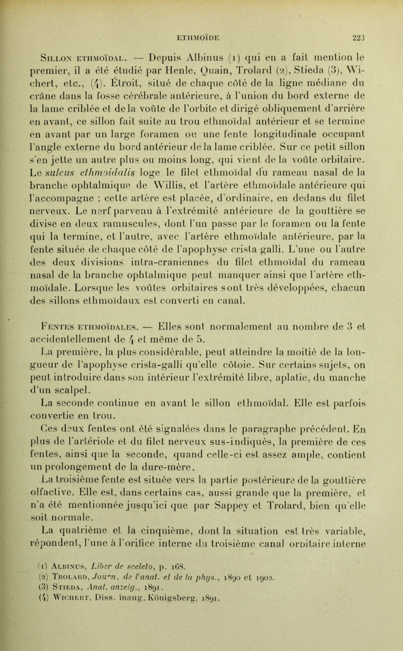 Sillon ethmoïdal. — Depuis Albinus (i ) qui en a fait mention le premier, il a été étudié par Henle, Quain, Trolard (2), Stieda (3j, Wi- chert, etc., (4). Étroit, situé de chaque côté de la ligne médiane du crâne dans la fosse cérébrale antérieure, à l’union du bord externe de la lame criblée et delà voûte de l’orbite et dirigé obliquement d’arrière en avant, ce sillon fait suite au trou ethmoïdal antérieur et se termine en avant par un large foramen ou une fente longitudinale occupant l’angle externe du bord antérieur de la lame criblée. Sur ce petit sillon s’en jette un autre plus ou moins long, qui vient de la voûte orbitaire. Le sulciis ethmoidcilis loge le filet ethmoïdal du rameau nasal de la branche ophtalmique de Willis, et l’artère ethmoïdale antérieure qui l’accompagne ; cette artère est placée, d’ordinaire, en dedans du filet nerveux. Le nerf parvenu à l’extrémité antérieure de la gouttière se divise en deux ramuscules, dont l’un passe par le foramen ou la fente qui la termine, et l’autre, avec l’artère ethmoïdale antérieure, par la fente située de chaque côté de l’apophyse crista galli. L’une ou l’autre des deux divisions intra-craniennes du filet ethmoïdal du rameau nasal de la branche ophtalmique peut manquer ainsi que l’artère eth- moïdale. Lorsque les voûtes orbitaires sont très développées, chacun des sillons ethmoïdaux est converti en canal. Fentes ethmoïdales. — Elles sont normalement au nombre de 3 et accidentellement de 4 ^^t même de 5. La première, la plus considérable, peut atteindre la moitié de la lon- gueur de l’apophyse crista-galli qu’elle côtoie. Sur certains sujets, on peut introduire dans son intérieur l’extrémité libre, aplatie, du manche d’un scalpel. La seconde continue en avant le sillon ethmoïdal. Elle est parfois convertie en trou. Ces deux fentes ont été signalées dans le paragraphe précédent. En plus de l’artériole et du filet nerveux sus-indiqués, la première de ces fentes, ainsi que la seconde, quand celle-ci est assez ample, contient un prolongement de la dure-mère. La troisième fente est située vers la partie postérieure de fa gouttière olfactive. Elle est, dans certains cas, aussi grande que la première, et n’a été mentionnée jusqu’ici que par Sappey et Trolard, bien qu'elle soit normale. La quatrième et la cinquième, dont la situation est très variable, répondent, l’une à l’orifice interne du troisième canal oroitaire interne fl) Albinus, Liber de sceleto, p. iGS. (2) Trolabd, JoLV'n. de l’anat. et de la phys.^ 1890 et 1902. <3) Stieda, Anal, anzeig., 1891. {fj) WiciiEBT, Diss, inaug. Konigsberg, 1891.