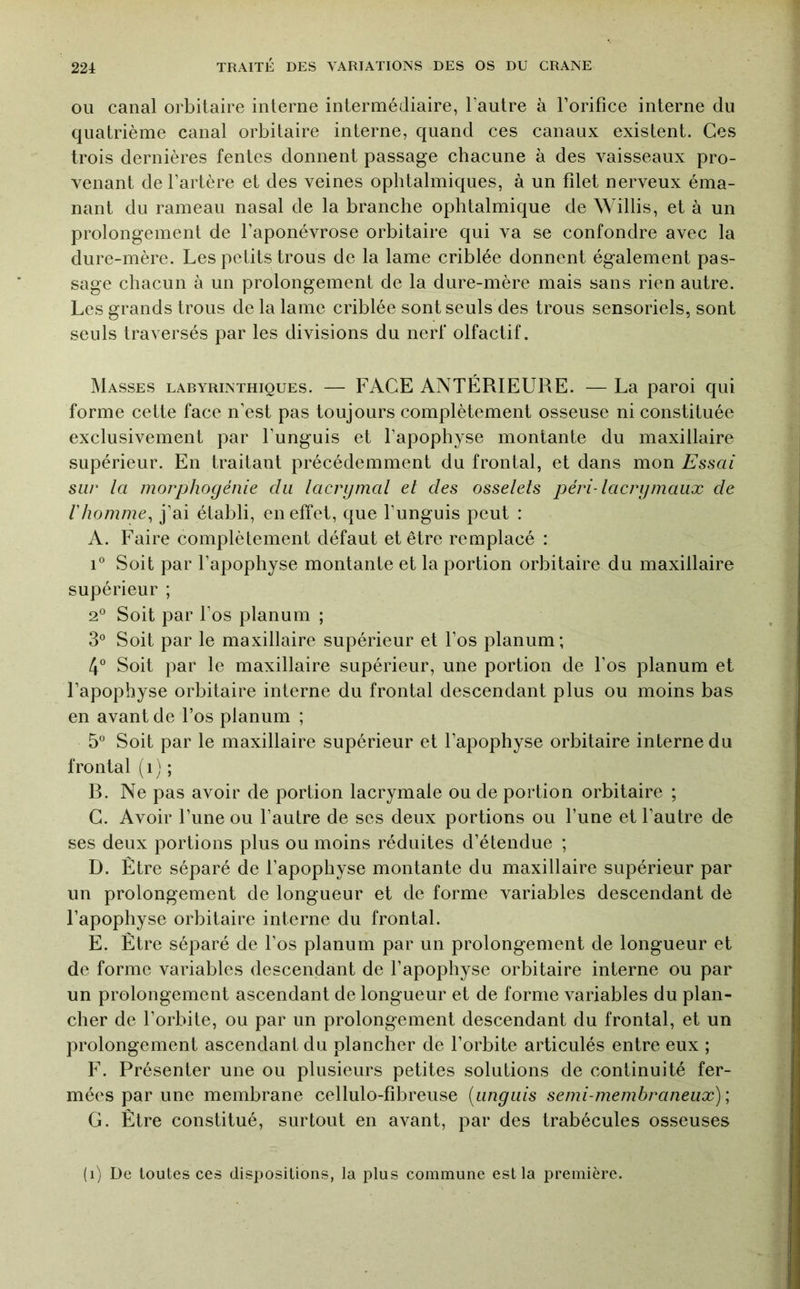 OU canal orbitaire interne intermédiaire, l’autre à l’orifice interne du quatrième canal orbitaire interne, quand ces canaux existent. Ces trois dernières fentes donnent passage chacune à des vaisseaux pro- venant de l’artère et des veines ophtalmiques, à un filet nerveux éma- nant du rameau nasal de la branche ophtalmique de Willis, et à un prolongement de l’aponévrose orbitaire qui va se confondre avec la dure-mère. Les petits trous de la lame criblée donnent également pas- sage chacun à un prolongement de la dure-mère mais sans rien autre. Les grands trous de la lame criblée sont seuls des trous sensoriels, sont seuls traversés par les divisions du nerf olfactif. Masses laryrinthiques. — FACE ANTÉRIEURE. — La paroi qui forme cette face n’est pas toujours complètement osseuse ni constituée exclusivement par l’unguis et l’apophyse montante du maxillaire supérieur. En traitant précédemment du frontal, et dans mon Essai sur la morphogénie du lacrymal et des osselets péri-lacrymaux de l'homme^ j’ai établi, en effet, que l’unguis peut : A. Faire complètement défaut et être remplacé : 1° Soit par l’apophyse montante et la portion orbitaire du maxillaire supérieur ; 2° Soit par l’os planum ; 3° Soit par le maxillaire supérieur et l’os planum; tp Soit par le maxillaire supérieur, une portion de l’os planum et l’apophyse orbitaire interne du frontal descendant plus ou moins bas en avant de l’os planum ; 5° Soit par le maxillaire supérieur et l’apophyse orbitaire interne du frontal ( i ) ; R. Ne pas avoir de portion lacrymale ou de portion orbitaire ; C. Avoir l’une ou l’autre de ses deux portions ou l’une et l’autre de ses deux portions plus ou moins réduites d’étendue ; D. Être séparé de l’apophyse montante du maxillaire supérieur par un prolongement de longueur et de forme variables descendant de l’apophyse orbitaire interne du frontal. E. Être séparé de l’os planum par un prolongement de longueur et de forme variables descendant de l’apophyse orbitaire interne ou par un prolongement ascendant de longueur et de forme variables du plan- cher de l’orbite, ou par un prolongement descendant du frontal, et un prolongement ascendant du plancher de l’orbite articulés entre eux ; F. Présenter une ou plusieurs petites solutions de continuité fer- mées par une membrane cellulo-fibreuse [ungiiis semi-membraneux) \ G. Être constitué, surtout en avant, par des trabécules osseuses (i) De toutes ces dispositions, la plus commune est la première.