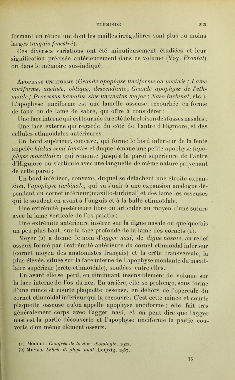 formant un réticulum dont les mailles irrégulières sont plus ou moins larges [ungiiis feneslré). Ces diverses variations ont été minutieusement étudiées et leur signification précisée antérieurement dans ce volume (Voy. Frontal) ou dans le mémoire sus-indiqué. Apophyse unciforme {Grande apophijse unciforine ou uncinée ; Lame iinciforme^ uncinée, oblique, descendante', Grande apophyse de lelh- moïde ; Processus hamalus sive uncinatus major', Naso-turbinal, etc.). L’apophyse unciforme est une lamelle osseuse, recourbée en forme de faux ou de lame de sabre, qui offre à considérer : Une face interne qui est tournée du côté de la cloison des fosses nasales ; Une face externe qui regarde du côté de l’antre d’Higmore, et des cellules ethmoïdales antérieures ; Un bord supérieur, concave, qui forme le bord inférieur de la fente appelée hiatus semi-lunaire et duquel émane une petite apophyse {apo- physe maxillaire) qui remonte jusqu’à la paroi supérieure de l’antre d’Higmore ou s’articule avec une languette de même nature provenant de cette paroi ; Un bord inférieur, convexe, duquel se détachent une étroite expan- sion, Vapophyse turbinale, qui va s’unir à une expansion analogue dé- pendant du cornet inférieur (maxillo-turbinal) et des lamelles osseuses qui le soudent en avant à l’unguis et à la bulle ethmoïdale. Une extrémité postérieure libre ou articulée au moyen d’une suture avec la lame verticale de l’os palatin ; Une extrémité antérieure insérée sur la digue nasale ou quelquefois un peu plus haut, sur la face profonde de la lame des cornets (i). Meyer (2) a donné le nom ééayyer nasi, de diyue nasale, au relief osseux formé par l’extrémité antérieure du cornet ethmoïdal inférieur (cornet moyen des anatomistes français) et la crête transversale, la plus élevée, située sur la face interne de l’apophyse montante du maxil- laire supérieur (crête ethmoïdale), soudées entre elles. En avant elle se perd, en diminuant insensiblement de volume sur la face interne de l’os du nez. En arrière, elle se prolonge, sous forme d’une mince et courte plaquette osseuse, en dehors de l’opercule du cornet ethmoïdal inférieur qui la recouvre. C’est cette mince et courte plaquette osseuse qu’on appelle apophyse unciforme ; elle fait très généralement corps avec l’agger nasi, et on peut dire que l’agger nasi est la partie découverte et l’apophyse unciforme la partie cou- verte d’un même élément osseux. fl) Mouret. Congrès de la Soc. d’olologie, 1902. (2) Meyer, Lehrb. d. phijs. anal. Leipzig, igSj. 15