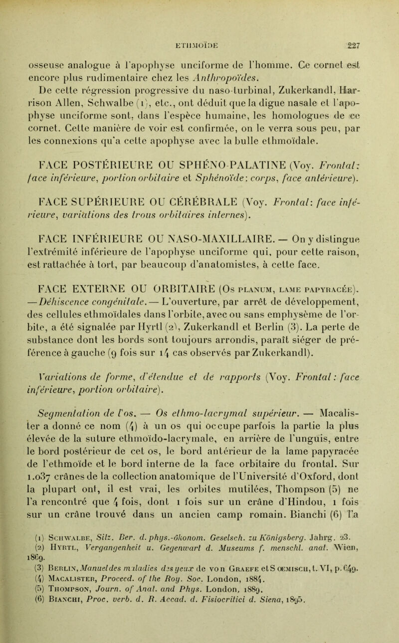 osseuse analogue à l'apophyse unciforme de l’homme. Ce cornet est encore plus rudimentaire chez les Anthropo'ides. De cette régression progressive du naso-lurbinal, Zukerkandl, Har- rison Allen, Schwalbe (i), etc., ont déduit que la digue nasale et l’apo- physe unciforme sont, dans l’espèce humaine, les homologues de ce cornet. Cette manière de voir est confirmée, on le verra sous peu, par les connexions qu'a cette apophyse avec la bulle ethmoïdale. FACE POSTÉRIEURE OU SPHÉNO-PALATINE (Voy. Frontal-: [ace inférieure^ portion orbitaire et Sphénoïde: corps^ face antérieure). FACE SUPÉRIEURE OU CÉRÉDRALE (Voy. Frontal: face infé- rieure^ variùtions des trous orbitaires internes). FACE INFÉRIEURE OU NASO-MAXILLAIRE. — On y distingue l’extrémité inférieure de l’apophyse unciforme qui, pour cette raison, est rattachée à tort, par beaucoup d’anatomistes, à cette face. FACE EXTERNE OU ORRITAIRE (Os planum, lame papyracée). — Déhiscence congénitale.— L’ouverture, par arrêt de développement, des cellules ethmoïdales dans l’orbite, avec ou sans emphysème de l’or- bite, a été signalée par Hyrtl (2b Zukerkandl et Rerlin (3). La perte de substance dont les bords sont toujours arrondis, paraît siéger de pré- férence à gauche (9 fois sur i4 cas observés par Zukerkandl). Variations de forme, d'étendue et dé rapports (Voy. Frontal : face inférieure, portion orbitaire). Segmentcdion de l'os. — Os ethrno-lacrgmal supérieur. — Macalis- ter a donné ce nom (4) à un os qui occupe parfois la partie la plus élevée de la suture ethmoïdo-lacrymale, en arrière de l’unguis, entre le bord postérieur de cet os, le bord antérieur de la lame papyracée de l’ethmoïde et le bord interne de la face orbitaire du frontal. Sur 1.087 crânes de la collection anatomique de l’Université d’Oxford, dont la plupart ont, il est vrai, les orbites mutilées, Thompson (5) ne l’a rencontré que 4 fois, dont 1 fois sur un crâne d'Hindou, 1 fois sur un crâne trouvé dans un ancien camp romain. Bianchi (6) l’a (1) Schwalbe, Silz. Ber. d. phys.-ôkonom. Geselsch. zu Kônigsberg. Jahrg. 28. (2) Hyrtl, Vergangenheit u. Gegenwart d. Muséums f. rnenschl. anal. Wien, 1869. (3) Bercis, Manuel des miladles desgeuxdQ von Graefe etS œmisch, t. VI, p. C49. (4) Macalister, Proceed. of lhe Roy. Soc. London, 1884. (5) Thompson, Journ. of Anal, and Phys. London, 1889. (6) Bianchi, Proc. verb. d. R. Accad. d. Fisiocrilici d. Siena, 1895,