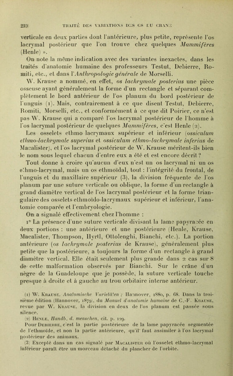 verticale en deux parties dont Tanlérieure, plus petite, représenle l’os lacrymal postérieur que l’on trouve chez quelques Mammifères (Henle) ». On note la même indication avec des variantes inexactes, dans les traités d’anatomie humaine des professeurs Testut, Debierre, Ro- miti, etc., et dans VAnthropologie générale de Morselli. W. Krause a nommé, en effet, os lachrgmale poslerius une pièce osseuse ayant généralement la forme d’un rectangle et séparant com- plètement le bord antérieur de l’os planum du bord postérieur de Tunguis (i). Mais, contrairement à ce que disent Testut, Debierre, Romiti, Morselli, etc., et conformément à ce que dit Poirier, ce n’est pas W. Krause qui a comparé l’os lacrymal postérieur de riiomme à l'os lacrymal postérieur de quelques Mammifères^ c’est Henle (2). Les osselets ethmo lacrymaux supérieur et inférieur [ossicalam ethmo-lachrgmale siiperius et ossiciiliim ethmo-lachrgmale inferiiis de Macalisterj, et l’os lacrymal postérieur de W. Krause méritent-ils bien le nom sous lequel chacun d'entre eux a été et est encore décrit ? Tout donne à croire qu’aucun d’eux n'est un os lacrymal ni un os e'chmo-lacrymal, mais un os ethmoïdal, tout : l’intégrité du frontal, de l’unguis et du maxillaire supérieur (3), la division fréquente de l'os planum par une suture verticale ou oblique, la forme d’un rectangle à grand diamètre vertical de l’os lacrymal postérieur et la forme trian- gulaire des osselets ethmoïdo-lacrymaux supérieur et inférieur, l’ana- tomie comparée et l’embryologie. On a signalé effectivement chez l’homme : 1® La présence d’une suture verticale divisant la lame papyracéc en deux portions : une antérieure et une postérieure (Henle, Krause, Macalister, Thompson, Hyril, Ottolenghi, Rianchi, etc.). La portion antérieure (os lachrgmale poslerius de Krause), généralement plus petite que la postérieure, a toujours la forme d’un rectangle à grand diamètre vertical. Elle élait seulement plus grande dans 2 cas sur 8 de cette malformation observés par Rianchi. Sur le crâne d'un nègre de la Guadeloupe que je possède, la suture verticale touche presque à droite et à gauche au trou orbitaire interne antérieur. (1) W. Krause, Analomische VarieUilen ; Ilannovor, 1880, p. G8. Dans la ti'oi- sième édition (Ilannover, 1879Î, du Manuel d'analomie humaine de G.-F. Krause, revue par W. Krau^^e, la division en deux de l’os planum est passée sous silence. (2) Henle, Handb. d. menschen^ cit. i>. 129. Pour Debierre, c'est la partie postérieure de la lame papyracée segmentée de l'ethmoïde, et non la partie antérieure, (lu’ir faut assimiler à l'os lacrymal postérieur des animaux. (3j Excepté dans un cas signalé par Macalister où l'osselet ellimo-lacrymal inférieur paraît être un morceau détaché du plancher de l'orbite.