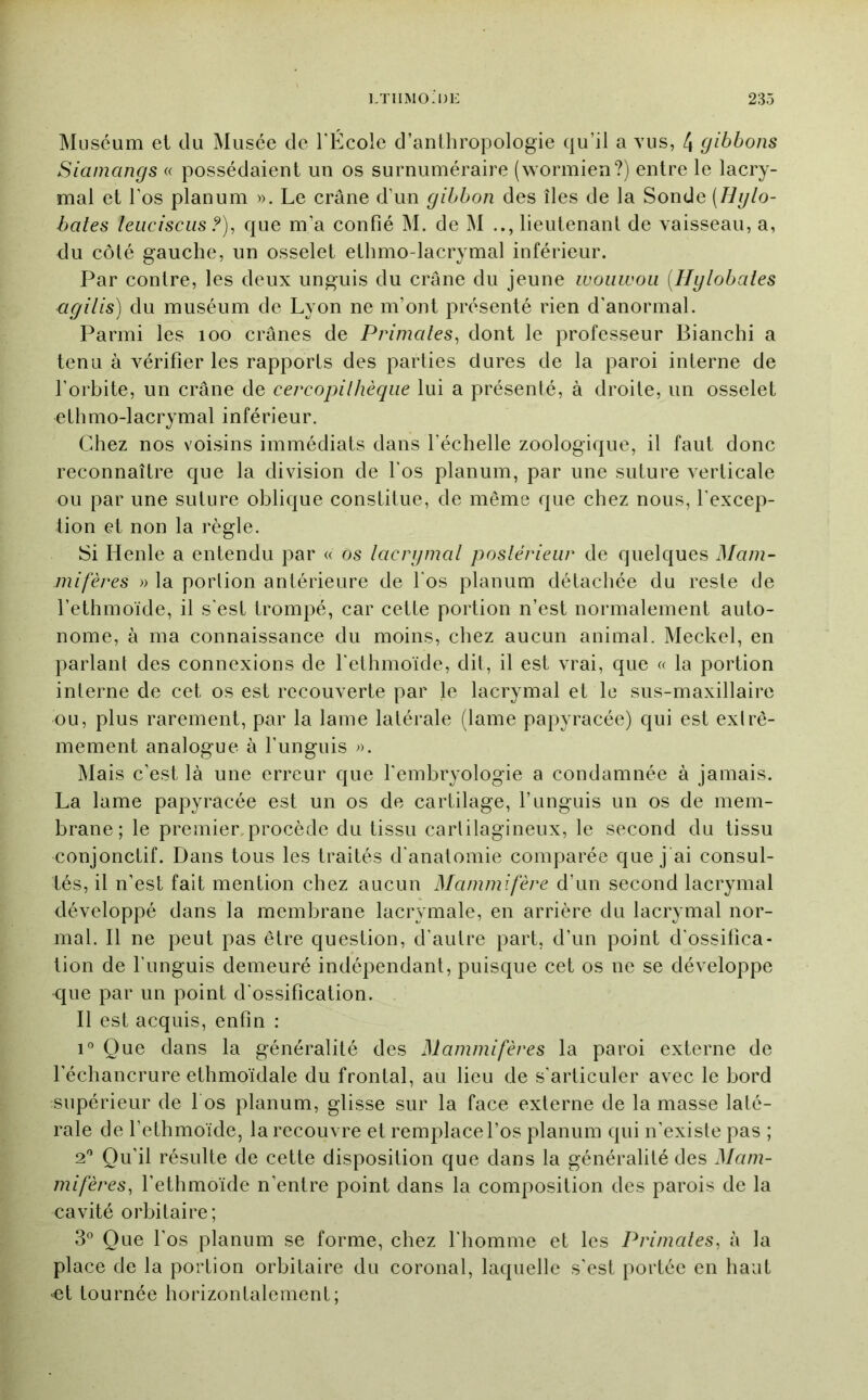 Muséum et du Musée de l'Ecole d’anthropologie qu’il a vus, 4 gibbons Siainangs « possédaient un os surnuméraire (wormien?) entre le lacry- mal et l’os planum ». Le crâne d’un gibbon des îles de la Sonde (Hglo- bates leuciscLis ?), que m’a confié M. de M lieutenant de vaisseau, a, du côté gauche, un osselet ethmo-lacrymal inférieur. Par contre, les deux unguis du crâne du jeune woiiwou [Hglobâtes agilis) du muséum de Lyon ne m’ont présenté rien d'anormal. Parmi les loo crânes de Primates^ dont le professeur Blanchi a tenu à vérifier les rapports des parties dures de la paroi interne de l’orbite, un crâne de cercopilhèqiie lui a présenté, à droite, un osselet ethmo-lacrymal inférieur. Chez nos voisins immédiats dans l’échelle zoologique, il faut donc reconnaître que la division de l’os planum, par une suture verticale ou par une suture oblique constitue, de même que chez nous, l’excep- tion et non la règle. Si Henle a entendu par « Os lacrgmal postérieur de quelques Mam- mifères » la porlion antérieure de l'os planum détachée du reste de l’ethmoïde, il s'est trompé, car cette portion n’est normalement auto- nome, à ma connaissance du moins, chez aucun animal. Meckel, en parlant des connexions de l'ethmoïde, dit, il est vrai, que « la portion interne de cet os est recouverte par le lacrymal et le sus-maxillaire ou, plus rarement, par la lame latérale (lame papyracée) qui est extrê- mement analogue à l’unguis ». Mais c’est là une erreur que l'embryologie a condamnée à jamais. La lame papyracée est un os de cartilage, l’unguis un os de mem- brane; le premier^procède du tissu cartilagineux, le second du tissu conjonctif. Dans tous les traités d'anatomie comparée que j ai consul- tés, il n’est fait mention chez aucun Mammifère d’un second lacrymal développé dans la membrane lacrymale, en arrière du lacrymal nor- mal. Il ne peut pas être question, d’autre part, d’un point d’ossifica- tion de l’unguis demeuré indépendant, puisque cet os ne se développe que par un point d'ossification. Il est acquis, enfin : i' Que dans la généralité des Mammifères la paroi externe de l’échancrure ethmoïdale du frontal, au lieu de s’articuler avec le bord supérieur de l os planum, glisse sur la face externe de la masse laté- rale de l’ethmoïde, la recouvre et remplace l’os planum qui n’existe pas ; ‘P Qu’il résulte de cette disposition que dans la généralité des Mam- mifères, l’ethmoïde n’entre point dans la composition des parois de la cavité orbitaire; 3° Que l’os planum se forme, chez l'homme et les Primates, à la place de la portion orbitaire du coronal, laquelle s’est portée en haut ■et tournée horizontalement;