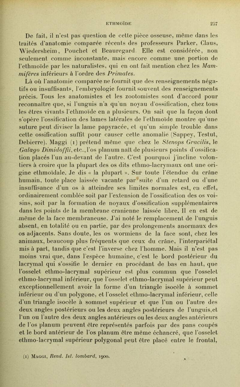 De fait, il n’est pas question de cette pièce osseuse, même dans les traités d’anatomie comparée récents des professeurs Parker, Claus, Wiedersheim, Pouchet et Beauregard, Elle est considérée, non seulement comme inconstante, mais encore comme une portion de l’ethmoïde par les naturalistes, qui en ont fait mention chez les Mam- mifères inférieurs à Tordre des Primates. Là où l’anatomie comparée ne fournit que des renseignements néga- tifs ou insuffisants, l’embryologie fournit souvent des renseignements précis. Tous les anatomistes et les zootomistes sont d’accord pour reconnaître que, si Tunguis n’a qu'un noyau d’ossification, chez tous les êtres vivants Tethmoïde en a plusieurs. On sait que la façon dont s’opère l’ossification des lames latérales de Tethmoïde montre qu’une suture peut diviser la lame papyracée, et qu’un simple trouble dans cette ossification suffit pour causer cette anomalie (Sappey, Testut, Debierre). Maggi (i) prétend même que chez le Stenops Gracilis^ le ,GaVago Z)zmù/o//zf, etc.,Tos planum naît de plusieurs points d’ossifica- tion placés Tun au-devant de l’autre. C’est pourquoi j’incline volon- tiers à croire que la plupart des os dits ethmo-lacrymaux ont une ori- gine ethmoïdale. Je dis « la plupart ». Sur toute l’étendue du crâne humain, toute place laissée vacante par suite d’un retard ou d’une insuffisance d’un os à atteindre ses limites normales est, en effet, ordinairement comblée soit par l’extension de l’ossification des os voi- sins, soit par la formation de noyaux d’ossification supplémentaires dans les points de la membrane crânienne laissée libre. Il en est de même de la face membraneuse. J’ai noté le remplacement de Tunguis absent, en totalité ou en partie, par des prolongements anormaux des os adjacents. Sans doute, les os wormiens de la face sont, chez les animaux, beaucoup plus fréquents que ceux du crâne, Tinterpariétal mis à part, tandis que c’est l’inverse chez l’homme. Mais il n’est pas moins Arai que, dans l’espèce humaine, c’est le bord postérieur du lacrymal qui s’ossifie le dernier en procédant de bas en haut, que Tosselet ethmo-lacrymal supérieur est plus commun que l’osselet ethmo-lacrymal inférieur, que Tosselet ethmo-lacrymal supérieur peut exceptionnellement avoir la forme d’un triangle isocèle à sommet inférieur ou d’un polygone, et Tosselet ethmo-lacrymal inférieur, celle d’un triangle isocèle à sommet supérieur et que Tun ou l’autre des deux angles postérieurs ou les deux angles postérieurs de Tunguis,et Tun ou l’autre des deux angles antérieurs ou les deux angles antérieurs de Tos planum peuvent être représentés parfois par des pans coupés et le bord antérieur de Tos planum être même échancré, que Tosselet ethmo-lacrymal supérieur polygonal peut être placé entre le frontal, (i) Maggi, Rend. Ist. lombard, 1900.