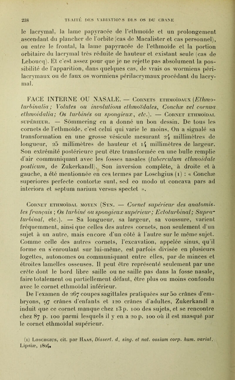 le lacrymal, la lame papyracée de l’ethmoïde et un prolongement ascendant du plancher de l’orbite (cas de Macalister et cas personnel), ou entre le frontal, la lame papyracée de l’ethrnoïde et la portion orbitaire du lacrymal très réduite de hauteur et existant seule (cas de Leboucq). Et c’est assez pour que je ne rejette pas absolument la pos- sibilité de l’apparition, dans quelques cas, de vrais os wormiens péri- lacrymaux ou de faux os wormiens périlacrymaux procédant du lacry- mal. FACE INTERNE OU NASALE. — Cornets ethmoïdaux (Ethmo- tiirbinalia ; Volutes ou involutions ethmoïdales^ Conchæ vel cornua ethmoidalia; Os turbines ou spongieux^ etc.), — Cornet ethmoïdal supérieur. — Sômmering en a donné un bon dessin. De tous les cornets de l’ethmoïde, c’est celui qui varie le moins. On a signalé sa transformation en une grosse vésicule mesurant 24 millimètres de longueur, 25 millimètres de hauteur et i4 millimètres de largeur. Son extrémité postérieure peut être transformée en une bulle remplie d’air communiquant avec les fosses nasales (tiiberculum elhmoidale posiicLim, de Zukerkandl). Son inversion complète, à droite et à gauche, a été mentionnée en ces termes par Loschgius (i) : <c Conchæ superiores perfecte contortæ sunt, sed eo modo ut concava pars ad interiora et septum narium versus spectet ». Cornet ethmoïdal moyen (Syn. — Cornet supérieur des anatomis- tes français ; Os turbiné ou spongieux supérieur ; Ectotiirbinal ; Siipra^ turbinai., etc.). — Sa longueur, sa largeur, sa voussure, varient fréquemment, ainsique celles des autres cornets, non seulement d’un sujet à un autre, mais encore d’un côté à l’autre sur le même sujet. Comme celle des autres cornets, l’excavation, appelée sinus, qu’il forme en s’enroulant sur lui-même, est parfois divisée en plusieurs logettes, autonomes ou communiquant entre elles, par de minces et étroites lamelles osseuses. Il peut être représenté seulement par une crête dont le bord libre saille ou ne saille pas dans la fosse nasale, faire totalement ou partiellement défaut, être plus ou moins confondu avec le cornet ethmoïdal inférieur. De l’examen de 267 coupes sagittales pratiquées sur5o crânes d’em- bryons, 97 crânes d’enfants et 120 crânes d’adultes, Zukerkandl a induit que ce cornet manque chez i3p. 100 des sujets, et se rencontre chez 87 p. 100 parmi lesquels il y en a 20 p. 100 où il est masqué par le cornet ethmoïdal supérieur. (1) Loschgius, cit. par Haas, Dissent, d. sing. et nat. ossiuni corp. hum. variât. Lipsiæ, 180/,,