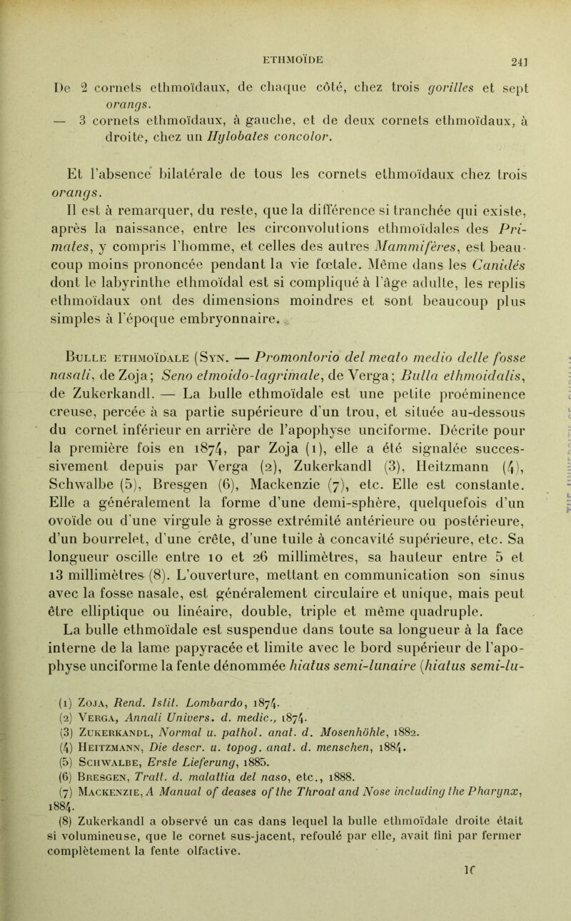 24] De 2 cornets ethmoïdaux, de chaque côté, chez trois gorilles et sept O rang s. — 3 cornets ethmoïdaux, à gauche, et de deux cornets ethmoïdaux, à droite, chez un Hylohales concolor. Et Tabsence* bilatérale de tous les cornets ethmoïdaux chez trois orangs. Il est à remarquer, du reste, que la différence si tranchée qui existe, après la naissance, entre les circonvolutions ethmoïdales des Pri- mates, y compris l’homme, et celles des autres Mammifères, est beau- coup moins prononcée pendant la vie foetale. Même dans les Canidés dont le labyrinthe ethmoïdal est si compliqué à l’âge adulte, les replis ethmoïdaux ont des dimensions moindres et sont beaucoup plus simples à l’époque embryonnaire. Bulle ethmoïdale (Syn. — Promontorio del meato medio dette fosse nasati, deZoja; Seno etmoido-tagriinale, de Verga; Butta ethmoidatis, de Zukerkandl. — La bulle ethmoïdale est une petite proéminence creuse, percée à sa partie supérieure d’un trou, et située au-dessous du cornet inférieur en arrière de l’apophyse unciforme. Décrite pour la première fois en 1874, par Zoja (1), elle a été signalée succes- sivement depuis par Verga (2), Zukerkandl (3), Heitzmann (4), Schwalbe (5), Bresgen (6), Mackenzie (7), etc. Elle est constante. Elle a généralement la forme d’une demi-sphère, quelquefois d’un ovoïde ou d’une virgule à grosse extrémité antérieure ou postérieure, d’un bourrelet, d’une crête, d’une tuile à concavité supérieure, etc. Sa longueur oscille entre 10 et 26 millimètres, sa hauteur entre 5 et 13 millimètres-(8). L’ouverture, mettant en communication son sinus avec la fosse nasale, est généralement circulaire et unique, mais peut être elliptique ou linéaire, double, triple et même quadruple. La bulle ethmoïdale est suspendue dans toute sa longueur à la face interne de la lame papyracée et limite avec le bord supérieur de l’apo- physe unciforme la fente dénommée hiatus semi-lunaire {hiatus semi-lu- (1) Zoja, Rend. Istit. Lombardo, 1874. (2) Verga, Annali Univers, d. medic., 1874. (3) Zukerkandl, Normal u. pathol. anal. d. Mosenhôhle, 1882. (4) Heitzmann, Die descr. u. topog. anal. d. menschen, 1884. (5) Schwalbe, Erste Lieferung, i885. (6) Bresgen, Trait, d. malallia del naso, etc., 1888. (7) Mackenzie, A Manual of deases ofthe Throat and Nose including the Pharynx, 1884. (8) Zukerkandl a observé un cas dans lequel la bulle ethmoïdale droite était si volumineuse, que le cornet sus-jacent, refoulé par elle, avait lini par fermer complètement la fente olfactive. ir