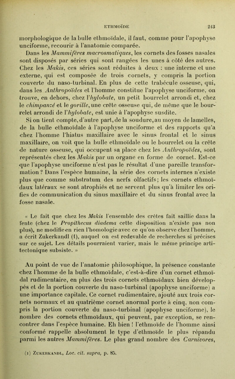 morphologique de la bulle ethmoïdale, il faut, comme pour l’apophyse unciforme, recourir à l’anatomie comparée. Dans les Mammifères macrosmatiqiies^ les cornets des fosses nasales sont disposés par séries qui sont rangées les unes à côté des autres. Chez les Makis^ ces séries sont réduites à deux : une interne et une externe, qui est composée de trois cornets, y compris la portion couverte du naso-turbinal. En plus de cette trabécule osseuse, qui, dans les Anthropoïdes et l’homme constitue l’apophyse unciforme, on trouve, en dehors, chez Vhylobate^ un petit bourrelet arrondi et, chez le chimpanzé et le ^orf//e, une crête osseuse qui, de même que le bour- relet arrondi de Vhylobate^ est unie à l’apophyse susdite. Si on tient compte, d’autre part, de la soudure,au moyen de lamelles, de la bulle ethmoïdale à l’apophyse unciforme et des rapports qu’a chez riiomme l’hiatus maxillaire avec le sinus frontal et le sinus maxillaire, on voit que la bulle ethmoïdale ou le bourrelet ou la crête de nature osseuse, qui occupent sa place chez les Anthropoïdes^ sont représentés chez les Makis par un organe en forme de cornet. Est-ce que l’apophyse unciforme n’est pas le résultat d’une pareille transfor- mation ? Dans l’espèce humaine, la série des cornets internes n’existe plus que comme substratum des nerfs olfactifs; les cornets ethmoï- daux latéraux se sont atrophiés et ne servent plus qu’à limiter les ori- fies de communication du sinus maxillaire et du sinus frontal avec la fosse nasale. (( Le fait que chez les Makis l’ensemble des crêtes fait saillie dans la fente (chez le Propilheciis diadema cette disposition n’existe pas non plus), ne modifie en rien l’homologie avec ce qu’on observe chez l’homme, a écrit Zukerkandl (1), auquel on est redevable de recherches si précises «ur ce sujet. Les détails pourraient varier, mais le même principe arti- ttectonique subsiste. » Au point de vue de l’anatomie philosophique, la présence constante chez l’homme de la bulle ethmoïdale, c’est-à-dire d’un cornet ethmoï- dal rudimentaire, en plus des trois cornets ethmoïdaux bien dévelop- pés et de la portion couverte du naso-turbinal (apophyse unciforme) a une importance capitale. Ce cornet rudimentaire, ajouté aux trois cor- nets normaux et au quatrième cornet anormal porte à cinq, non com- pris la portion couverte du naso-turbinal (apophyse unciforme), le nombre des cornets ethmoïdaux, qui peuvent, par exception, se ren- contrer dans l’espèce humaine. Eh bien ! l’ethmoïde de l’homme ainsi conformé rappelle absolument le type d’ethmoïde le plus répandu parmi les autres Mammifères. Le plus grand nombre des Carnivores., i(i) Zukerkandl, Loc. cil. supra, p. 85.