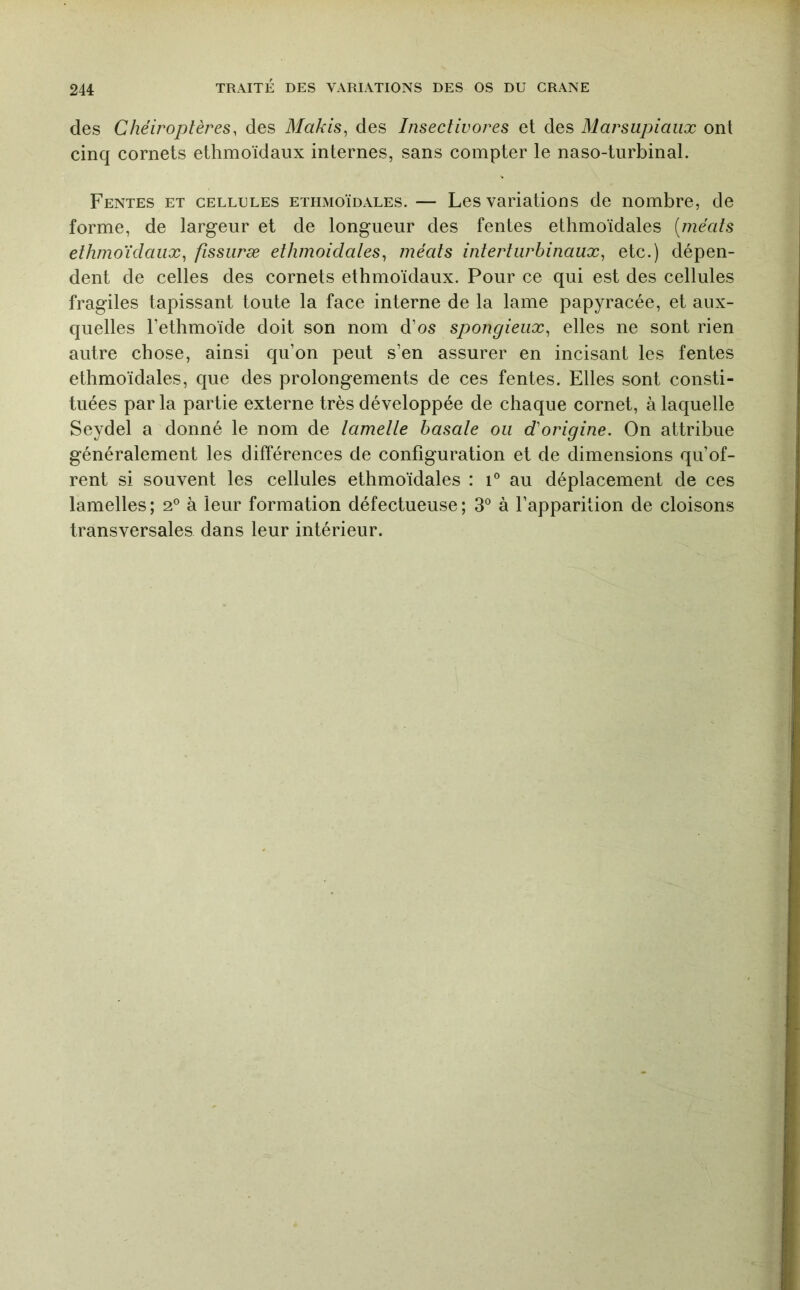 des Chéiroptères, des Makis^ des Insectivores et des Marsupiaux ont cinq cornets ethmoïdaux internes, sans compter le naso-turbinal. Fentes et cellules ethmoïdales. — Les variations de nombre, de forme, de largeur et de longueur des fentes ethmoïdales [méats ethmoïdaux^ fissiiræ ethmoidates^ méats interturbinaux^ etc.) dépen- dent de celles des cornets ethmoïdaux. Pour ce qui est des cellules fragiles tapissant toute la face interne de la lame papyracée, et aux- quelles l’ethmoïde doit son nom d’os spongieux^ elles ne sont rien autre chose, ainsi qu’on peut s’en assurer en incisant les fentes ethmoïdales, que des prolongements de ces fentes. Elles sont consti- tuées parla partie externe très développée de chaque cornet, à laquelle Seydel a donné le nom de lametle basate ou d'origine. On attribue généralement les différences de configuration et de dimensions qu’of- rent si souvent les cellules ethmoïdales : i° au déplacement de ces lamelles; 2° à leur formation défectueuse; 3° à l’apparition de cloisons transversales dans leur intérieur.