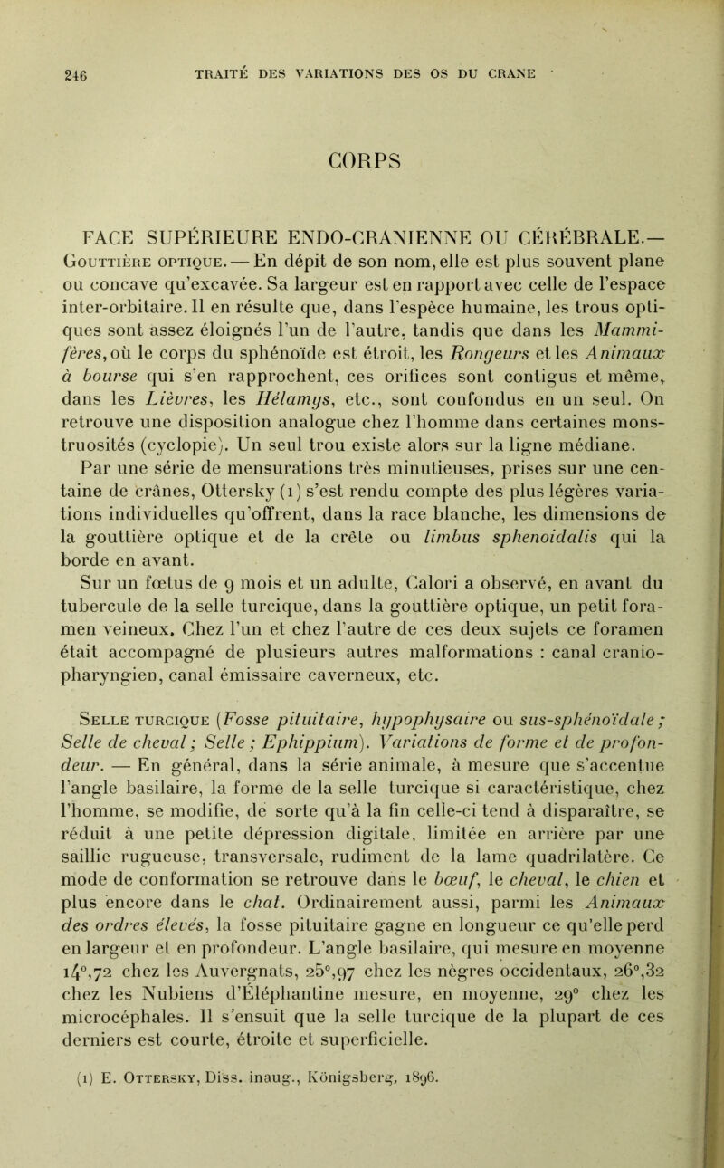 CORPS FACE SUPÉRIEURE ENDO-CRANIENNE OU CÉRÉBRALE.— Gouttière optique. — En dépit de son nom, elle est plus souvent plane ou concave qu’excavée. Sa largeur est en rapport avec celle de l’espace inter-orbitaire. Il en résulte que, dans l’espèce humaine, les trous opti- ques sont assez éloignés l’un de l’autre, tandis que dans les Mammi- fères,o\x le corps du sphénoïde est étroit, les Rongeurs et les Animaux à bourse qui s’en rapprochent, ces orifices sont contigus et même, dans les Lièvres, les Hélamgs, etc., sont confondus en un seul. On retrouve une disposition analogue chez l’homme dans certaines mons- truosités (cyclopie). Un seul trou existe alors sur la ligne médiane. Par une série de mensurations très minutieuses, prises sur une cen- taine de crânes, Ottersky (i) s’est rendu compte des plus légères varia- tions individuelles qu’offrent, dans la race blanche, les dimensions de la gouttière optique et de la crête ou limbus sphenoidalis qui la borde en avant. Sur un fœtus de 9 mois et un adulte, Calori a observé, en avant du tubercule de la selle turcique, dans la gouttière optique, un petit fora- men veineux. Chez l’un et chez l’autre de ces deux sujets ce foramen était accompagné de plusieurs autres malformations : canal cranio- pharyngien, canal émissaire caverneux, etc. Selle turcique (Fosse pituitaire, hypophysaire ou sus-sphénoïdate ; Selle de cheval ; Selle ; Ephippium). Variations de forme et de profon- deur. — En général, dans la série animale, à mesure que s’accentue l’angle basilaire, la forme de la selle turcique si caractéristique, chez l’homme, se modifie, de sorte qu’à la fin celle-ci tend à disparaître, se réduit à une petite dépression digitale, limitée en arrière par une saillie rugueuse, transversale, rudiment de la lame quadrilatère. Ce mode de conformation se retrouve dans le bœuf, le cheval, le chien et plus encore dans le chat. Ordinairement aussi, parmi les Animaux des ordres élevés, la fosse pituitaire gagne en longueur ce qu’elle perd en largeur et en profondeur. L’angle basilaire, qui mesure en moyenne i4®,72 chez les Auvergnats, 25^,97 chez les nègres occidentaux, 26°,82 chez les Nubiens d’Éléphantine mesure, en moyenne, 29° chez les microcéphales. Il s’ensuit que la selle turcique de la plupart de ces derniers est courte, étroite et superficielle. (1) E. Ottersky, Diss. inaug., KOnigsbcrg, i8yG.