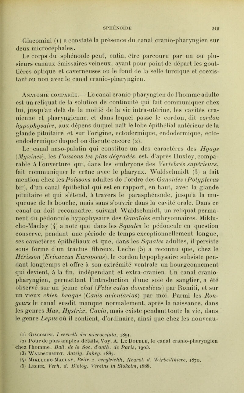 Giacomini (i) a constaté la présence du canal cranio-pharyngien sur deux microcéphales. Le corps du sphénoïde peut, enfin, être parcouru par un ou plu- sieurs canaux émissaires veineux, ayant pour point de départ les gout- tières optique et caverneuses ou le fond de la selle turcique et coexis- tant ou non avec le canal cranio-pharyngien. Anatomie comparée. — Le canal cranio-pharyngien de l’homme adulte est un reliquat de la solution de continuité qui fait communiquer chez lui, jusqu’au delà de la moitié de la vie intra-utérine, les cavités ci a- nienne et pharyngienne, et dans lequel passe le cordon, dit cordon hypophysaire^ aux dépens duquel naît le lobe épithélial antérieur de la glande pituitaire et sur l’origine, ectodermique, endodermique, ecto- endodermique duquel on discute encore (2). Le canal naso-palatin qui constitue un des caractères des Hyags {Myxines)^ les Poissons les plus dégradés, est, d’après Huxley, compa- rable à l'ouverture qui, dans les embryons des Vertébrés supérieurs, fait communiquer le crâne avec le pharynx. Waldschmidt (3) a fait mention chez les Poissons adultes de l’ordre des Ganoïdes (Polypteriis bir), d’un canal épithélial qui est en rapport, en haut, avec la glande pituitaire et qui s’étend, à travers le parasphénoïde, jusqu’à la mu- queuse de la bouche, mais sans s’ouvrir dans la cavité orale. Dans ce canal on doit reconnaître, suivant Waldschmidt, un reliquat perma- nent du pédoncule hypophysaire des Ganoïdes embryonnaires. Miklu- cho-Maclay (4) a noté que dans les Squales le pédoncule en question conserve, pendant une période de temps exceptionnellement longue, ses caractères épithéliaux et que, dans les Squales adultes, il persiste sous forme d’un tractus fibreux. Leche (5) a reconnu que, chez le Hérisson [Erinaceus Europceiis), le cordon hypophysaire subsiste pen- dant longtemps et offre à son extrémité ventrale un bourgeonnement qui devient, à la fin, indépendant et extra-cranien. Un canal cranio- pharyngien, permettant l’introduction d’une soie de sanglier, a été observé sur un jeune chat [Felis calas doniesticus) par Romiti, et sur un vieux chien braque [Canis avicularius) par moi. Parmi les Ron- geurs le canal susdit manque normalement, après la naissance, dans les genres Mus, Hystrix, Cavia, mais existe pendant toute la vie, dans le genre Lepiis où il contient, d’ordinaire, ainsi que chez les nouveau- (1) Giacomini, I cervelli dei microcefala, 1891. (2) Pour de plus amples détails, Voy. A. Le Double, le canal cranio-pharyngien chez l'homme. Bull, de la Soc. d'anth. de Paris, 1908. (3) Waldschmidt, Anzeig. Jahrg, 1887. (4) Mikluciio-Maclay, Beilr.z. vergleichh. Neurol, d. \\ irbeillhiere, 1870. (5) Leciie, Verh. d. Biolog. Vereins in Slokolin, 1888.