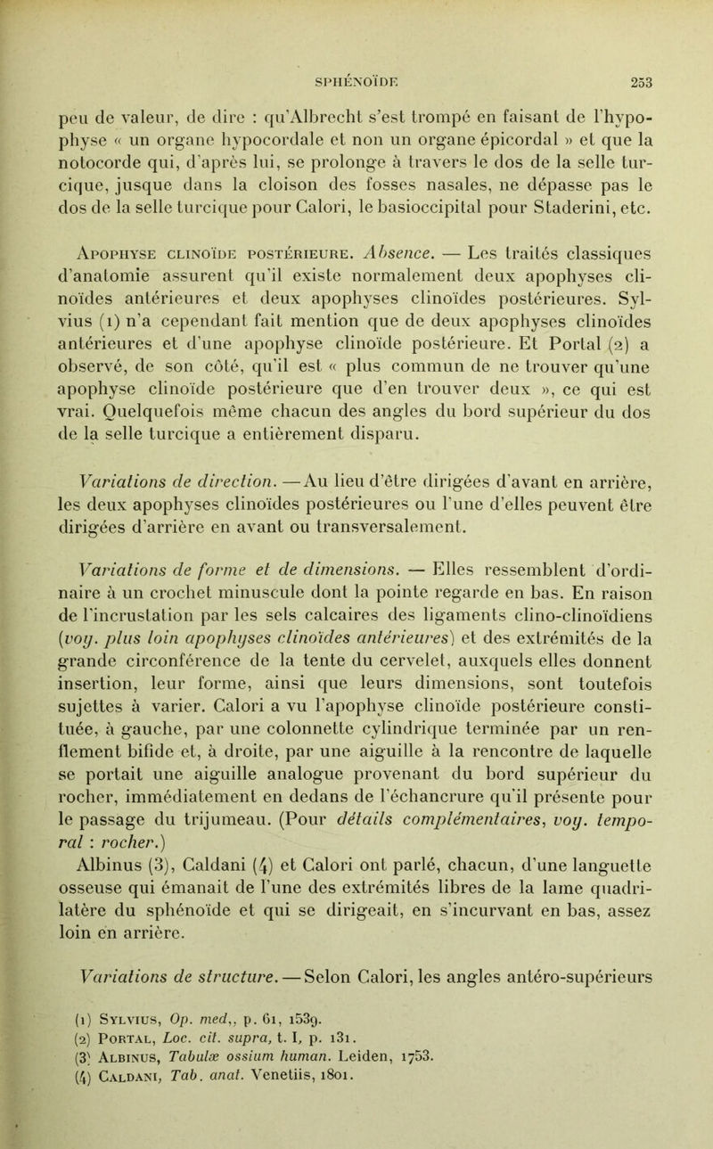 peu de valeur, de dire : qu’Albrecht s’est trompé eu faisant de l’hypo- physe « un organe hypocordale et non un organe épicordal » et que la notocorde qui, d’après lui, se prolonge à travers le dos de la selle tur- cique, jusque dans la cloison des fosses nasales, ne dépasse pas le dos de la selle turcique pour Calori, le basioccipital pour Staderini, etc. Apophyse clinoïde postérieure. Absence. — Les traités classiques d’anatomie assurent qu’il existe normalement deux apophyses cli- noides antérieures et deux apophyses clinoides postérieures. Syl- vius (i) n’a cependant fait mention que de deux apophyses clinoïdes antérieures et d’une apophyse clinoïde postérieure. Et Portai (2) a observé, de son côté, qu’il est « plus commun de ne trouver qu’une apophyse clinoïde postérieure que d’en trouver deux », ce qui est vrai. Quelquefois même chacun des angles du bord supérieur du dos de la selle turcique a entièrement disparu. Variations de direction. —Au lieu d’être dirigées d’avant en arrière, les deux apophyses clinoïdes postérieures ou l’une d’elles peuvent être dirigées d’arrière en avant ou transversalement. Variations de forme et de dimensions. — Elles ressemblent d’ordi- naire à un crochet minuscule dont la pointe regarde en bas. En raison de l’incrustation par les sels calcaires des ligaments clino-clinoïdiens [voy. ptiis toin apophyses clinoïdes antérieures) et des extrémités de la grande circonférence de la tente du cervelet, auxquels elles donnent insertion, leur forme, ainsi que leurs dimensions, sont toutefois sujettes à varier. Calori a vu l’apophyse clinoïde postérieure consti- tuée, à gauche, par une colonnette cylindrique terminée par un ren- flement bifide et, à droite, par une aiguille à la rencontre de laquelle se portait une aiguille analogue provenant du bord supérieur du rocher, immédiatement en dedans de l’échancrure qu’il présente pour le passage du trijumeau. (Pour détails complémentaires^ voy. tempo- ral : rocher.) Albinus (3), Galdani (4) et Calori ont parlé, chacun, d’une languette osseuse qui émanait de l’une des extrémités libres de la lame quadri- latère du sphénoïde et qui se dirigeait, en s’incurvant en bas, assez loin en arrière. Variations de structure. — Selon Calori, les angles antéro-supérieurs (1) Sylvius, Op. med.,, p. 61, 153g. (2) PoRTAL, Loc. cil. supra, t. I, p. i3i. (3} Albinus, Tabulæ ossiiim human. Leiden, 1753. (4) Galdani, Tab. anal. Venetiis, 1801.