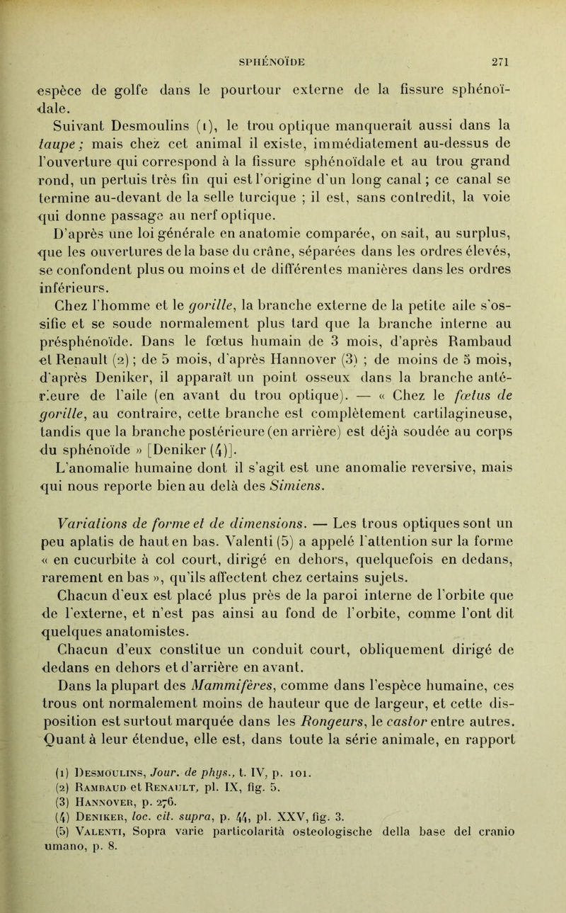 espèce de golfe dans le pourtour externe de la fissure sphénoi- <lale. Suivant Desmoulins (i), le trou optique manquerait aussi dans la taupe : mais chez cet animal il existe, immédiatement au-dessus de l’ouverture qui correspond à la fissure sphénoïdale et au trou grand rond, un pertuis très fin qui est l’origine d'un long canal ; ce canal se termine au-devant de la selle turcique ; il est, sans contredit, la voie qui donne passage au nerf optique. D’après une loi générale en anatomie comparée, on sait, au surplus, que les ouvertures delà base du crâne, séparées dans les ordres élevés, se confondent plus ou moins et de différentes manières dans les ordres inférieurs. Chez l’homme et le gorille^ la branche externe de la petite aile s’os- sifie et se soude normalement plus tard que la branche interne au présphénoïde. Dans le fœtus humain de 3 mois, d’après Rambaud «l Renault (2) ; de 5 mois, d’après Hannover (3) ; de moins de 5 mois, d’après Deniker, il apparaît un point osseux dans la branche anté- rieure de l’aile (en avant du trou optique). — « Chez le fœtus de gorille^ au contraire, cette branche est complètement cartilagineuse, tandis que la branche postérieure (en arrière) est déjà soudée au corps du sphénoïde » [Deniker (4)]. L’anomalie humaine dont il s’agit est une anomalie reversive, mais qui nous reporte bien au delà des Simiens. Variations de forme et de dimensions. — Les trous optiques sont un peu aplatis de haut en bas. Valenti (5) a appelé l'attention sur la forme « en cucurbite à col court, dirigé en dehors, quelquefois en dedans, rarement en bas », qu’ils affectent chez certains sujets. Chacun d’eux est placé plus près de la paroi interne de l’orbite que de l’externe, et n’est pas ainsi au fond de l’orbite, comme l’ont dit quelques anatomistes. Chacun d’eux constitue un conduit court, obliquement dirigé de dedans en dehors et d’arrière en avant. Dans la plupart des Mammifères^ comme dans l’espèce humaine, ces trous ont normalement moins de hauteur que de largeur, et cette dis- position est surtout marquée dans les Rongeurs^ le castor entre autres. Quant à leur étendue, elle est, dans toute la série animale, en rapport (1) Desmoulins, Jour, de phys., t. IV, p. 101. (2) Rambaud et Renault, pl. IX, fig. 5. (3) Hannover, p. 276. (4) Deniker, loc. cit. supra, p. 44, pl. XXV, fig. 3. (5) Valenti, Sopra varie particolarità osteologische délia base del cranio umano, p. 8.